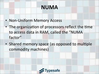 NUMA
• Non-­‐Uniform	
  Memory	
  Access
• The	
  organiza3on	
  of	
  processors	
  reﬂect	
  the	
  3me	
  
to	
  access	
  data	
  in	
  RAM,	
  called	
  the	
  “NUMA	
  
factor”
• Shared	
  memory	
  space	
  (as	
  opposed	
  to	
  mul3ple	
  
commodity	
  machines)
 