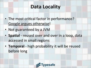 Data	
  Locality
• The	
  most	
  cri3cal	
  factor	
  in	
  performance?	
  	
  
Google	
  argues	
  otherwise!
• Not	
  guaranteed	
  by	
  a	
  JVM
• Spa7al	
  -­‐	
  reused	
  over	
  and	
  over	
  in	
  a	
  loop,	
  data	
  
accessed	
  in	
  small	
  regions
• Temporal	
  -­‐	
  high	
  probability	
  it	
  will	
  be	
  reused	
  
before	
  long
 