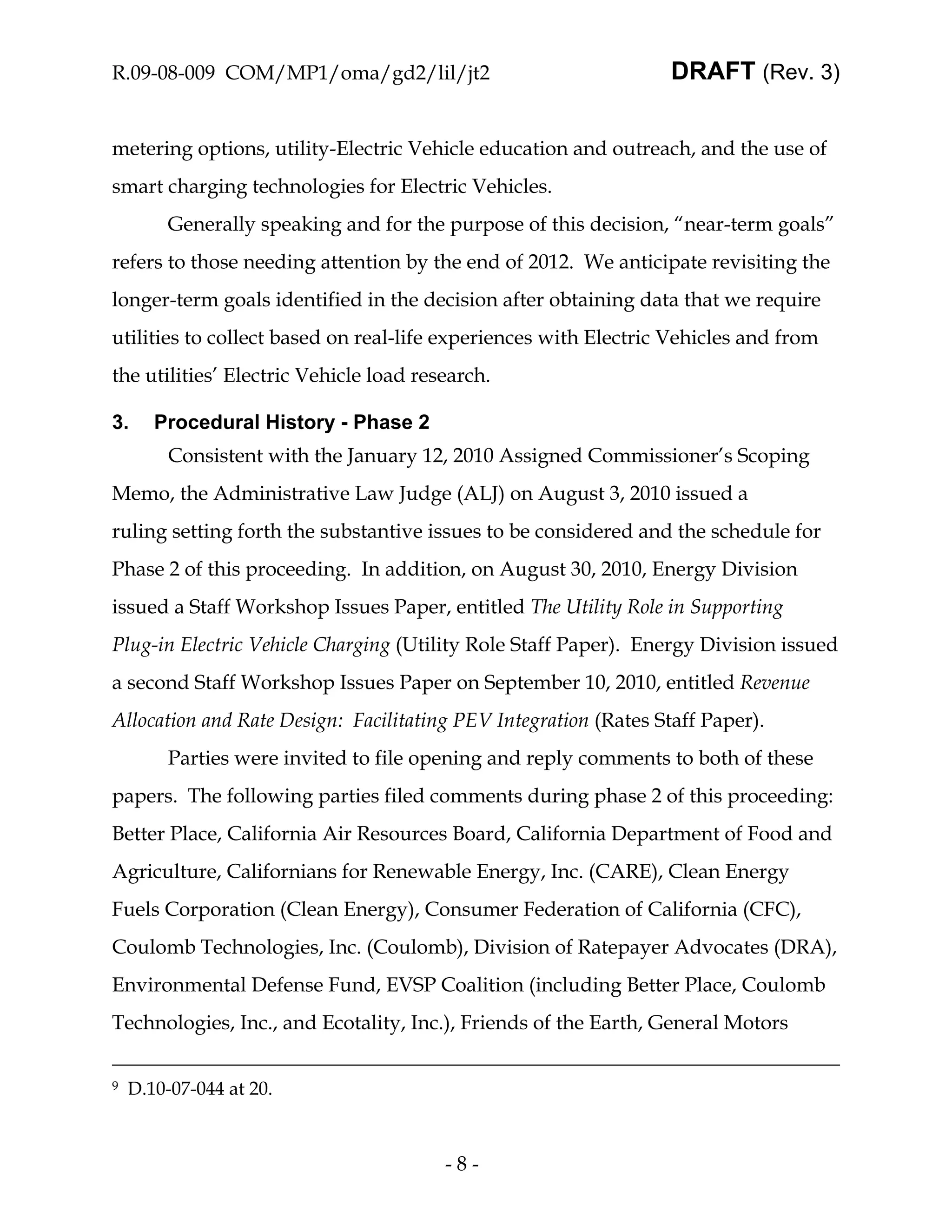 R.09-08-009 COM/MP1/oma/gd2/lil/jt2                              DRAFT (Rev. 3)


metering options, utility-Electric Vehicle education and outreach, and the use of
smart charging technologies for Electric Vehicles.
         Generally speaking and for the purpose of this decision, “near-term goals”
refers to those needing attention by the end of 2012. We anticipate revisiting the
longer-term goals identified in the decision after obtaining data that we require
utilities to collect based on real-life experiences with Electric Vehicles and from
the utilities’ Electric Vehicle load research.

3.     Procedural History - Phase 2
         Consistent with the January 12, 2010 Assigned Commissioner’s Scoping
Memo, the Administrative Law Judge (ALJ) on August 3, 2010 issued a
ruling setting forth the substantive issues to be considered and the schedule for
Phase 2 of this proceeding. In addition, on August 30, 2010, Energy Division
issued a Staff Workshop Issues Paper, entitled The Utility Role in Supporting
Plug-in Electric Vehicle Charging (Utility Role Staff Paper). Energy Division issued
a second Staff Workshop Issues Paper on September 10, 2010, entitled Revenue
Allocation and Rate Design: Facilitating PEV Integration (Rates Staff Paper).
         Parties were invited to file opening and reply comments to both of these
papers. The following parties filed comments during phase 2 of this proceeding:
Better Place, California Air Resources Board, California Department of Food and
Agriculture, Californians for Renewable Energy, Inc. (CARE), Clean Energy
Fuels Corporation (Clean Energy), Consumer Federation of California (CFC),
Coulomb Technologies, Inc. (Coulomb), Division of Ratepayer Advocates (DRA),
Environmental Defense Fund, EVSP Coalition (including Better Place, Coulomb
Technologies, Inc., and Ecotality, Inc.), Friends of the Earth, General Motors


9   D.10-07-044 at 20.



                                        -8-
 