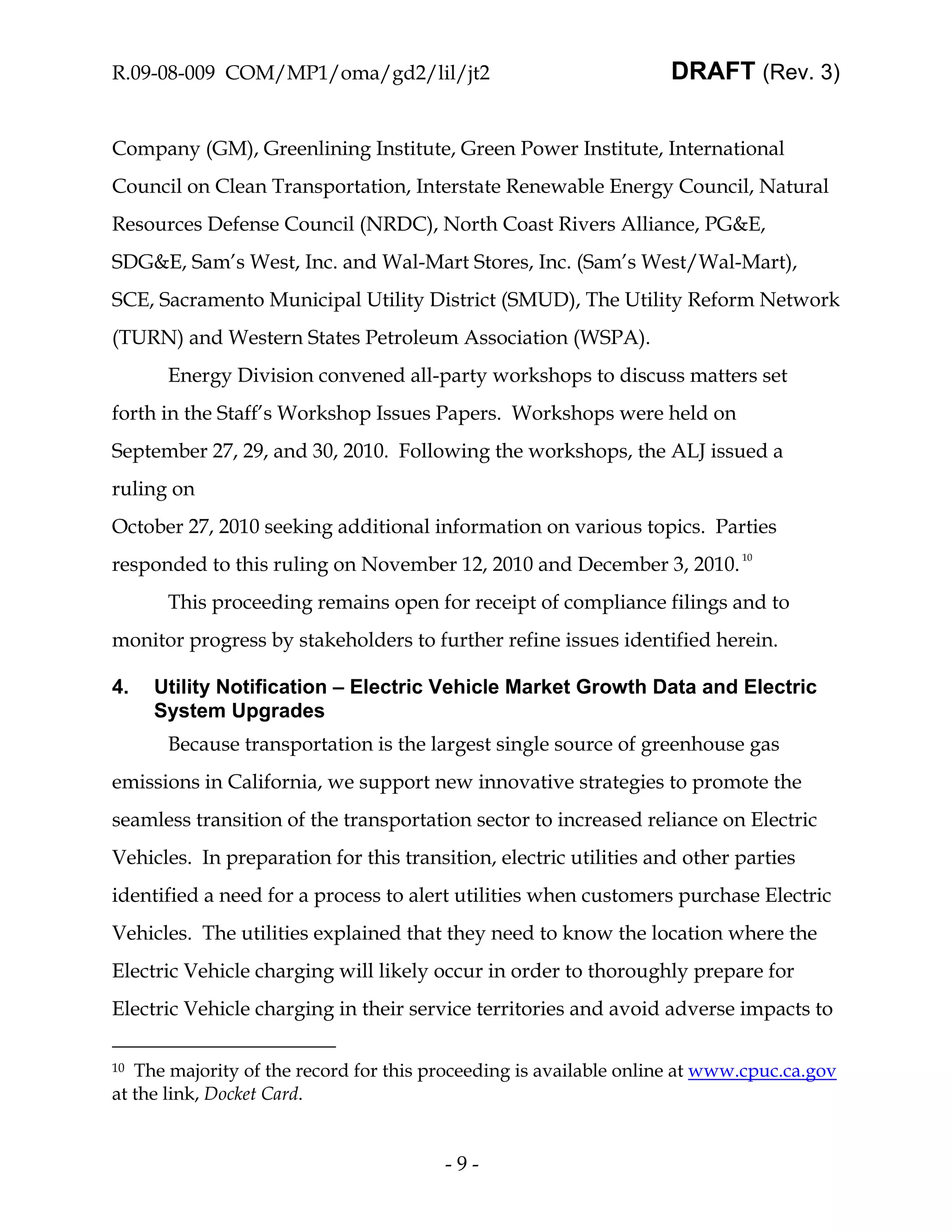 R.09-08-009 COM/MP1/oma/gd2/lil/jt2                                DRAFT (Rev. 3)


Company (GM), Greenlining Institute, Green Power Institute, International
Council on Clean Transportation, Interstate Renewable Energy Council, Natural
Resources Defense Council (NRDC), North Coast Rivers Alliance, PG&E,
SDG&E, Sam’s West, Inc. and Wal-Mart Stores, Inc. (Sam’s West/Wal-Mart),
SCE, Sacramento Municipal Utility District (SMUD), The Utility Reform Network
(TURN) and Western States Petroleum Association (WSPA).
      Energy Division convened all-party workshops to discuss matters set
forth in the Staff’s Workshop Issues Papers. Workshops were held on
September 27, 29, and 30, 2010. Following the workshops, the ALJ issued a
ruling on
October 27, 2010 seeking additional information on various topics. Parties
responded to this ruling on November 12, 2010 and December 3, 2010. 10
      This proceeding remains open for receipt of compliance filings and to
monitor progress by stakeholders to further refine issues identified herein.

4.   Utility Notification – Electric Vehicle Market Growth Data and Electric
     System Upgrades
      Because transportation is the largest single source of greenhouse gas
emissions in California, we support new innovative strategies to promote the
seamless transition of the transportation sector to increased reliance on Electric
Vehicles. In preparation for this transition, electric utilities and other parties
identified a need for a process to alert utilities when customers purchase Electric
Vehicles. The utilities explained that they need to know the location where the
Electric Vehicle charging will likely occur in order to thoroughly prepare for
Electric Vehicle charging in their service territories and avoid adverse impacts to

10 The majority of the record for this proceeding is available online at www.cpuc.ca.gov
at the link, Docket Card.


                                        -9-
 