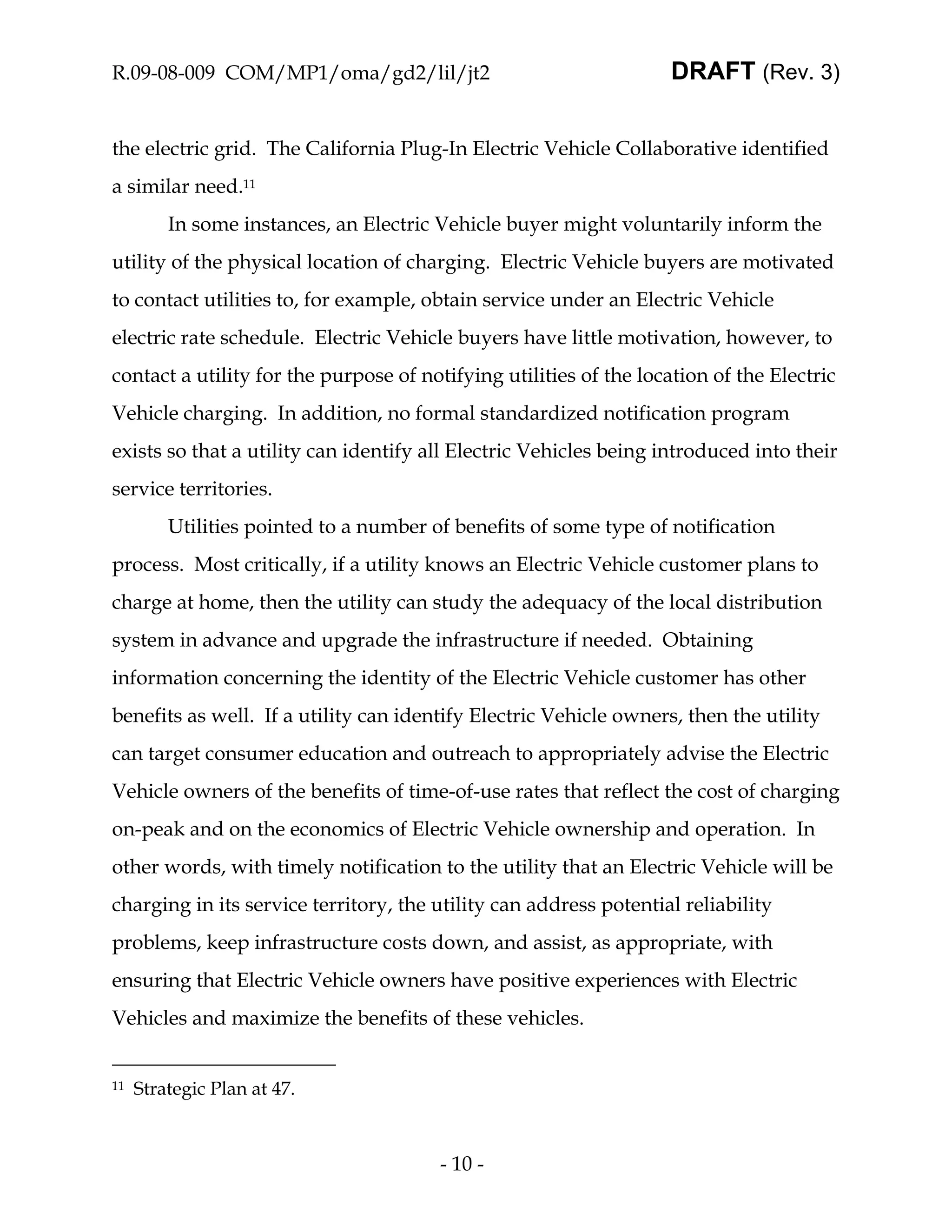 R.09-08-009 COM/MP1/oma/gd2/lil/jt2                                DRAFT (Rev. 3)


the electric grid. The California Plug-In Electric Vehicle Collaborative identified
a similar need.11
         In some instances, an Electric Vehicle buyer might voluntarily inform the
utility of the physical location of charging. Electric Vehicle buyers are motivated
to contact utilities to, for example, obtain service under an Electric Vehicle
electric rate schedule. Electric Vehicle buyers have little motivation, however, to
contact a utility for the purpose of notifying utilities of the location of the Electric
Vehicle charging. In addition, no formal standardized notification program
exists so that a utility can identify all Electric Vehicles being introduced into their
service territories.
         Utilities pointed to a number of benefits of some type of notification
process. Most critically, if a utility knows an Electric Vehicle customer plans to
charge at home, then the utility can study the adequacy of the local distribution
system in advance and upgrade the infrastructure if needed. Obtaining
information concerning the identity of the Electric Vehicle customer has other
benefits as well. If a utility can identify Electric Vehicle owners, then the utility
can target consumer education and outreach to appropriately advise the Electric
Vehicle owners of the benefits of time-of-use rates that reflect the cost of charging
on-peak and on the economics of Electric Vehicle ownership and operation. In
other words, with timely notification to the utility that an Electric Vehicle will be
charging in its service territory, the utility can address potential reliability
problems, keep infrastructure costs down, and assist, as appropriate, with
ensuring that Electric Vehicle owners have positive experiences with Electric
Vehicles and maximize the benefits of these vehicles.


11   Strategic Plan at 47.



                                        - 10 -
 