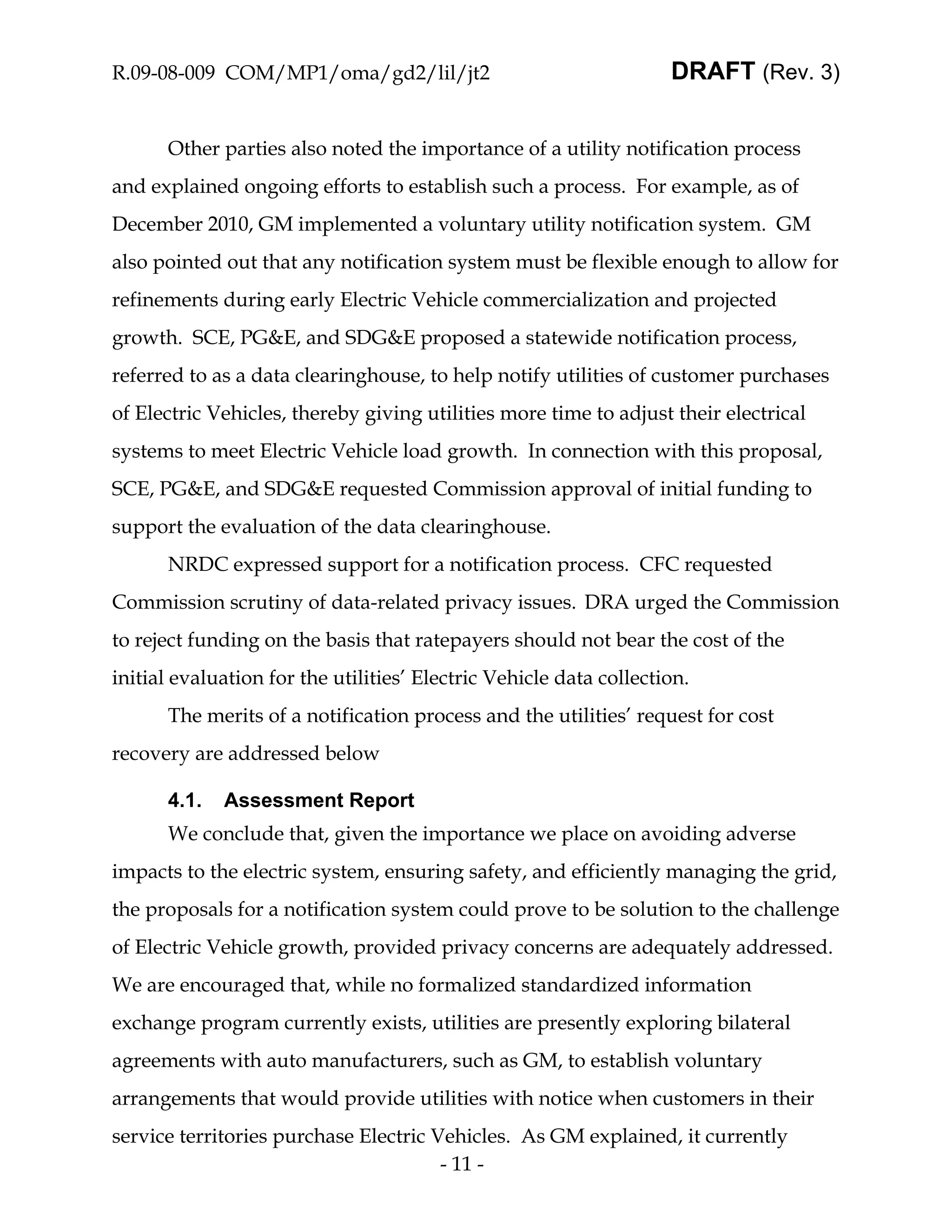 R.09-08-009 COM/MP1/oma/gd2/lil/jt2                                 DRAFT (Rev. 3)


      Other parties also noted the importance of a utility notification process
and explained ongoing efforts to establish such a process. For example, as of
December 2010, GM implemented a voluntary utility notification system. GM
also pointed out that any notification system must be flexible enough to allow for
refinements during early Electric Vehicle commercialization and projected
growth. SCE, PG&E, and SDG&E proposed a statewide notification process,
referred to as a data clearinghouse, to help notify utilities of customer purchases
of Electric Vehicles, thereby giving utilities more time to adjust their electrical
systems to meet Electric Vehicle load growth. In connection with this proposal,
SCE, PG&E, and SDG&E requested Commission approval of initial funding to
support the evaluation of the data clearinghouse.
      NRDC expressed support for a notification process. CFC requested
Commission scrutiny of data-related privacy issues. DRA urged the Commission
to reject funding on the basis that ratepayers should not bear the cost of the
initial evaluation for the utilities’ Electric Vehicle data collection.
      The merits of a notification process and the utilities’ request for cost
recovery are addressed below

      4.1.   Assessment Report
      We conclude that, given the importance we place on avoiding adverse
impacts to the electric system, ensuring safety, and efficiently managing the grid,
the proposals for a notification system could prove to be solution to the challenge
of Electric Vehicle growth, provided privacy concerns are adequately addressed.
We are encouraged that, while no formalized standardized information
exchange program currently exists, utilities are presently exploring bilateral
agreements with auto manufacturers, such as GM, to establish voluntary
arrangements that would provide utilities with notice when customers in their
service territories purchase Electric Vehicles. As GM explained, it currently
                                       - 11 -
 