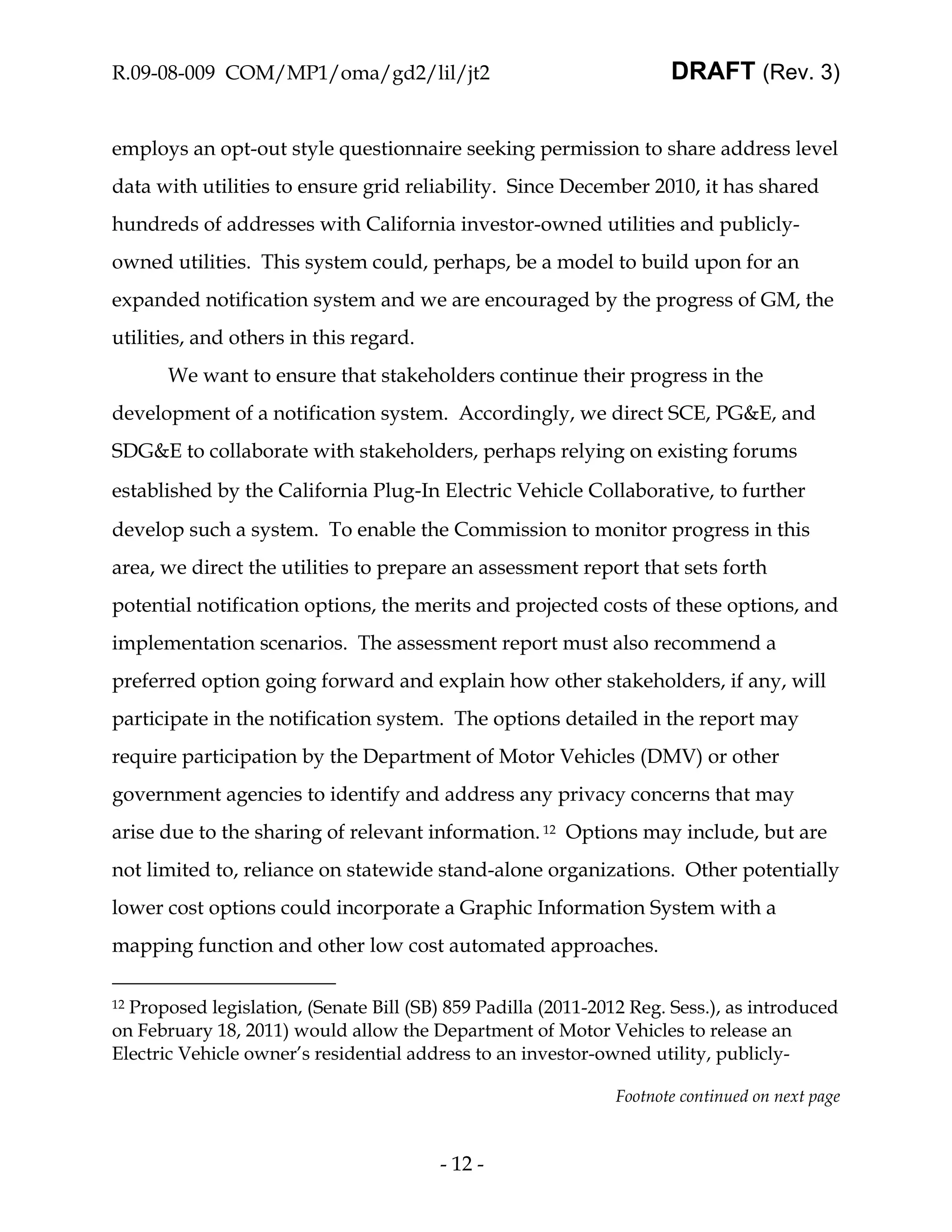 R.09-08-009 COM/MP1/oma/gd2/lil/jt2                                   DRAFT (Rev. 3)


employs an opt-out style questionnaire seeking permission to share address level
data with utilities to ensure grid reliability. Since December 2010, it has shared
hundreds of addresses with California investor-owned utilities and publicly-
owned utilities. This system could, perhaps, be a model to build upon for an
expanded notification system and we are encouraged by the progress of GM, the
utilities, and others in this regard.
       We want to ensure that stakeholders continue their progress in the
development of a notification system. Accordingly, we direct SCE, PG&E, and
SDG&E to collaborate with stakeholders, perhaps relying on existing forums
established by the California Plug-In Electric Vehicle Collaborative, to further
develop such a system. To enable the Commission to monitor progress in this
area, we direct the utilities to prepare an assessment report that sets forth
potential notification options, the merits and projected costs of these options, and
implementation scenarios. The assessment report must also recommend a
preferred option going forward and explain how other stakeholders, if any, will
participate in the notification system. The options detailed in the report may
require participation by the Department of Motor Vehicles (DMV) or other
government agencies to identify and address any privacy concerns that may
arise due to the sharing of relevant information. 12 Options may include, but are
not limited to, reliance on statewide stand-alone organizations. Other potentially
lower cost options could incorporate a Graphic Information System with a
mapping function and other low cost automated approaches.

12Proposed legislation, (Senate Bill (SB) 859 Padilla (2011-2012 Reg. Sess.), as introduced
on February 18, 2011) would allow the Department of Motor Vehicles to release an
Electric Vehicle owner’s residential address to an investor-owned utility, publicly-

                                                               Footnote continued on next page



                                         - 12 -
 