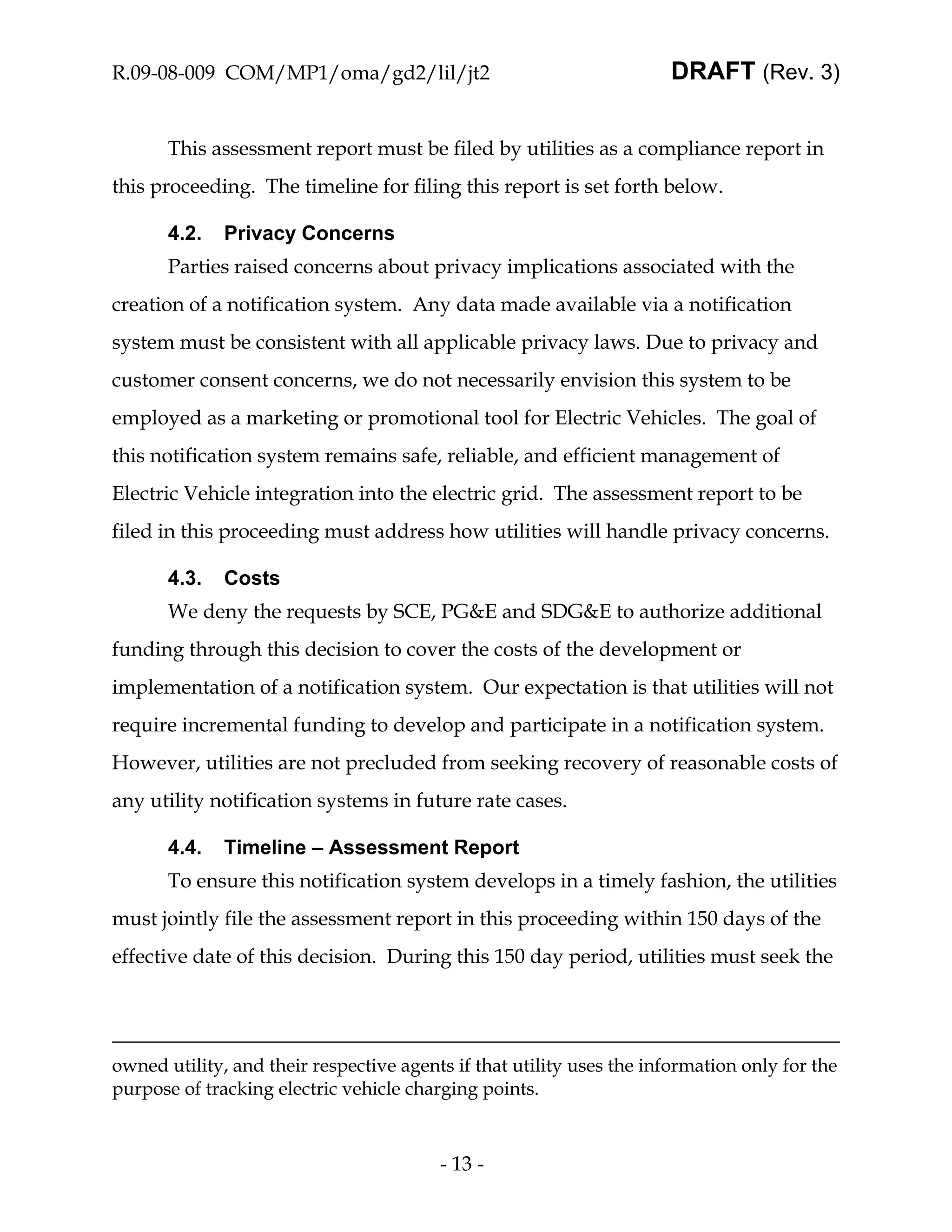 R.09-08-009 COM/MP1/oma/gd2/lil/jt2                                   DRAFT (Rev. 3)


       This assessment report must be filed by utilities as a compliance report in
this proceeding. The timeline for filing this report is set forth below.

       4.2.   Privacy Concerns
       Parties raised concerns about privacy implications associated with the
creation of a notification system. Any data made available via a notification
system must be consistent with all applicable privacy laws. Due to privacy and
customer consent concerns, we do not necessarily envision this system to be
employed as a marketing or promotional tool for Electric Vehicles. The goal of
this notification system remains safe, reliable, and efficient management of
Electric Vehicle integration into the electric grid. The assessment report to be
filed in this proceeding must address how utilities will handle privacy concerns.

       4.3.   Costs
       We deny the requests by SCE, PG&E and SDG&E to authorize additional
funding through this decision to cover the costs of the development or
implementation of a notification system. Our expectation is that utilities will not
require incremental funding to develop and participate in a notification system.
However, utilities are not precluded from seeking recovery of reasonable costs of
any utility notification systems in future rate cases.

       4.4.   Timeline – Assessment Report
       To ensure this notification system develops in a timely fashion, the utilities
must jointly file the assessment report in this proceeding within 150 days of the
effective date of this decision. During this 150 day period, utilities must seek the




owned utility, and their respective agents if that utility uses the information only for the
purpose of tracking electric vehicle charging points.



                                         - 13 -
 