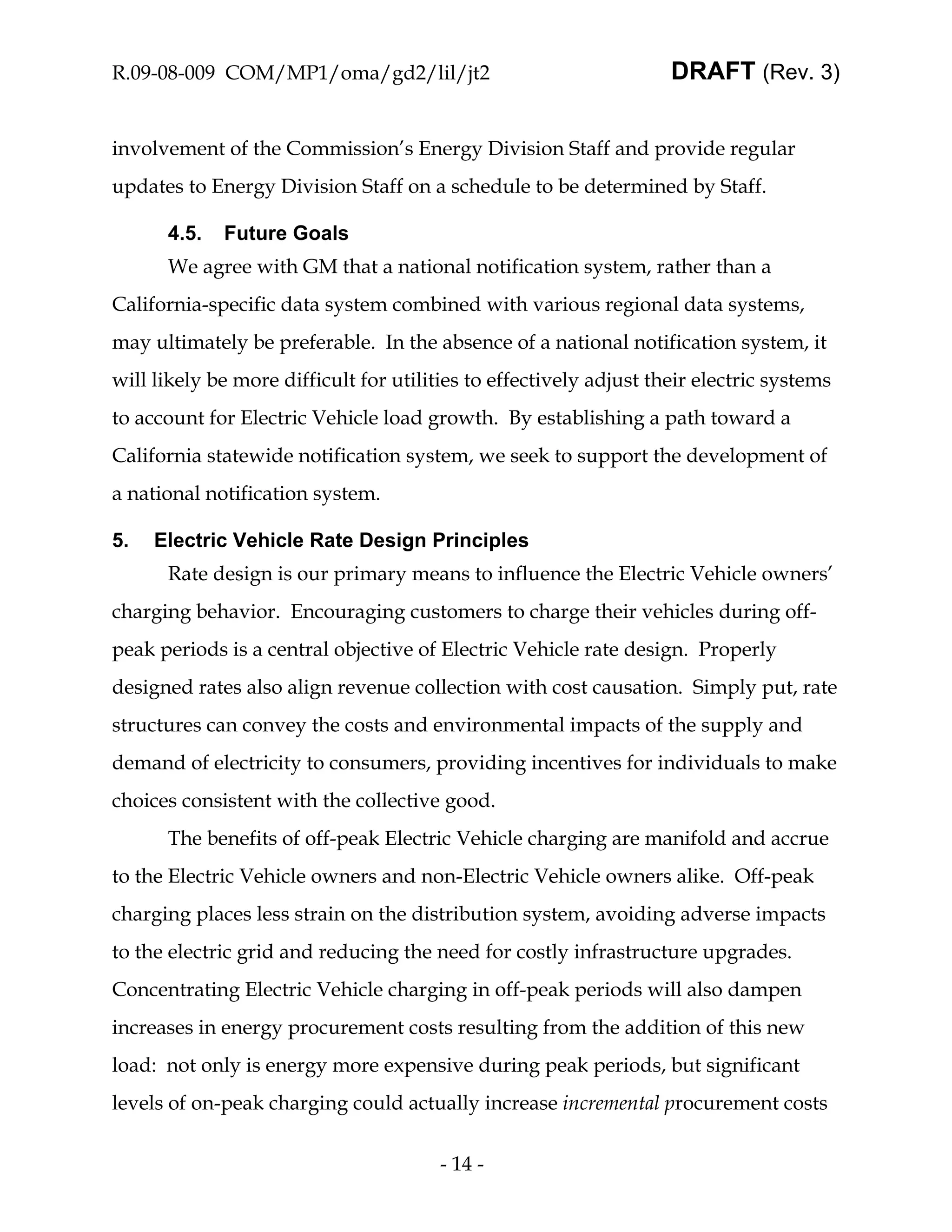R.09-08-009 COM/MP1/oma/gd2/lil/jt2                                 DRAFT (Rev. 3)


involvement of the Commission’s Energy Division Staff and provide regular
updates to Energy Division Staff on a schedule to be determined by Staff.

      4.5.   Future Goals
      We agree with GM that a national notification system, rather than a
California-specific data system combined with various regional data systems,
may ultimately be preferable. In the absence of a national notification system, it
will likely be more difficult for utilities to effectively adjust their electric systems
to account for Electric Vehicle load growth. By establishing a path toward a
California statewide notification system, we seek to support the development of
a national notification system.

5.   Electric Vehicle Rate Design Principles
      Rate design is our primary means to influence the Electric Vehicle owners’
charging behavior. Encouraging customers to charge their vehicles during off-
peak periods is a central objective of Electric Vehicle rate design. Properly
designed rates also align revenue collection with cost causation. Simply put, rate
structures can convey the costs and environmental impacts of the supply and
demand of electricity to consumers, providing incentives for individuals to make
choices consistent with the collective good.
      The benefits of off-peak Electric Vehicle charging are manifold and accrue
to the Electric Vehicle owners and non-Electric Vehicle owners alike. Off-peak
charging places less strain on the distribution system, avoiding adverse impacts
to the electric grid and reducing the need for costly infrastructure upgrades.
Concentrating Electric Vehicle charging in off-peak periods will also dampen
increases in energy procurement costs resulting from the addition of this new
load: not only is energy more expensive during peak periods, but significant
levels of on-peak charging could actually increase incremental procurement costs


                                        - 14 -
 