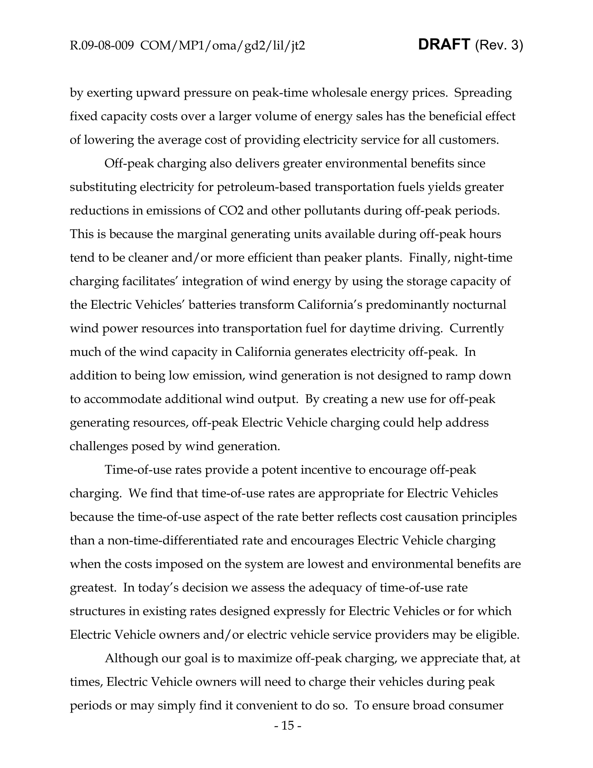 R.09-08-009 COM/MP1/oma/gd2/lil/jt2                              DRAFT (Rev. 3)


by exerting upward pressure on peak-time wholesale energy prices. Spreading
fixed capacity costs over a larger volume of energy sales has the beneficial effect
of lowering the average cost of providing electricity service for all customers.
      Off-peak charging also delivers greater environmental benefits since
substituting electricity for petroleum-based transportation fuels yields greater
reductions in emissions of CO2 and other pollutants during off-peak periods.
This is because the marginal generating units available during off-peak hours
tend to be cleaner and/or more efficient than peaker plants. Finally, night-time
charging facilitates’ integration of wind energy by using the storage capacity of
the Electric Vehicles’ batteries transform California’s predominantly nocturnal
wind power resources into transportation fuel for daytime driving. Currently
much of the wind capacity in California generates electricity off-peak. In
addition to being low emission, wind generation is not designed to ramp down
to accommodate additional wind output. By creating a new use for off-peak
generating resources, off-peak Electric Vehicle charging could help address
challenges posed by wind generation.
      Time-of-use rates provide a potent incentive to encourage off-peak
charging. We find that time-of-use rates are appropriate for Electric Vehicles
because the time-of-use aspect of the rate better reflects cost causation principles
than a non-time-differentiated rate and encourages Electric Vehicle charging
when the costs imposed on the system are lowest and environmental benefits are
greatest. In today’s decision we assess the adequacy of time-of-use rate
structures in existing rates designed expressly for Electric Vehicles or for which
Electric Vehicle owners and/or electric vehicle service providers may be eligible.
      Although our goal is to maximize off-peak charging, we appreciate that, at
times, Electric Vehicle owners will need to charge their vehicles during peak
periods or may simply find it convenient to do so. To ensure broad consumer
                                      - 15 -
 