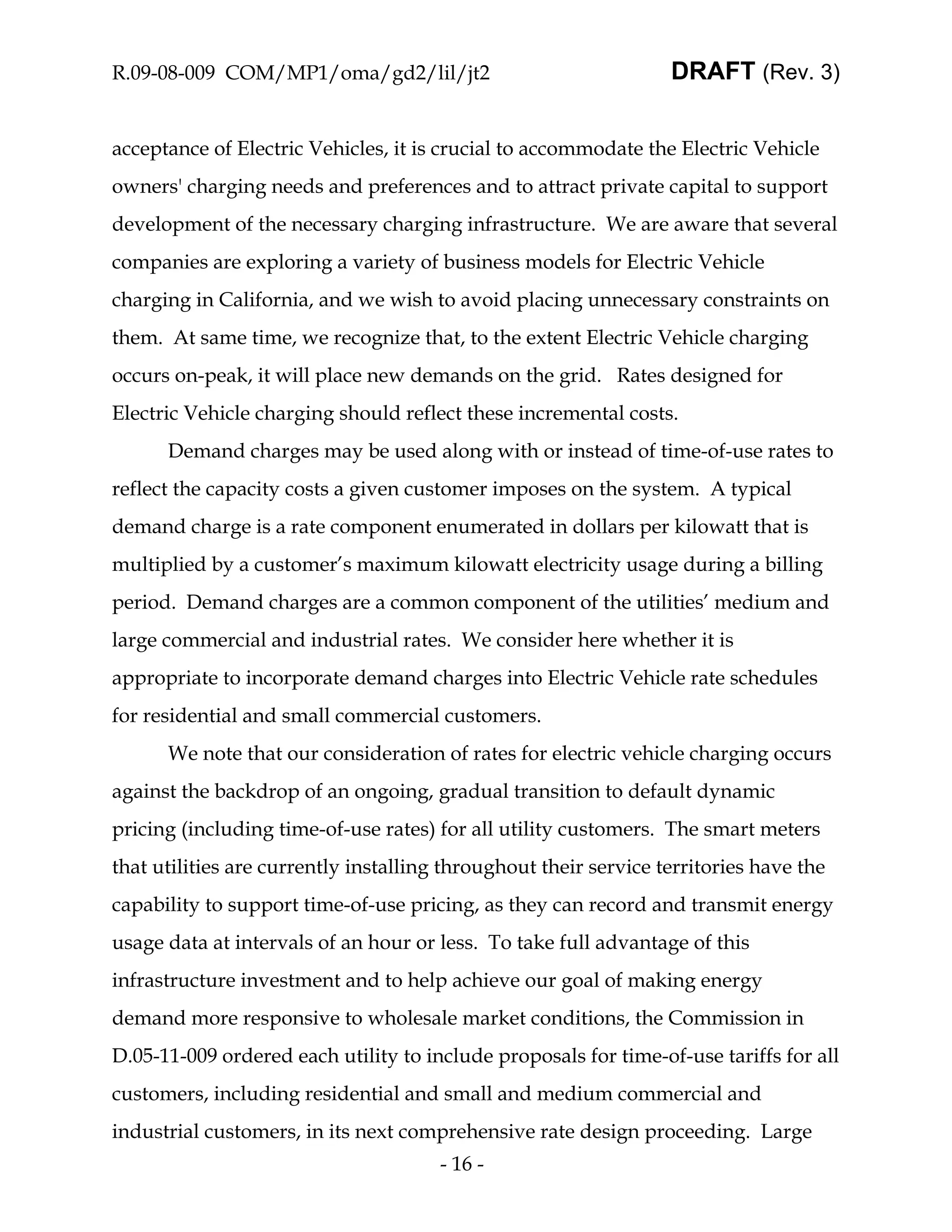 R.09-08-009 COM/MP1/oma/gd2/lil/jt2                               DRAFT (Rev. 3)


acceptance of Electric Vehicles, it is crucial to accommodate the Electric Vehicle
owners' charging needs and preferences and to attract private capital to support
development of the necessary charging infrastructure. We are aware that several
companies are exploring a variety of business models for Electric Vehicle
charging in California, and we wish to avoid placing unnecessary constraints on
them. At same time, we recognize that, to the extent Electric Vehicle charging
occurs on-peak, it will place new demands on the grid. Rates designed for
Electric Vehicle charging should reflect these incremental costs.
      Demand charges may be used along with or instead of time-of-use rates to
reflect the capacity costs a given customer imposes on the system. A typical
demand charge is a rate component enumerated in dollars per kilowatt that is
multiplied by a customer’s maximum kilowatt electricity usage during a billing
period. Demand charges are a common component of the utilities’ medium and
large commercial and industrial rates. We consider here whether it is
appropriate to incorporate demand charges into Electric Vehicle rate schedules
for residential and small commercial customers.
      We note that our consideration of rates for electric vehicle charging occurs
against the backdrop of an ongoing, gradual transition to default dynamic
pricing (including time-of-use rates) for all utility customers. The smart meters
that utilities are currently installing throughout their service territories have the
capability to support time-of-use pricing, as they can record and transmit energy
usage data at intervals of an hour or less. To take full advantage of this
infrastructure investment and to help achieve our goal of making energy
demand more responsive to wholesale market conditions, the Commission in
D.05-11-009 ordered each utility to include proposals for time-of-use tariffs for all
customers, including residential and small and medium commercial and
industrial customers, in its next comprehensive rate design proceeding. Large
                                       - 16 -
 