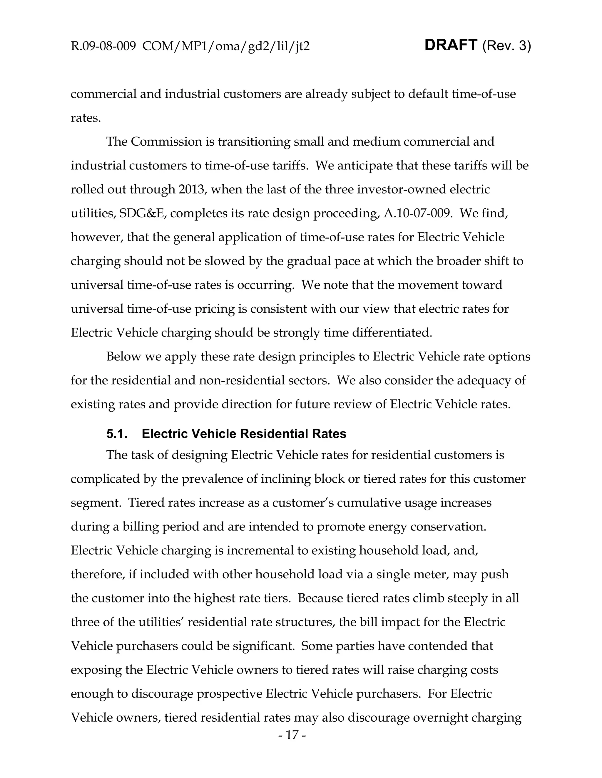 R.09-08-009 COM/MP1/oma/gd2/lil/jt2                                  DRAFT (Rev. 3)


commercial and industrial customers are already subject to default time-of-use
rates.
         The Commission is transitioning small and medium commercial and
industrial customers to time-of-use tariffs. We anticipate that these tariffs will be
rolled out through 2013, when the last of the three investor-owned electric
utilities, SDG&E, completes its rate design proceeding, A.10-07-009. We find,
however, that the general application of time-of-use rates for Electric Vehicle
charging should not be slowed by the gradual pace at which the broader shift to
universal time-of-use rates is occurring. We note that the movement toward
universal time-of-use pricing is consistent with our view that electric rates for
Electric Vehicle charging should be strongly time differentiated.
         Below we apply these rate design principles to Electric Vehicle rate options
for the residential and non-residential sectors. We also consider the adequacy of
existing rates and provide direction for future review of Electric Vehicle rates.

         5.1.   Electric Vehicle Residential Rates
         The task of designing Electric Vehicle rates for residential customers is
complicated by the prevalence of inclining block or tiered rates for this customer
segment. Tiered rates increase as a customer’s cumulative usage increases
during a billing period and are intended to promote energy conservation.
Electric Vehicle charging is incremental to existing household load, and,
therefore, if included with other household load via a single meter, may push
the customer into the highest rate tiers. Because tiered rates climb steeply in all
three of the utilities’ residential rate structures, the bill impact for the Electric
Vehicle purchasers could be significant. Some parties have contended that
exposing the Electric Vehicle owners to tiered rates will raise charging costs
enough to discourage prospective Electric Vehicle purchasers. For Electric
Vehicle owners, tiered residential rates may also discourage overnight charging
                                      - 17 -
 