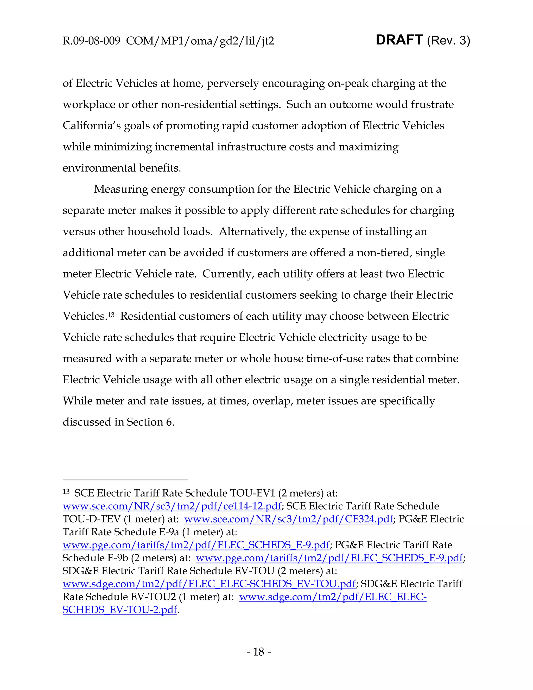 R.09-08-009 COM/MP1/oma/gd2/lil/jt2                               DRAFT (Rev. 3)


of Electric Vehicles at home, perversely encouraging on-peak charging at the
workplace or other non-residential settings. Such an outcome would frustrate
California’s goals of promoting rapid customer adoption of Electric Vehicles
while minimizing incremental infrastructure costs and maximizing
environmental benefits.
      Measuring energy consumption for the Electric Vehicle charging on a
separate meter makes it possible to apply different rate schedules for charging
versus other household loads. Alternatively, the expense of installing an
additional meter can be avoided if customers are offered a non-tiered, single
meter Electric Vehicle rate. Currently, each utility offers at least two Electric
Vehicle rate schedules to residential customers seeking to charge their Electric
Vehicles.13 Residential customers of each utility may choose between Electric
Vehicle rate schedules that require Electric Vehicle electricity usage to be
measured with a separate meter or whole house time-of-use rates that combine
Electric Vehicle usage with all other electric usage on a single residential meter.
While meter and rate issues, at times, overlap, meter issues are specifically
discussed in Section 6.




13SCE Electric Tariff Rate Schedule TOU-EV1 (2 meters) at:
www.sce.com/NR/sc3/tm2/pdf/ce114-12.pdf; SCE Electric Tariff Rate Schedule
TOU-D-TEV (1 meter) at: www.sce.com/NR/sc3/tm2/pdf/CE324.pdf; PG&E Electric
Tariff Rate Schedule E-9a (1 meter) at:
www.pge.com/tariffs/tm2/pdf/ELEC_SCHEDS_E-9.pdf; PG&E Electric Tariff Rate
Schedule E-9b (2 meters) at: www.pge.com/tariffs/tm2/pdf/ELEC_SCHEDS_E-9.pdf;
SDG&E Electric Tariff Rate Schedule EV-TOU (2 meters) at:
www.sdge.com/tm2/pdf/ELEC_ELEC-SCHEDS_EV-TOU.pdf; SDG&E Electric Tariff
Rate Schedule EV-TOU2 (1 meter) at: www.sdge.com/tm2/pdf/ELEC_ELEC-
SCHEDS_EV-TOU-2.pdf.



                                      - 18 -
 