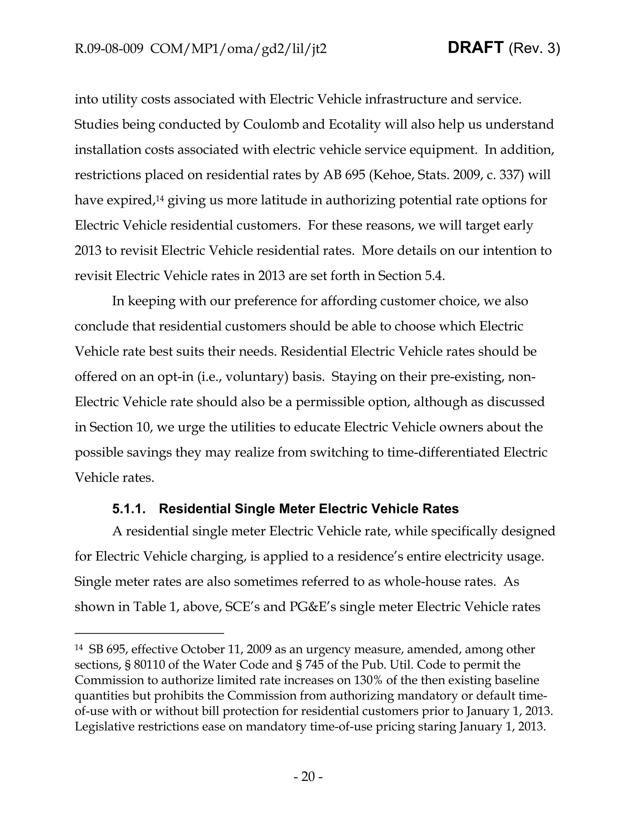 R.09-08-009 COM/MP1/oma/gd2/lil/jt2                                    DRAFT (Rev. 3)


into utility costs associated with Electric Vehicle infrastructure and service.
Studies being conducted by Coulomb and Ecotality will also help us understand
installation costs associated with electric vehicle service equipment. In addition,
restrictions placed on residential rates by AB 695 (Kehoe, Stats. 2009, c. 337) will
have expired,14 giving us more latitude in authorizing potential rate options for
Electric Vehicle residential customers. For these reasons, we will target early
2013 to revisit Electric Vehicle residential rates. More details on our intention to
revisit Electric Vehicle rates in 2013 are set forth in Section 5.4.
       In keeping with our preference for affording customer choice, we also
conclude that residential customers should be able to choose which Electric
Vehicle rate best suits their needs. Residential Electric Vehicle rates should be
offered on an opt-in (i.e., voluntary) basis. Staying on their pre-existing, non-
Electric Vehicle rate should also be a permissible option, although as discussed
in Section 10, we urge the utilities to educate Electric Vehicle owners about the
possible savings they may realize from switching to time-differentiated Electric
Vehicle rates.

       5.1.1. Residential Single Meter Electric Vehicle Rates
       A residential single meter Electric Vehicle rate, while specifically designed
for Electric Vehicle charging, is applied to a residence’s entire electricity usage.
Single meter rates are also sometimes referred to as whole-house rates. As
shown in Table 1, above, SCE’s and PG&E’s single meter Electric Vehicle rates

14 SB 695, effective October 11, 2009 as an urgency measure, amended, among other
sections, § 80110 of the Water Code and § 745 of the Pub. Util. Code to permit the
Commission to authorize limited rate increases on 130% of the then existing baseline
quantities but prohibits the Commission from authorizing mandatory or default time-
of-use with or without bill protection for residential customers prior to January 1, 2013.
Legislative restrictions ease on mandatory time-of-use pricing staring January 1, 2013.



                                         - 20 -
 