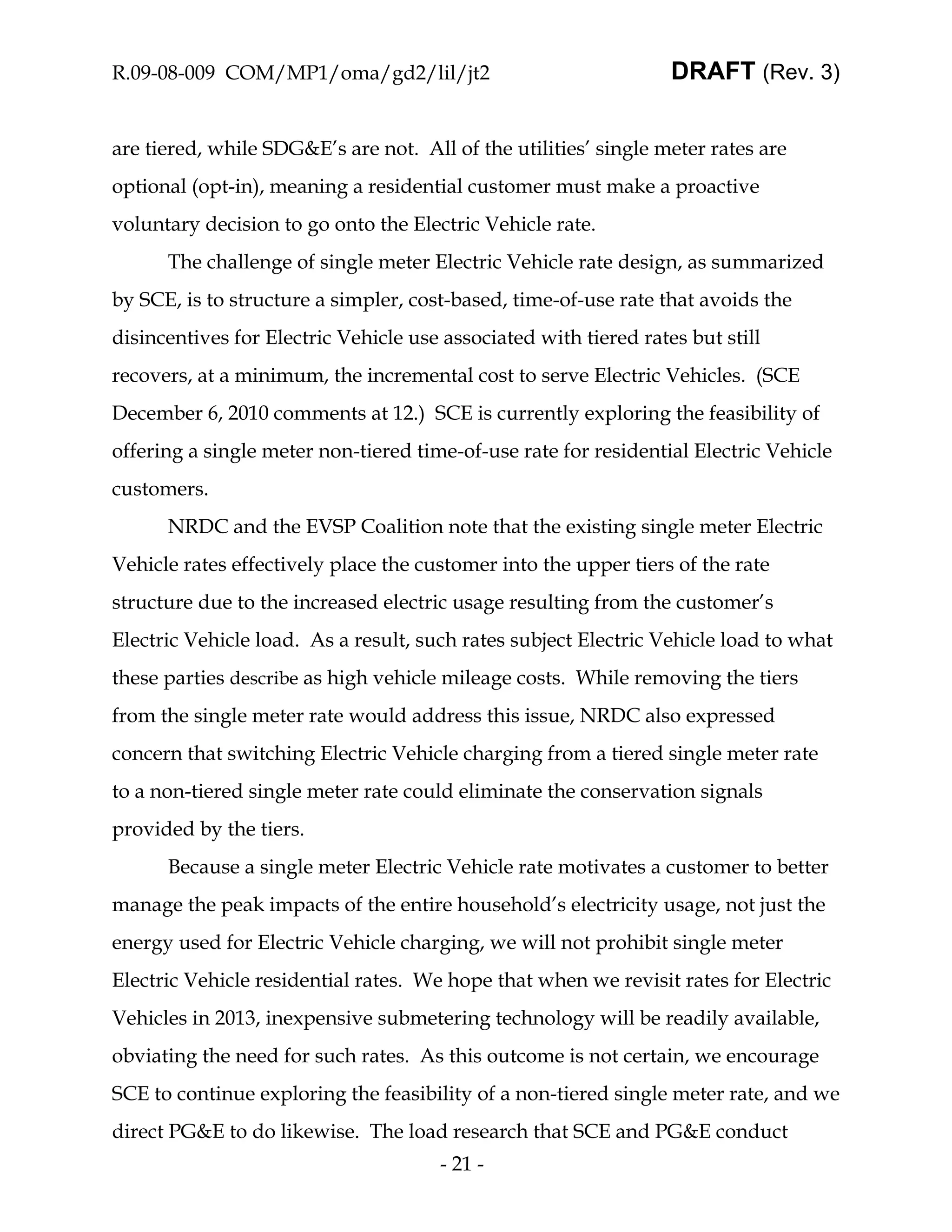 R.09-08-009 COM/MP1/oma/gd2/lil/jt2                               DRAFT (Rev. 3)


are tiered, while SDG&E’s are not. All of the utilities’ single meter rates are
optional (opt-in), meaning a residential customer must make a proactive
voluntary decision to go onto the Electric Vehicle rate.
      The challenge of single meter Electric Vehicle rate design, as summarized
by SCE, is to structure a simpler, cost-based, time-of-use rate that avoids the
disincentives for Electric Vehicle use associated with tiered rates but still
recovers, at a minimum, the incremental cost to serve Electric Vehicles. (SCE
December 6, 2010 comments at 12.) SCE is currently exploring the feasibility of
offering a single meter non-tiered time-of-use rate for residential Electric Vehicle
customers.
      NRDC and the EVSP Coalition note that the existing single meter Electric
Vehicle rates effectively place the customer into the upper tiers of the rate
structure due to the increased electric usage resulting from the customer’s
Electric Vehicle load. As a result, such rates subject Electric Vehicle load to what
these parties describe as high vehicle mileage costs. While removing the tiers
from the single meter rate would address this issue, NRDC also expressed
concern that switching Electric Vehicle charging from a tiered single meter rate
to a non-tiered single meter rate could eliminate the conservation signals
provided by the tiers.
      Because a single meter Electric Vehicle rate motivates a customer to better
manage the peak impacts of the entire household’s electricity usage, not just the
energy used for Electric Vehicle charging, we will not prohibit single meter
Electric Vehicle residential rates. We hope that when we revisit rates for Electric
Vehicles in 2013, inexpensive submetering technology will be readily available,
obviating the need for such rates. As this outcome is not certain, we encourage
SCE to continue exploring the feasibility of a non-tiered single meter rate, and we
direct PG&E to do likewise. The load research that SCE and PG&E conduct
                                      - 21 -
 