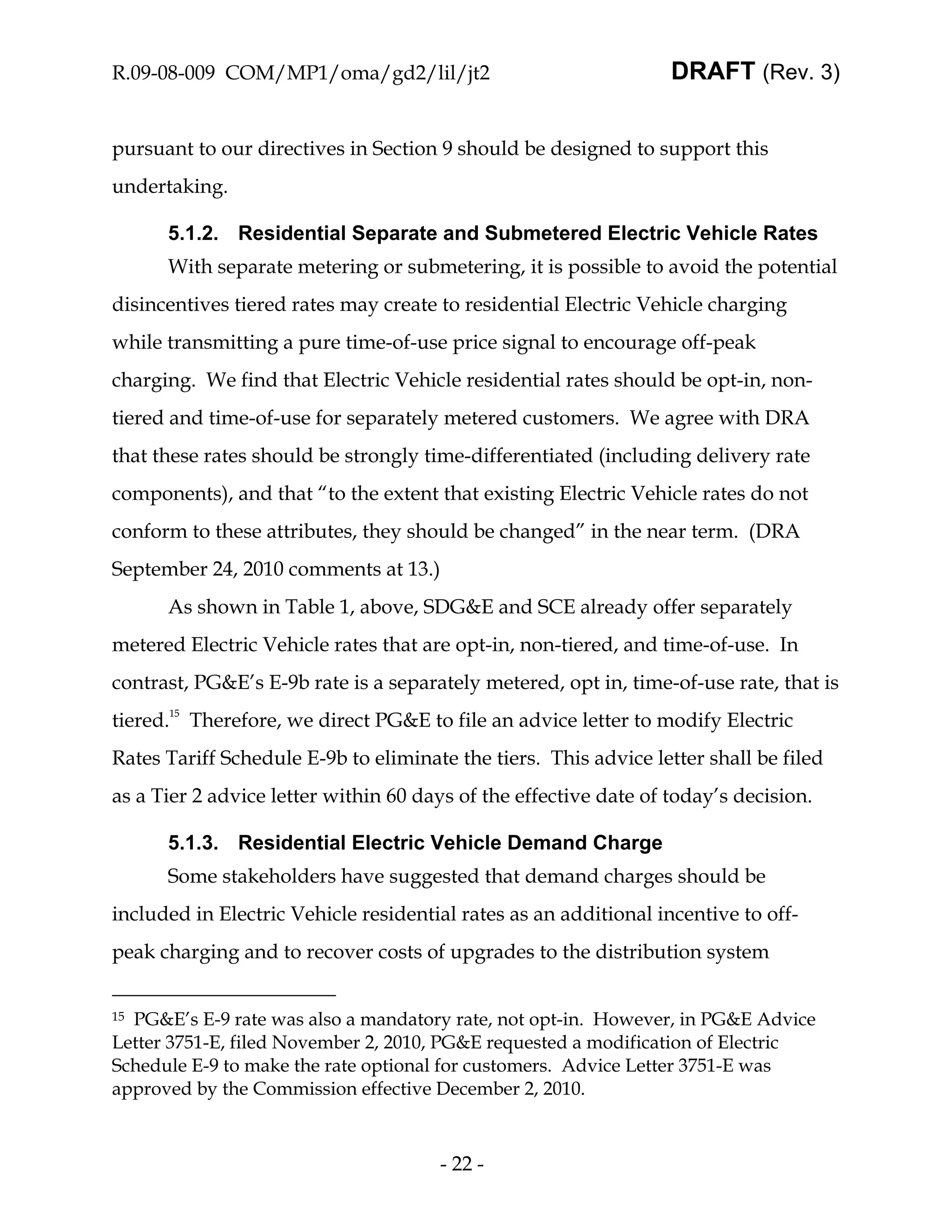 R.09-08-009 COM/MP1/oma/gd2/lil/jt2                               DRAFT (Rev. 3)


pursuant to our directives in Section 9 should be designed to support this
undertaking.

      5.1.2. Residential Separate and Submetered Electric Vehicle Rates
      With separate metering or submetering, it is possible to avoid the potential
disincentives tiered rates may create to residential Electric Vehicle charging
while transmitting a pure time-of-use price signal to encourage off-peak
charging. We find that Electric Vehicle residential rates should be opt-in, non-
tiered and time-of-use for separately metered customers. We agree with DRA
that these rates should be strongly time-differentiated (including delivery rate
components), and that “to the extent that existing Electric Vehicle rates do not
conform to these attributes, they should be changed” in the near term. (DRA
September 24, 2010 comments at 13.)
      As shown in Table 1, above, SDG&E and SCE already offer separately
metered Electric Vehicle rates that are opt-in, non-tiered, and time-of-use. In
contrast, PG&E’s E-9b rate is a separately metered, opt in, time-of-use rate, that is
tiered.15 Therefore, we direct PG&E to file an advice letter to modify Electric
Rates Tariff Schedule E-9b to eliminate the tiers. This advice letter shall be filed
as a Tier 2 advice letter within 60 days of the effective date of today’s decision.

      5.1.3. Residential Electric Vehicle Demand Charge
      Some stakeholders have suggested that demand charges should be
included in Electric Vehicle residential rates as an additional incentive to off-
peak charging and to recover costs of upgrades to the distribution system


15PG&E’s E-9 rate was also a mandatory rate, not opt-in. However, in PG&E Advice
Letter 3751-E, filed November 2, 2010, PG&E requested a modification of Electric
Schedule E-9 to make the rate optional for customers. Advice Letter 3751-E was
approved by the Commission effective December 2, 2010.



                                      - 22 -
 