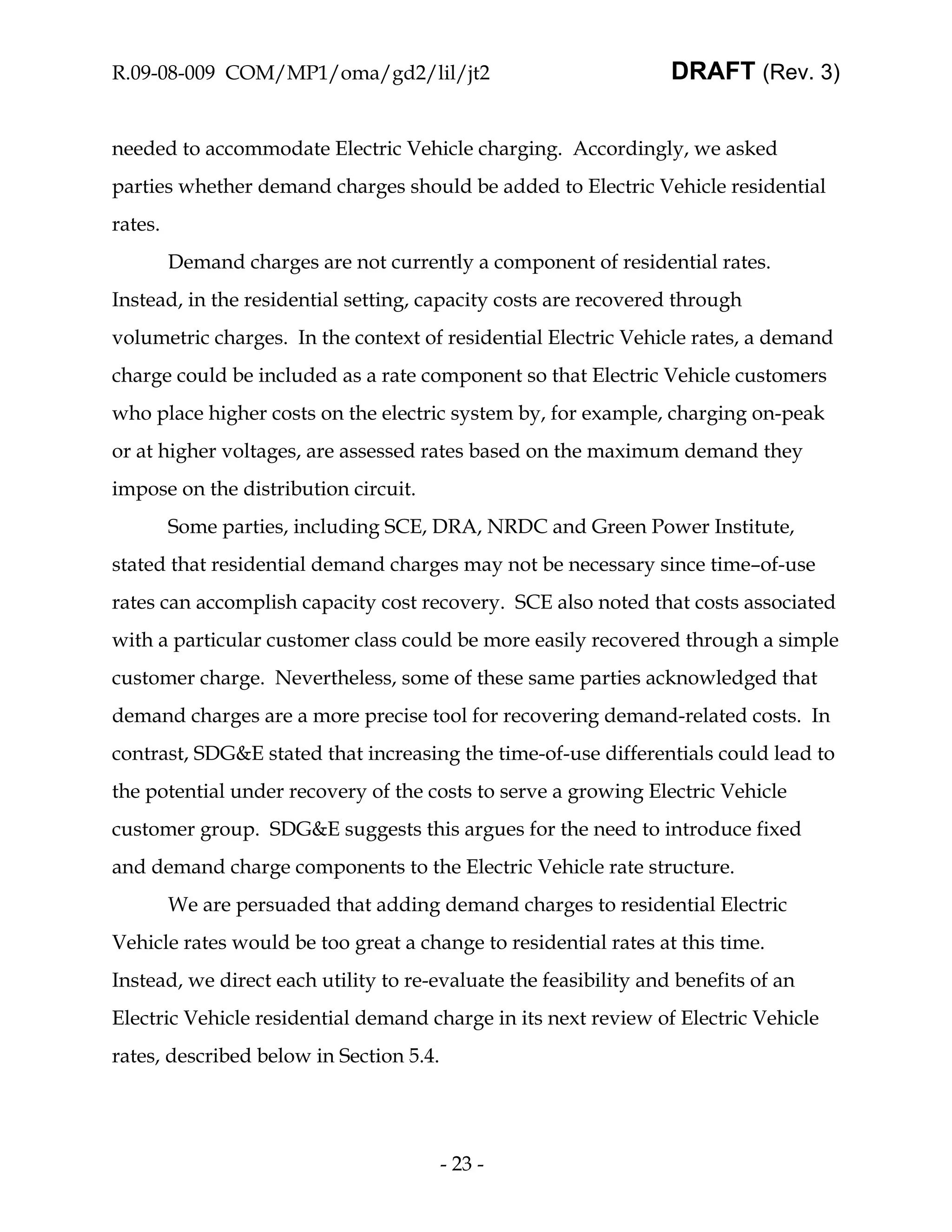 R.09-08-009 COM/MP1/oma/gd2/lil/jt2                               DRAFT (Rev. 3)


needed to accommodate Electric Vehicle charging. Accordingly, we asked
parties whether demand charges should be added to Electric Vehicle residential
rates.
         Demand charges are not currently a component of residential rates.
Instead, in the residential setting, capacity costs are recovered through
volumetric charges. In the context of residential Electric Vehicle rates, a demand
charge could be included as a rate component so that Electric Vehicle customers
who place higher costs on the electric system by, for example, charging on-peak
or at higher voltages, are assessed rates based on the maximum demand they
impose on the distribution circuit.
         Some parties, including SCE, DRA, NRDC and Green Power Institute,
stated that residential demand charges may not be necessary since time–of-use
rates can accomplish capacity cost recovery. SCE also noted that costs associated
with a particular customer class could be more easily recovered through a simple
customer charge. Nevertheless, some of these same parties acknowledged that
demand charges are a more precise tool for recovering demand-related costs. In
contrast, SDG&E stated that increasing the time-of-use differentials could lead to
the potential under recovery of the costs to serve a growing Electric Vehicle
customer group. SDG&E suggests this argues for the need to introduce fixed
and demand charge components to the Electric Vehicle rate structure.
         We are persuaded that adding demand charges to residential Electric
Vehicle rates would be too great a change to residential rates at this time.
Instead, we direct each utility to re-evaluate the feasibility and benefits of an
Electric Vehicle residential demand charge in its next review of Electric Vehicle
rates, described below in Section 5.4.




                                         - 23 -
 