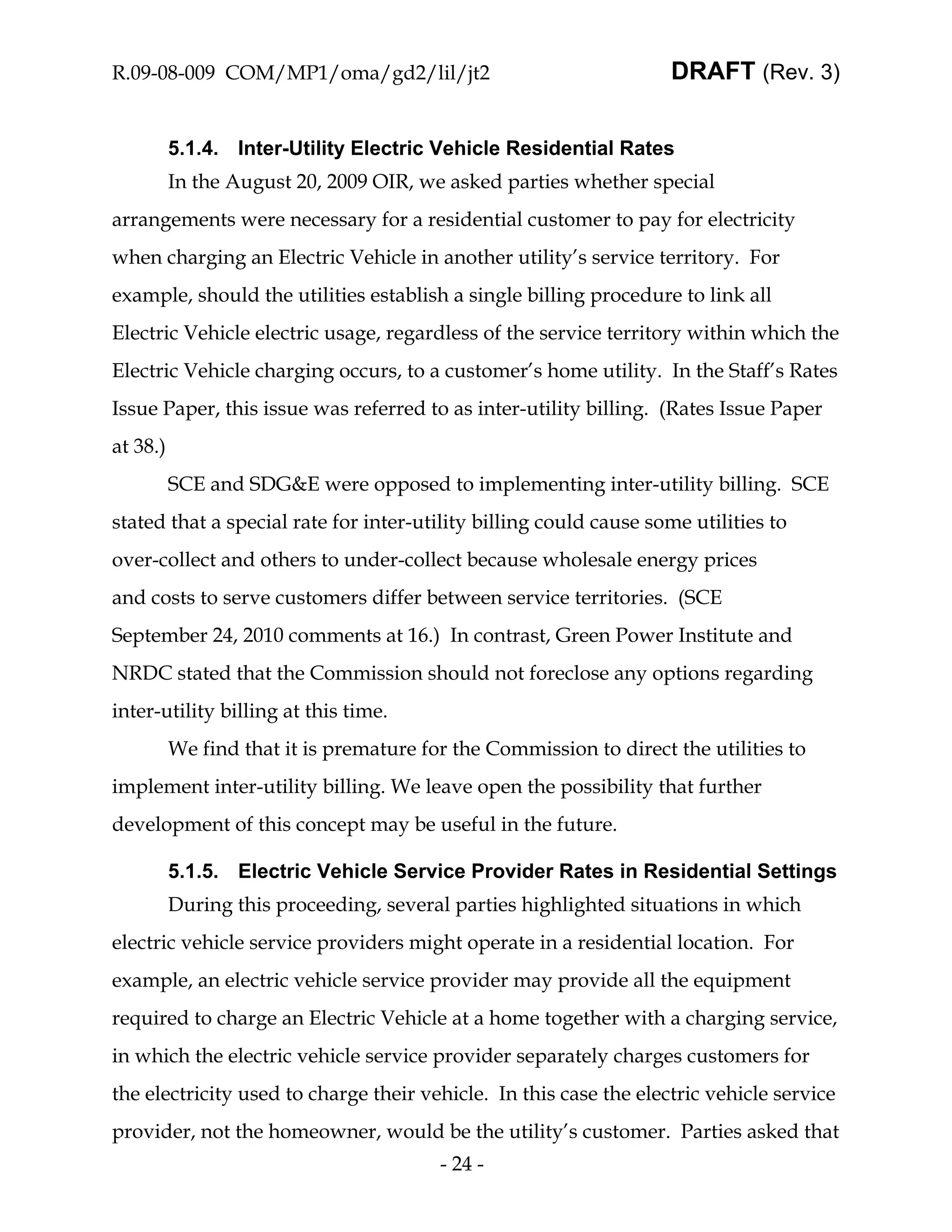 R.09-08-009 COM/MP1/oma/gd2/lil/jt2                                 DRAFT (Rev. 3)


          5.1.4. Inter-Utility Electric Vehicle Residential Rates
          In the August 20, 2009 OIR, we asked parties whether special
arrangements were necessary for a residential customer to pay for electricity
when charging an Electric Vehicle in another utility’s service territory. For
example, should the utilities establish a single billing procedure to link all
Electric Vehicle electric usage, regardless of the service territory within which the
Electric Vehicle charging occurs, to a customer’s home utility. In the Staff’s Rates
Issue Paper, this issue was referred to as inter-utility billing. (Rates Issue Paper
at 38.)
          SCE and SDG&E were opposed to implementing inter-utility billing. SCE
stated that a special rate for inter-utility billing could cause some utilities to
over-collect and others to under-collect because wholesale energy prices
and costs to serve customers differ between service territories. (SCE
September 24, 2010 comments at 16.) In contrast, Green Power Institute and
NRDC stated that the Commission should not foreclose any options regarding
inter-utility billing at this time.
          We find that it is premature for the Commission to direct the utilities to
implement inter-utility billing. We leave open the possibility that further
development of this concept may be useful in the future.

          5.1.5. Electric Vehicle Service Provider Rates in Residential Settings
          During this proceeding, several parties highlighted situations in which
electric vehicle service providers might operate in a residential location. For
example, an electric vehicle service provider may provide all the equipment
required to charge an Electric Vehicle at a home together with a charging service,
in which the electric vehicle service provider separately charges customers for
the electricity used to charge their vehicle. In this case the electric vehicle service
provider, not the homeowner, would be the utility’s customer. Parties asked that
                                         - 24 -
 