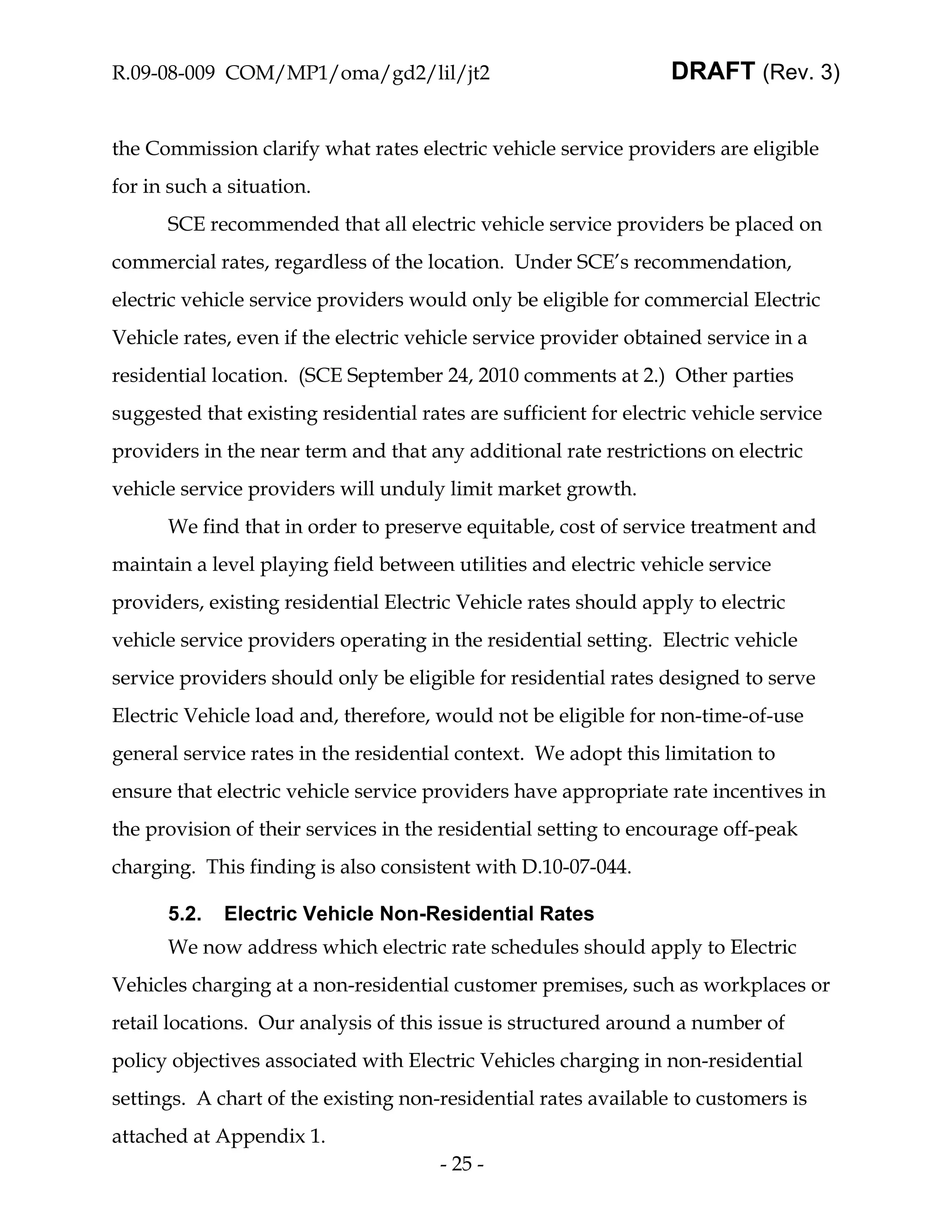R.09-08-009 COM/MP1/oma/gd2/lil/jt2                               DRAFT (Rev. 3)


the Commission clarify what rates electric vehicle service providers are eligible
for in such a situation.
      SCE recommended that all electric vehicle service providers be placed on
commercial rates, regardless of the location. Under SCE’s recommendation,
electric vehicle service providers would only be eligible for commercial Electric
Vehicle rates, even if the electric vehicle service provider obtained service in a
residential location. (SCE September 24, 2010 comments at 2.) Other parties
suggested that existing residential rates are sufficient for electric vehicle service
providers in the near term and that any additional rate restrictions on electric
vehicle service providers will unduly limit market growth.
      We find that in order to preserve equitable, cost of service treatment and
maintain a level playing field between utilities and electric vehicle service
providers, existing residential Electric Vehicle rates should apply to electric
vehicle service providers operating in the residential setting. Electric vehicle
service providers should only be eligible for residential rates designed to serve
Electric Vehicle load and, therefore, would not be eligible for non-time-of-use
general service rates in the residential context. We adopt this limitation to
ensure that electric vehicle service providers have appropriate rate incentives in
the provision of their services in the residential setting to encourage off-peak
charging. This finding is also consistent with D.10-07-044.

      5.2.   Electric Vehicle Non-Residential Rates
      We now address which electric rate schedules should apply to Electric
Vehicles charging at a non-residential customer premises, such as workplaces or
retail locations. Our analysis of this issue is structured around a number of
policy objectives associated with Electric Vehicles charging in non-residential
settings. A chart of the existing non-residential rates available to customers is
attached at Appendix 1.
                                       - 25 -
 