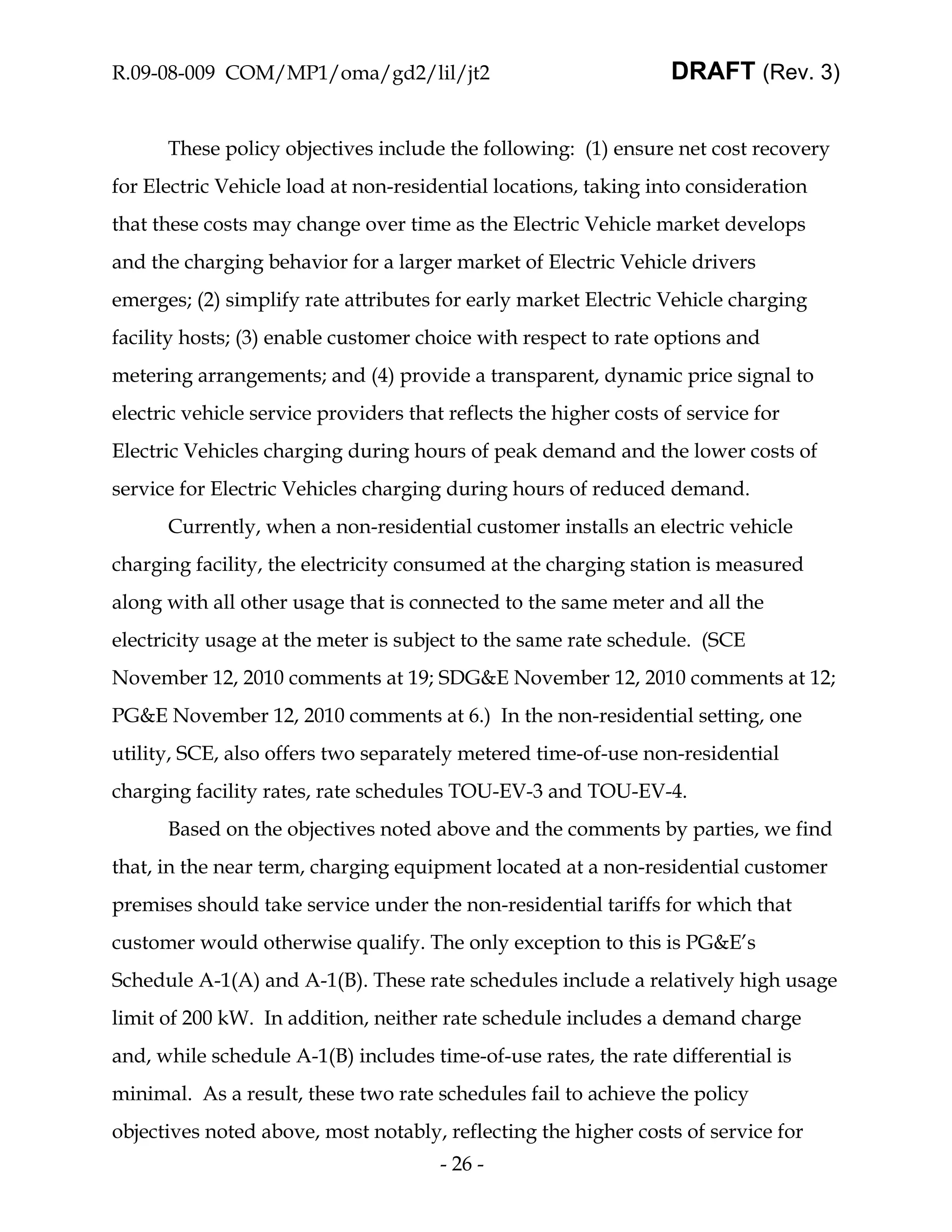 R.09-08-009 COM/MP1/oma/gd2/lil/jt2                               DRAFT (Rev. 3)


      These policy objectives include the following: (1) ensure net cost recovery
for Electric Vehicle load at non-residential locations, taking into consideration
that these costs may change over time as the Electric Vehicle market develops
and the charging behavior for a larger market of Electric Vehicle drivers
emerges; (2) simplify rate attributes for early market Electric Vehicle charging
facility hosts; (3) enable customer choice with respect to rate options and
metering arrangements; and (4) provide a transparent, dynamic price signal to
electric vehicle service providers that reflects the higher costs of service for
Electric Vehicles charging during hours of peak demand and the lower costs of
service for Electric Vehicles charging during hours of reduced demand.
      Currently, when a non-residential customer installs an electric vehicle
charging facility, the electricity consumed at the charging station is measured
along with all other usage that is connected to the same meter and all the
electricity usage at the meter is subject to the same rate schedule. (SCE
November 12, 2010 comments at 19; SDG&E November 12, 2010 comments at 12;
PG&E November 12, 2010 comments at 6.) In the non-residential setting, one
utility, SCE, also offers two separately metered time-of-use non-residential
charging facility rates, rate schedules TOU-EV-3 and TOU-EV-4.
      Based on the objectives noted above and the comments by parties, we find
that, in the near term, charging equipment located at a non-residential customer
premises should take service under the non-residential tariffs for which that
customer would otherwise qualify. The only exception to this is PG&E’s
Schedule A-1(A) and A-1(B). These rate schedules include a relatively high usage
limit of 200 kW. In addition, neither rate schedule includes a demand charge
and, while schedule A-1(B) includes time-of-use rates, the rate differential is
minimal. As a result, these two rate schedules fail to achieve the policy
objectives noted above, most notably, reflecting the higher costs of service for
                                       - 26 -
 