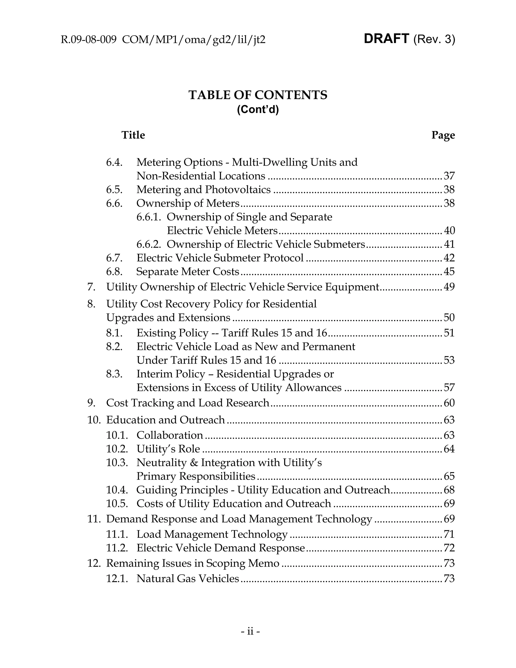 R.09-08-009 COM/MP1/oma/gd2/lil/jt2                                                        DRAFT (Rev. 3)



                                   TABLE OF CONTENTS
                                                   (Cont’d)

              Title                                                                                             Page

         6.4. Metering Options - Multi-Dwelling Units and
              Non-Residential Locations ................................................................ 37
       6.5. Metering and Photovoltaics .............................................................. 38
       6.6. Ownership of Meters.......................................................................... 38
              6.6.1. Ownership of Single and Separate
                     Electric Vehicle Meters............................................................ 40
              6.6.2. Ownership of Electric Vehicle Submeters............................ 41
       6.7. Electric Vehicle Submeter Protocol .................................................. 42
       6.8. Separate Meter Costs.......................................................................... 45
    7. Utility Ownership of Electric Vehicle Service Equipment....................... 49
    8. Utility Cost Recovery Policy for Residential
       Upgrades and Extensions ............................................................................. 50
       8.1. Existing Policy -- Tariff Rules 15 and 16.......................................... 51
       8.2. Electric Vehicle Load as New and Permanent
              Under Tariff Rules 15 and 16 ............................................................ 53
       8.3. Interim Policy – Residential Upgrades or
              Extensions in Excess of Utility Allowances .................................... 57
    9. Cost Tracking and Load Research............................................................... 60
    10. Education and Outreach ............................................................................... 63
        10.1. Collaboration ....................................................................................... 63
        10.2. Utility’s Role ........................................................................................ 64
        10.3. Neutrality & Integration with Utility’s
              Primary Responsibilities .................................................................... 65
        10.4. Guiding Principles - Utility Education and Outreach................... 68
        10.5. Costs of Utility Education and Outreach ........................................ 69
    11. Demand Response and Load Management Technology ......................... 69
        11.1. Load Management Technology ........................................................ 71
        11.2. Electric Vehicle Demand Response.................................................. 72
    12. Remaining Issues in Scoping Memo ........................................................... 73
        12.1. Natural Gas Vehicles .......................................................................... 73



                                                    - ii -
 