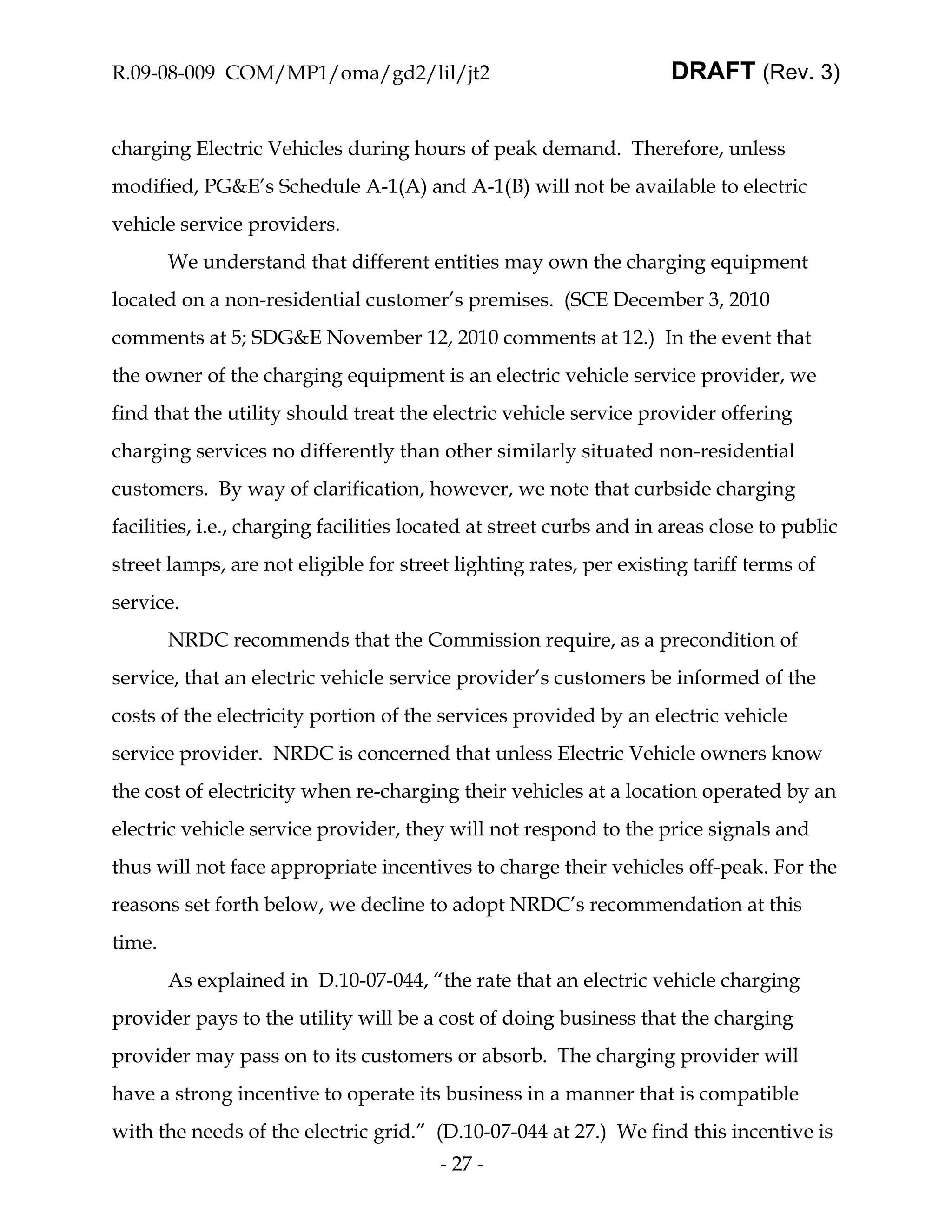 R.09-08-009 COM/MP1/oma/gd2/lil/jt2                                  DRAFT (Rev. 3)


charging Electric Vehicles during hours of peak demand. Therefore, unless
modified, PG&E’s Schedule A-1(A) and A-1(B) will not be available to electric
vehicle service providers.
        We understand that different entities may own the charging equipment
located on a non-residential customer’s premises. (SCE December 3, 2010
comments at 5; SDG&E November 12, 2010 comments at 12.) In the event that
the owner of the charging equipment is an electric vehicle service provider, we
find that the utility should treat the electric vehicle service provider offering
charging services no differently than other similarly situated non-residential
customers. By way of clarification, however, we note that curbside charging
facilities, i.e., charging facilities located at street curbs and in areas close to public
street lamps, are not eligible for street lighting rates, per existing tariff terms of
service.
        NRDC recommends that the Commission require, as a precondition of
service, that an electric vehicle service provider’s customers be informed of the
costs of the electricity portion of the services provided by an electric vehicle
service provider. NRDC is concerned that unless Electric Vehicle owners know
the cost of electricity when re-charging their vehicles at a location operated by an
electric vehicle service provider, they will not respond to the price signals and
thus will not face appropriate incentives to charge their vehicles off-peak. For the
reasons set forth below, we decline to adopt NRDC’s recommendation at this
time.
        As explained in D.10-07-044, “the rate that an electric vehicle charging
provider pays to the utility will be a cost of doing business that the charging
provider may pass on to its customers or absorb. The charging provider will
have a strong incentive to operate its business in a manner that is compatible
with the needs of the electric grid.” (D.10-07-044 at 27.) We find this incentive is
                                        - 27 -
 