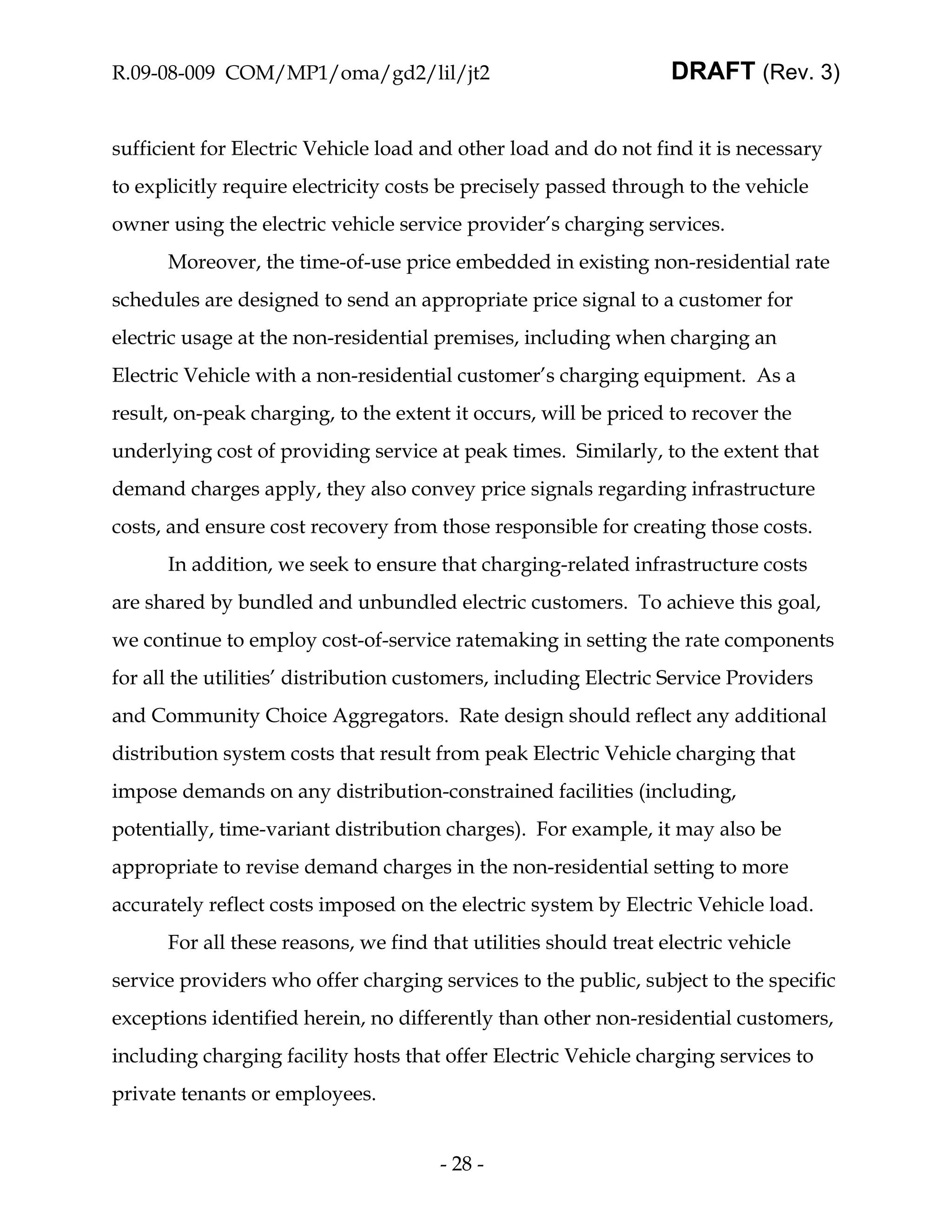 R.09-08-009 COM/MP1/oma/gd2/lil/jt2                               DRAFT (Rev. 3)


sufficient for Electric Vehicle load and other load and do not find it is necessary
to explicitly require electricity costs be precisely passed through to the vehicle
owner using the electric vehicle service provider’s charging services.
      Moreover, the time-of-use price embedded in existing non-residential rate
schedules are designed to send an appropriate price signal to a customer for
electric usage at the non-residential premises, including when charging an
Electric Vehicle with a non-residential customer’s charging equipment. As a
result, on-peak charging, to the extent it occurs, will be priced to recover the
underlying cost of providing service at peak times. Similarly, to the extent that
demand charges apply, they also convey price signals regarding infrastructure
costs, and ensure cost recovery from those responsible for creating those costs.
      In addition, we seek to ensure that charging-related infrastructure costs
are shared by bundled and unbundled electric customers. To achieve this goal,
we continue to employ cost-of-service ratemaking in setting the rate components
for all the utilities’ distribution customers, including Electric Service Providers
and Community Choice Aggregators. Rate design should reflect any additional
distribution system costs that result from peak Electric Vehicle charging that
impose demands on any distribution-constrained facilities (including,
potentially, time-variant distribution charges). For example, it may also be
appropriate to revise demand charges in the non-residential setting to more
accurately reflect costs imposed on the electric system by Electric Vehicle load.
      For all these reasons, we find that utilities should treat electric vehicle
service providers who offer charging services to the public, subject to the specific
exceptions identified herein, no differently than other non-residential customers,
including charging facility hosts that offer Electric Vehicle charging services to
private tenants or employees.


                                      - 28 -
 