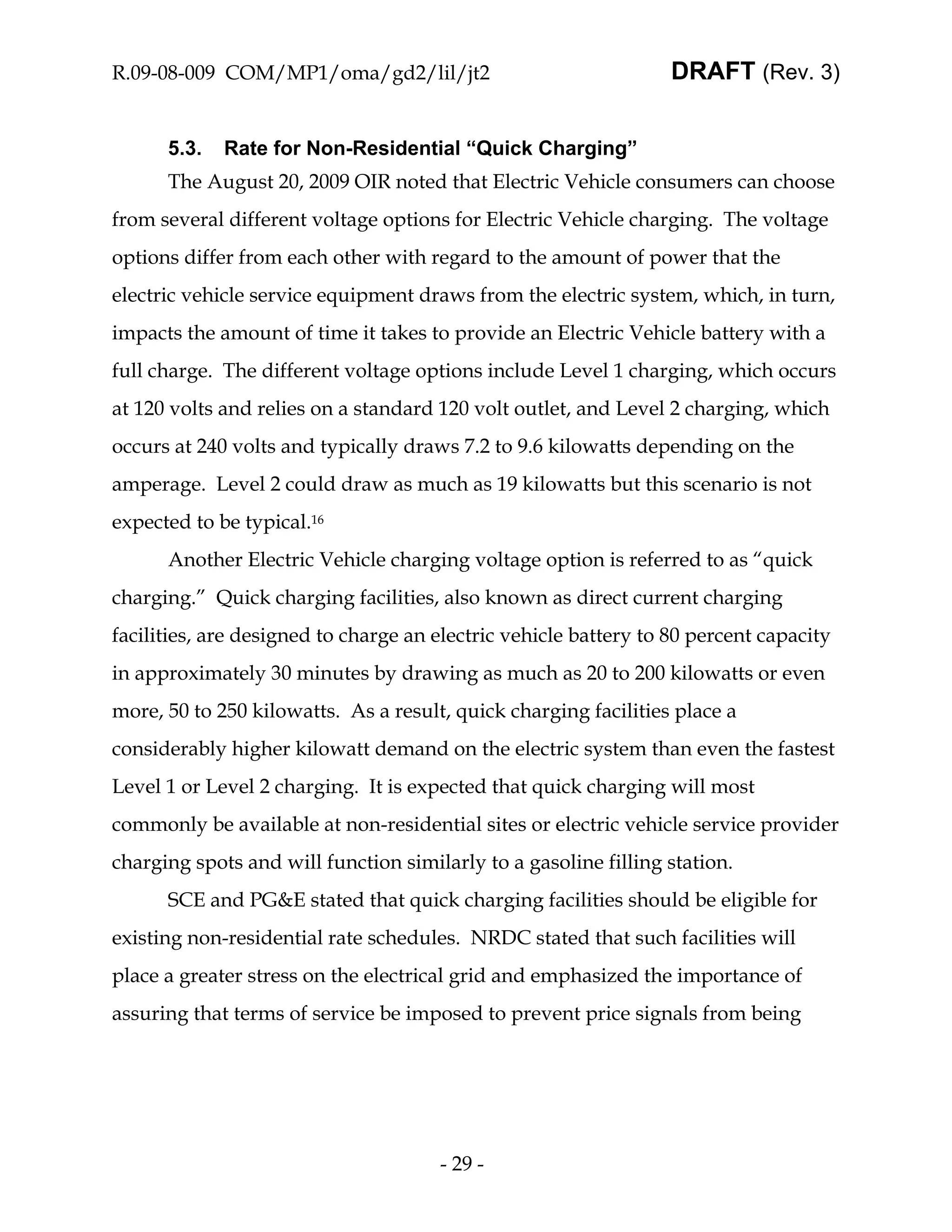R.09-08-009 COM/MP1/oma/gd2/lil/jt2                               DRAFT (Rev. 3)


      5.3.   Rate for Non-Residential “Quick Charging”
      The August 20, 2009 OIR noted that Electric Vehicle consumers can choose
from several different voltage options for Electric Vehicle charging. The voltage
options differ from each other with regard to the amount of power that the
electric vehicle service equipment draws from the electric system, which, in turn,
impacts the amount of time it takes to provide an Electric Vehicle battery with a
full charge. The different voltage options include Level 1 charging, which occurs
at 120 volts and relies on a standard 120 volt outlet, and Level 2 charging, which
occurs at 240 volts and typically draws 7.2 to 9.6 kilowatts depending on the
amperage. Level 2 could draw as much as 19 kilowatts but this scenario is not
expected to be typical.16
      Another Electric Vehicle charging voltage option is referred to as “quick
charging.” Quick charging facilities, also known as direct current charging
facilities, are designed to charge an electric vehicle battery to 80 percent capacity
in approximately 30 minutes by drawing as much as 20 to 200 kilowatts or even
more, 50 to 250 kilowatts. As a result, quick charging facilities place a
considerably higher kilowatt demand on the electric system than even the fastest
Level 1 or Level 2 charging. It is expected that quick charging will most
commonly be available at non-residential sites or electric vehicle service provider
charging spots and will function similarly to a gasoline filling station.
      SCE and PG&E stated that quick charging facilities should be eligible for
existing non-residential rate schedules. NRDC stated that such facilities will
place a greater stress on the electrical grid and emphasized the importance of
assuring that terms of service be imposed to prevent price signals from being




                                      - 29 -
 