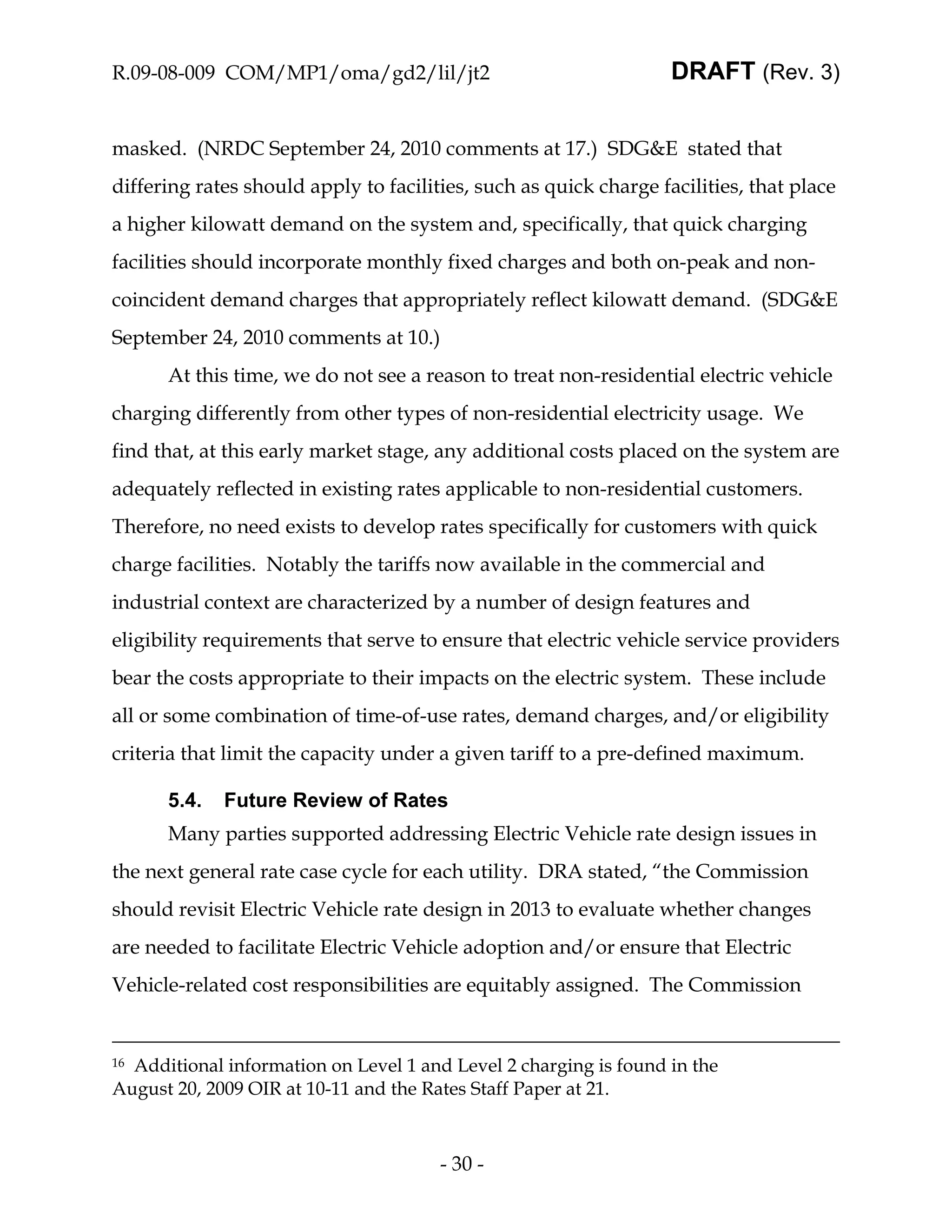 R.09-08-009 COM/MP1/oma/gd2/lil/jt2                                DRAFT (Rev. 3)


masked. (NRDC September 24, 2010 comments at 17.) SDG&E stated that
differing rates should apply to facilities, such as quick charge facilities, that place
a higher kilowatt demand on the system and, specifically, that quick charging
facilities should incorporate monthly fixed charges and both on-peak and non-
coincident demand charges that appropriately reflect kilowatt demand. (SDG&E
September 24, 2010 comments at 10.)
      At this time, we do not see a reason to treat non-residential electric vehicle
charging differently from other types of non-residential electricity usage. We
find that, at this early market stage, any additional costs placed on the system are
adequately reflected in existing rates applicable to non-residential customers.
Therefore, no need exists to develop rates specifically for customers with quick
charge facilities. Notably the tariffs now available in the commercial and
industrial context are characterized by a number of design features and
eligibility requirements that serve to ensure that electric vehicle service providers
bear the costs appropriate to their impacts on the electric system. These include
all or some combination of time-of-use rates, demand charges, and/or eligibility
criteria that limit the capacity under a given tariff to a pre-defined maximum.

      5.4.   Future Review of Rates
      Many parties supported addressing Electric Vehicle rate design issues in
the next general rate case cycle for each utility. DRA stated, “the Commission
should revisit Electric Vehicle rate design in 2013 to evaluate whether changes
are needed to facilitate Electric Vehicle adoption and/or ensure that Electric
Vehicle-related cost responsibilities are equitably assigned. The Commission


16Additional information on Level 1 and Level 2 charging is found in the
August 20, 2009 OIR at 10-11 and the Rates Staff Paper at 21.



                                       - 30 -
 