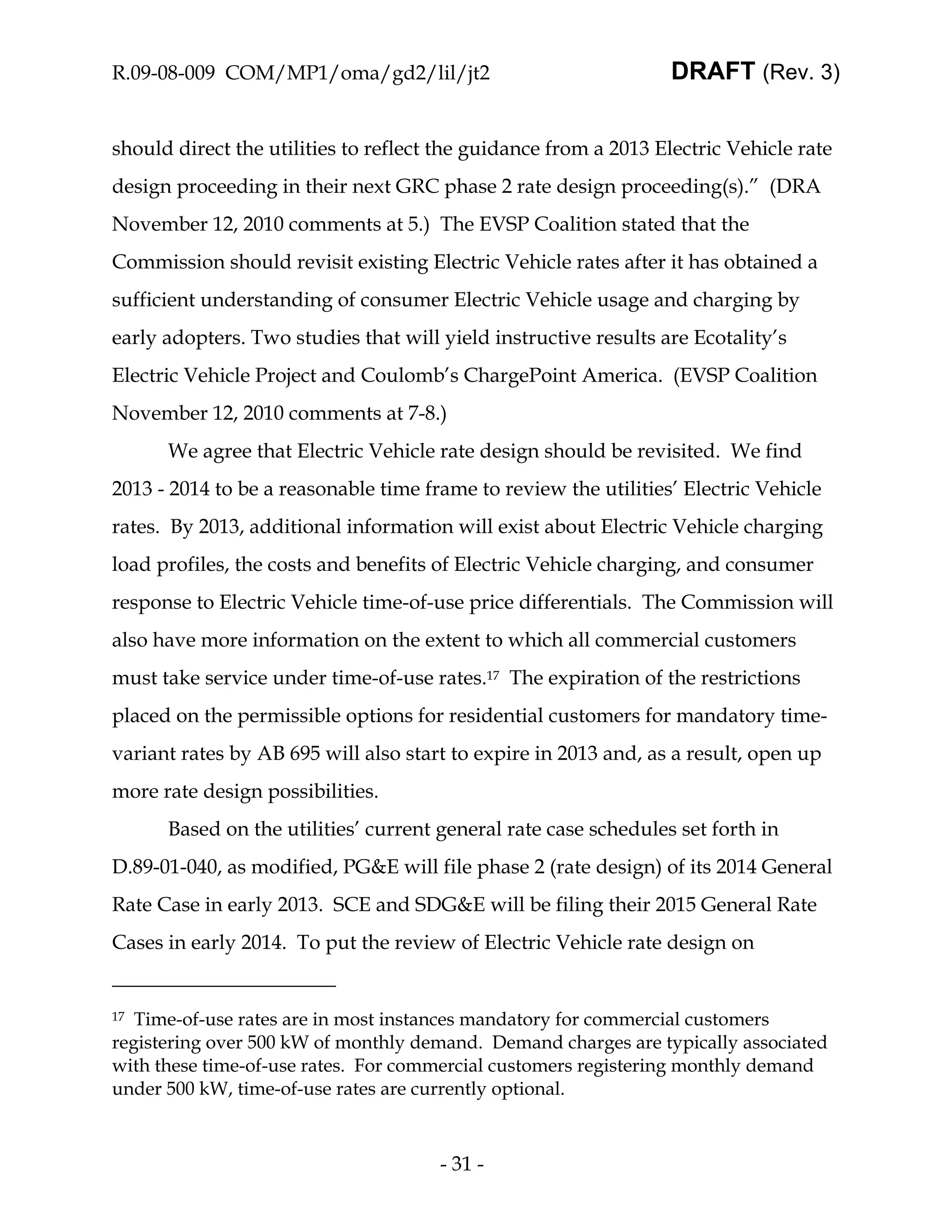 R.09-08-009 COM/MP1/oma/gd2/lil/jt2                              DRAFT (Rev. 3)


should direct the utilities to reflect the guidance from a 2013 Electric Vehicle rate
design proceeding in their next GRC phase 2 rate design proceeding(s).” (DRA
November 12, 2010 comments at 5.) The EVSP Coalition stated that the
Commission should revisit existing Electric Vehicle rates after it has obtained a
sufficient understanding of consumer Electric Vehicle usage and charging by
early adopters. Two studies that will yield instructive results are Ecotality’s
Electric Vehicle Project and Coulomb’s ChargePoint America. (EVSP Coalition
November 12, 2010 comments at 7-8.)
      We agree that Electric Vehicle rate design should be revisited. We find
2013 - 2014 to be a reasonable time frame to review the utilities’ Electric Vehicle
rates. By 2013, additional information will exist about Electric Vehicle charging
load profiles, the costs and benefits of Electric Vehicle charging, and consumer
response to Electric Vehicle time-of-use price differentials. The Commission will
also have more information on the extent to which all commercial customers
must take service under time-of-use rates.17 The expiration of the restrictions
placed on the permissible options for residential customers for mandatory time-
variant rates by AB 695 will also start to expire in 2013 and, as a result, open up
more rate design possibilities.
      Based on the utilities’ current general rate case schedules set forth in
D.89-01-040, as modified, PG&E will file phase 2 (rate design) of its 2014 General
Rate Case in early 2013. SCE and SDG&E will be filing their 2015 General Rate
Cases in early 2014. To put the review of Electric Vehicle rate design on


17 Time-of-use rates are in most instances mandatory for commercial customers
registering over 500 kW of monthly demand. Demand charges are typically associated
with these time-of-use rates. For commercial customers registering monthly demand
under 500 kW, time-of-use rates are currently optional.



                                      - 31 -
 
