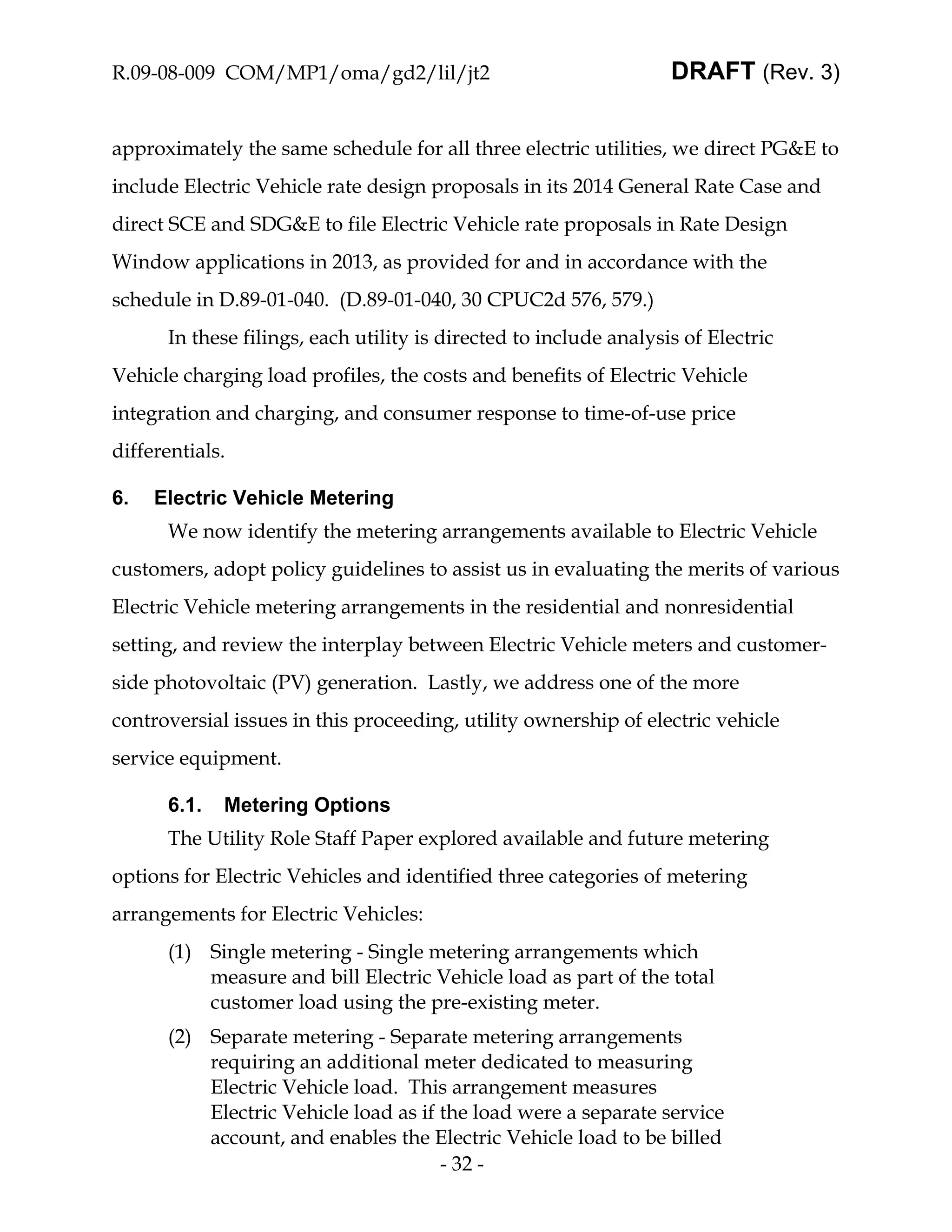 R.09-08-009 COM/MP1/oma/gd2/lil/jt2                                DRAFT (Rev. 3)


approximately the same schedule for all three electric utilities, we direct PG&E to
include Electric Vehicle rate design proposals in its 2014 General Rate Case and
direct SCE and SDG&E to file Electric Vehicle rate proposals in Rate Design
Window applications in 2013, as provided for and in accordance with the
schedule in D.89-01-040. (D.89-01-040, 30 CPUC2d 576, 579.)
      In these filings, each utility is directed to include analysis of Electric
Vehicle charging load profiles, the costs and benefits of Electric Vehicle
integration and charging, and consumer response to time-of-use price
differentials.

6.   Electric Vehicle Metering
      We now identify the metering arrangements available to Electric Vehicle
customers, adopt policy guidelines to assist us in evaluating the merits of various
Electric Vehicle metering arrangements in the residential and nonresidential
setting, and review the interplay between Electric Vehicle meters and customer-
side photovoltaic (PV) generation. Lastly, we address one of the more
controversial issues in this proceeding, utility ownership of electric vehicle
service equipment.

      6.1.   Metering Options
      The Utility Role Staff Paper explored available and future metering
options for Electric Vehicles and identified three categories of metering
arrangements for Electric Vehicles:
      (1) Single metering - Single metering arrangements which
          measure and bill Electric Vehicle load as part of the total
          customer load using the pre-existing meter.
      (2) Separate metering - Separate metering arrangements
          requiring an additional meter dedicated to measuring
          Electric Vehicle load. This arrangement measures
          Electric Vehicle load as if the load were a separate service
          account, and enables the Electric Vehicle load to be billed
                                      - 32 -
 