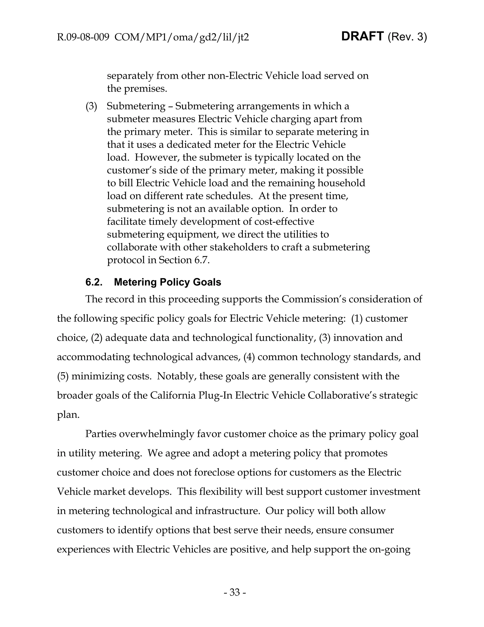 R.09-08-009 COM/MP1/oma/gd2/lil/jt2                              DRAFT (Rev. 3)


               separately from other non-Electric Vehicle load served on
               the premises.
        (3) Submetering – Submetering arrangements in which a
            submeter measures Electric Vehicle charging apart from
            the primary meter. This is similar to separate metering in
            that it uses a dedicated meter for the Electric Vehicle
            load. However, the submeter is typically located on the
            customer’s side of the primary meter, making it possible
            to bill Electric Vehicle load and the remaining household
            load on different rate schedules. At the present time,
            submetering is not an available option. In order to
            facilitate timely development of cost-effective
            submetering equipment, we direct the utilities to
            collaborate with other stakeholders to craft a submetering
            protocol in Section 6.7.

        6.2.    Metering Policy Goals
        The record in this proceeding supports the Commission’s consideration of
the following specific policy goals for Electric Vehicle metering: (1) customer
choice, (2) adequate data and technological functionality, (3) innovation and
accommodating technological advances, (4) common technology standards, and
(5) minimizing costs. Notably, these goals are generally consistent with the
broader goals of the California Plug-In Electric Vehicle Collaborative’s strategic
plan.
        Parties overwhelmingly favor customer choice as the primary policy goal
in utility metering. We agree and adopt a metering policy that promotes
customer choice and does not foreclose options for customers as the Electric
Vehicle market develops. This flexibility will best support customer investment
in metering technological and infrastructure. Our policy will both allow
customers to identify options that best serve their needs, ensure consumer
experiences with Electric Vehicles are positive, and help support the on-going



                                        - 33 -
 