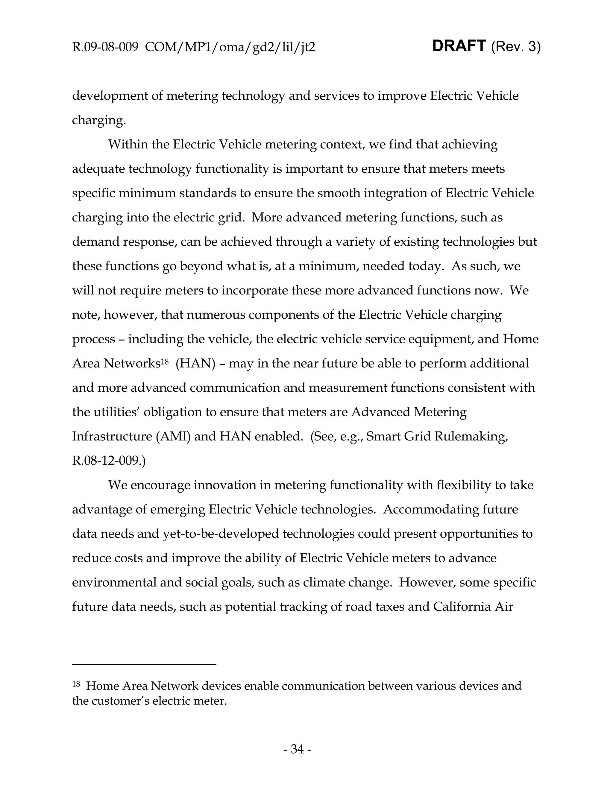 R.09-08-009 COM/MP1/oma/gd2/lil/jt2                            DRAFT (Rev. 3)


development of metering technology and services to improve Electric Vehicle
charging.
      Within the Electric Vehicle metering context, we find that achieving
adequate technology functionality is important to ensure that meters meets
specific minimum standards to ensure the smooth integration of Electric Vehicle
charging into the electric grid. More advanced metering functions, such as
demand response, can be achieved through a variety of existing technologies but
these functions go beyond what is, at a minimum, needed today. As such, we
will not require meters to incorporate these more advanced functions now. We
note, however, that numerous components of the Electric Vehicle charging
process – including the vehicle, the electric vehicle service equipment, and Home
Area Networks18 (HAN) – may in the near future be able to perform additional
and more advanced communication and measurement functions consistent with
the utilities’ obligation to ensure that meters are Advanced Metering
Infrastructure (AMI) and HAN enabled. (See, e.g., Smart Grid Rulemaking,
R.08-12-009.)
      We encourage innovation in metering functionality with flexibility to take
advantage of emerging Electric Vehicle technologies. Accommodating future
data needs and yet-to-be-developed technologies could present opportunities to
reduce costs and improve the ability of Electric Vehicle meters to advance
environmental and social goals, such as climate change. However, some specific
future data needs, such as potential tracking of road taxes and California Air




18 Home Area Network devices enable communication between various devices and
the customer’s electric meter.



                                     - 34 -
 