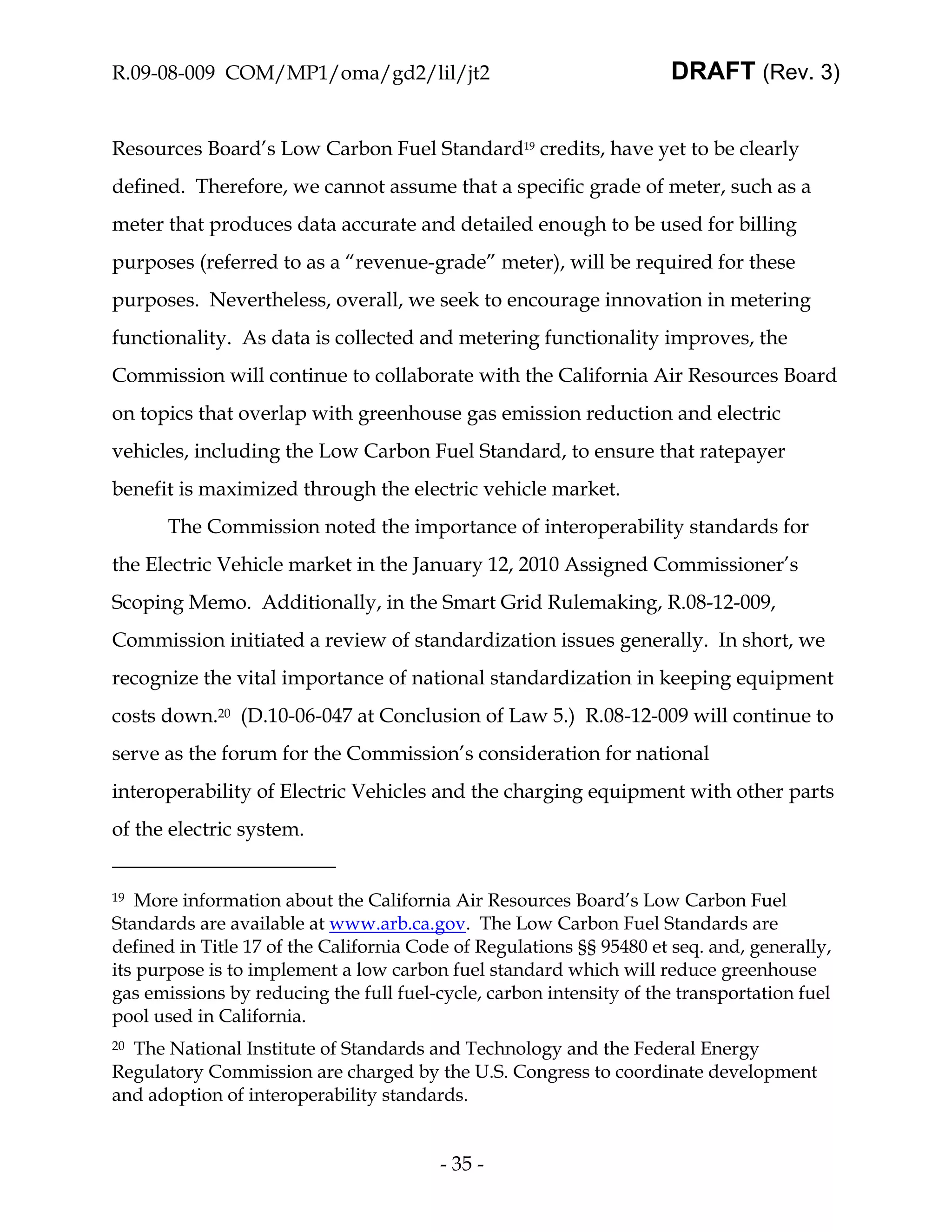 R.09-08-009 COM/MP1/oma/gd2/lil/jt2                                  DRAFT (Rev. 3)


Resources Board’s Low Carbon Fuel Standard19 credits, have yet to be clearly
defined. Therefore, we cannot assume that a specific grade of meter, such as a
meter that produces data accurate and detailed enough to be used for billing
purposes (referred to as a “revenue-grade” meter), will be required for these
purposes. Nevertheless, overall, we seek to encourage innovation in metering
functionality. As data is collected and metering functionality improves, the
Commission will continue to collaborate with the California Air Resources Board
on topics that overlap with greenhouse gas emission reduction and electric
vehicles, including the Low Carbon Fuel Standard, to ensure that ratepayer
benefit is maximized through the electric vehicle market.
       The Commission noted the importance of interoperability standards for
the Electric Vehicle market in the January 12, 2010 Assigned Commissioner’s
Scoping Memo. Additionally, in the Smart Grid Rulemaking, R.08-12-009,
Commission initiated a review of standardization issues generally. In short, we
recognize the vital importance of national standardization in keeping equipment
costs down.20 (D.10-06-047 at Conclusion of Law 5.) R.08-12-009 will continue to
serve as the forum for the Commission’s consideration for national
interoperability of Electric Vehicles and the charging equipment with other parts
of the electric system.


19  More information about the California Air Resources Board’s Low Carbon Fuel
Standards are available at www.arb.ca.gov. The Low Carbon Fuel Standards are
defined in Title 17 of the California Code of Regulations §§ 95480 et seq. and, generally,
its purpose is to implement a low carbon fuel standard which will reduce greenhouse
gas emissions by reducing the full fuel-cycle, carbon intensity of the transportation fuel
pool used in California.
20The National Institute of Standards and Technology and the Federal Energy
Regulatory Commission are charged by the U.S. Congress to coordinate development
and adoption of interoperability standards.


                                         - 35 -
 