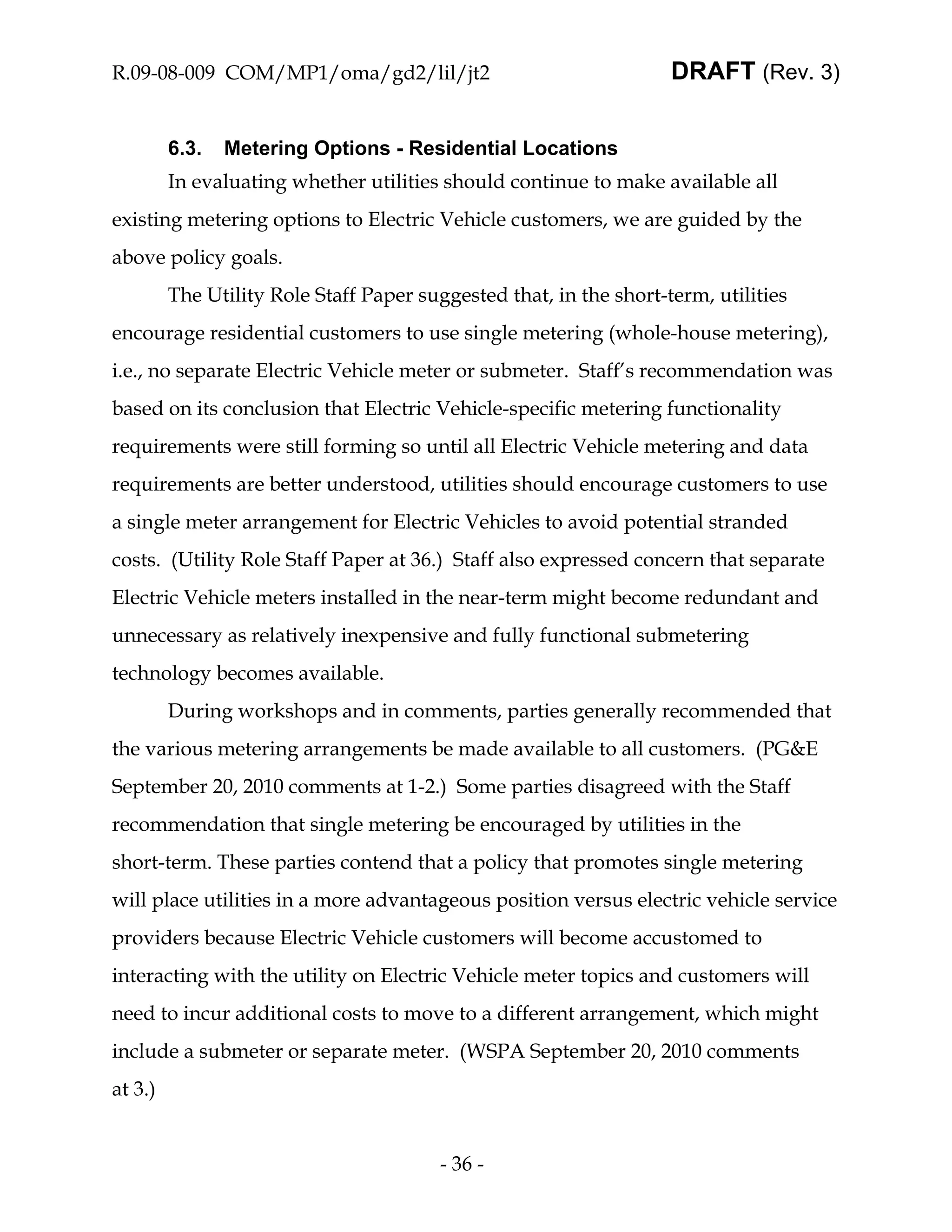 R.09-08-009 COM/MP1/oma/gd2/lil/jt2                                 DRAFT (Rev. 3)


         6.3.   Metering Options - Residential Locations
         In evaluating whether utilities should continue to make available all
existing metering options to Electric Vehicle customers, we are guided by the
above policy goals.
         The Utility Role Staff Paper suggested that, in the short-term, utilities
encourage residential customers to use single metering (whole-house metering),
i.e., no separate Electric Vehicle meter or submeter. Staff’s recommendation was
based on its conclusion that Electric Vehicle-specific metering functionality
requirements were still forming so until all Electric Vehicle metering and data
requirements are better understood, utilities should encourage customers to use
a single meter arrangement for Electric Vehicles to avoid potential stranded
costs. (Utility Role Staff Paper at 36.) Staff also expressed concern that separate
Electric Vehicle meters installed in the near-term might become redundant and
unnecessary as relatively inexpensive and fully functional submetering
technology becomes available.
         During workshops and in comments, parties generally recommended that
the various metering arrangements be made available to all customers. (PG&E
September 20, 2010 comments at 1-2.) Some parties disagreed with the Staff
recommendation that single metering be encouraged by utilities in the
short-term. These parties contend that a policy that promotes single metering
will place utilities in a more advantageous position versus electric vehicle service
providers because Electric Vehicle customers will become accustomed to
interacting with the utility on Electric Vehicle meter topics and customers will
need to incur additional costs to move to a different arrangement, which might
include a submeter or separate meter. (WSPA September 20, 2010 comments
at 3.)


                                         - 36 -
 