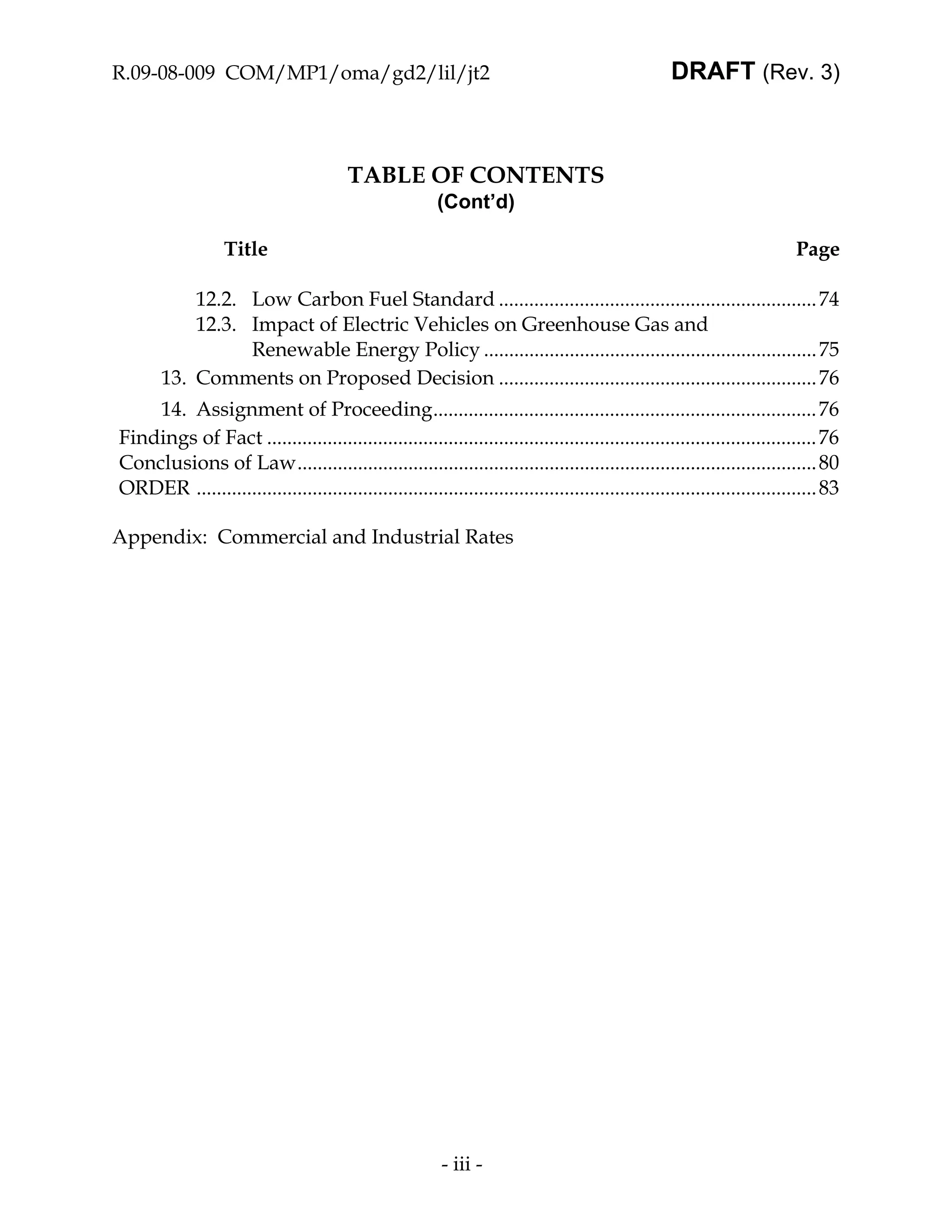 R.09-08-009 COM/MP1/oma/gd2/lil/jt2                                                                  DRAFT (Rev. 3)



                                         TABLE OF CONTENTS
                                                          (Cont’d)

                   Title                                                                                                    Page

           12.2. Low Carbon Fuel Standard ............................................................... 74
           12.3. Impact of Electric Vehicles on Greenhouse Gas and
                 Renewable Energy Policy .................................................................. 75
       13. Comments on Proposed Decision ............................................................... 76
    14. Assignment of Proceeding............................................................................ 76
Findings of Fact ............................................................................................................. 76
Conclusions of Law....................................................................................................... 80
ORDER ........................................................................................................................... 83

Appendix: Commercial and Industrial Rates




                                                           - iii -
 
