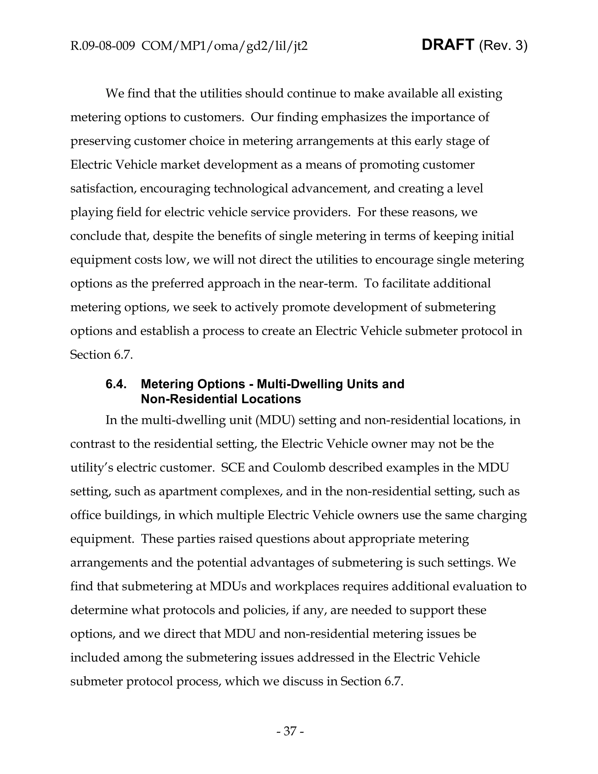 R.09-08-009 COM/MP1/oma/gd2/lil/jt2                             DRAFT (Rev. 3)


      We find that the utilities should continue to make available all existing
metering options to customers. Our finding emphasizes the importance of
preserving customer choice in metering arrangements at this early stage of
Electric Vehicle market development as a means of promoting customer
satisfaction, encouraging technological advancement, and creating a level
playing field for electric vehicle service providers. For these reasons, we
conclude that, despite the benefits of single metering in terms of keeping initial
equipment costs low, we will not direct the utilities to encourage single metering
options as the preferred approach in the near-term. To facilitate additional
metering options, we seek to actively promote development of submetering
options and establish a process to create an Electric Vehicle submeter protocol in
Section 6.7.

      6.4.     Metering Options - Multi-Dwelling Units and
               Non-Residential Locations
      In the multi-dwelling unit (MDU) setting and non-residential locations, in
contrast to the residential setting, the Electric Vehicle owner may not be the
utility’s electric customer. SCE and Coulomb described examples in the MDU
setting, such as apartment complexes, and in the non-residential setting, such as
office buildings, in which multiple Electric Vehicle owners use the same charging
equipment. These parties raised questions about appropriate metering
arrangements and the potential advantages of submetering is such settings. We
find that submetering at MDUs and workplaces requires additional evaluation to
determine what protocols and policies, if any, are needed to support these
options, and we direct that MDU and non-residential metering issues be
included among the submetering issues addressed in the Electric Vehicle
submeter protocol process, which we discuss in Section 6.7.


                                      - 37 -
 