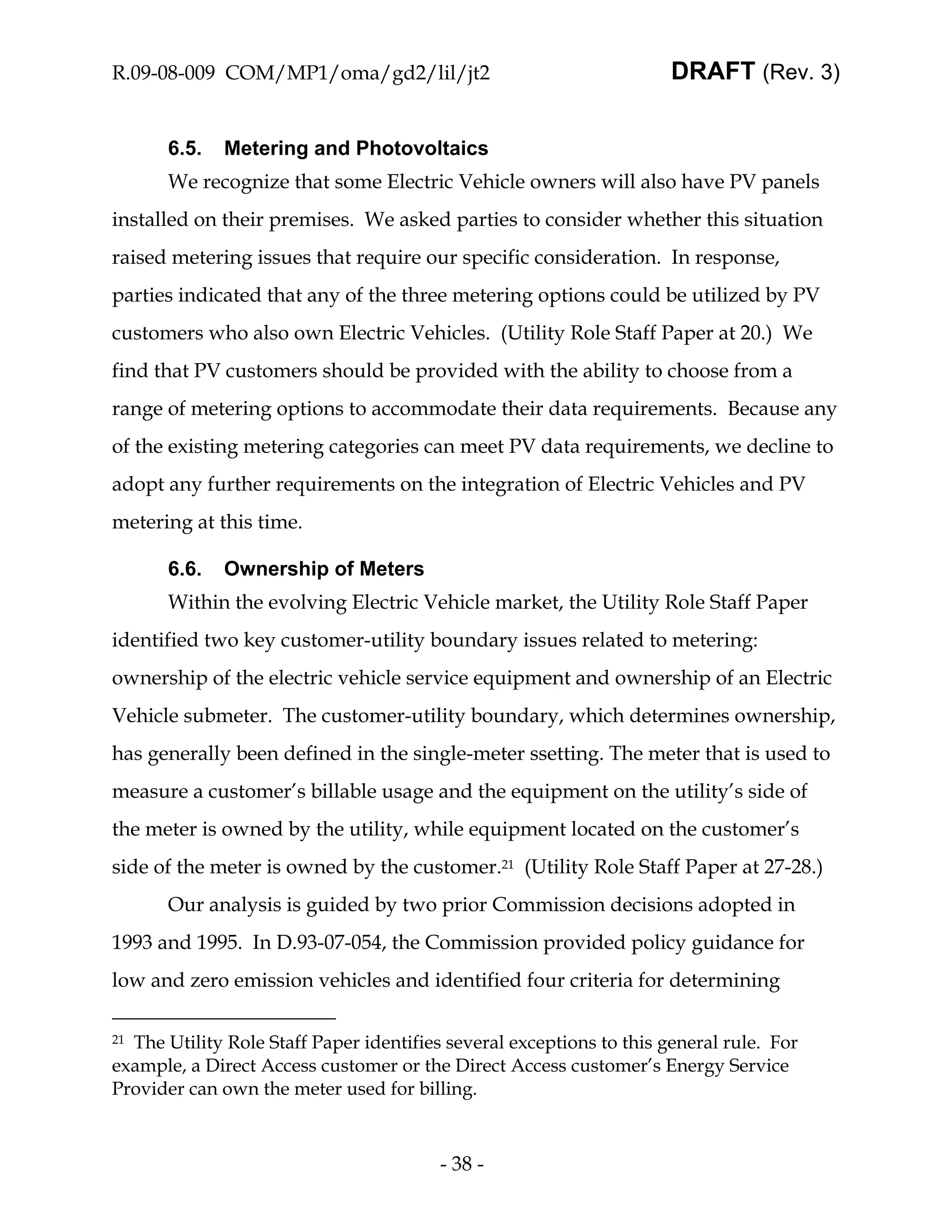 R.09-08-009 COM/MP1/oma/gd2/lil/jt2                                   DRAFT (Rev. 3)


       6.5.   Metering and Photovoltaics
       We recognize that some Electric Vehicle owners will also have PV panels
installed on their premises. We asked parties to consider whether this situation
raised metering issues that require our specific consideration. In response,
parties indicated that any of the three metering options could be utilized by PV
customers who also own Electric Vehicles. (Utility Role Staff Paper at 20.) We
find that PV customers should be provided with the ability to choose from a
range of metering options to accommodate their data requirements. Because any
of the existing metering categories can meet PV data requirements, we decline to
adopt any further requirements on the integration of Electric Vehicles and PV
metering at this time.

       6.6.   Ownership of Meters
       Within the evolving Electric Vehicle market, the Utility Role Staff Paper
identified two key customer-utility boundary issues related to metering:
ownership of the electric vehicle service equipment and ownership of an Electric
Vehicle submeter. The customer-utility boundary, which determines ownership,
has generally been defined in the single-meter ssetting. The meter that is used to
measure a customer’s billable usage and the equipment on the utility’s side of
the meter is owned by the utility, while equipment located on the customer’s
side of the meter is owned by the customer.21 (Utility Role Staff Paper at 27-28.)
       Our analysis is guided by two prior Commission decisions adopted in
1993 and 1995. In D.93-07-054, the Commission provided policy guidance for
low and zero emission vehicles and identified four criteria for determining

21The Utility Role Staff Paper identifies several exceptions to this general rule. For
example, a Direct Access customer or the Direct Access customer’s Energy Service
Provider can own the meter used for billing.



                                         - 38 -
 