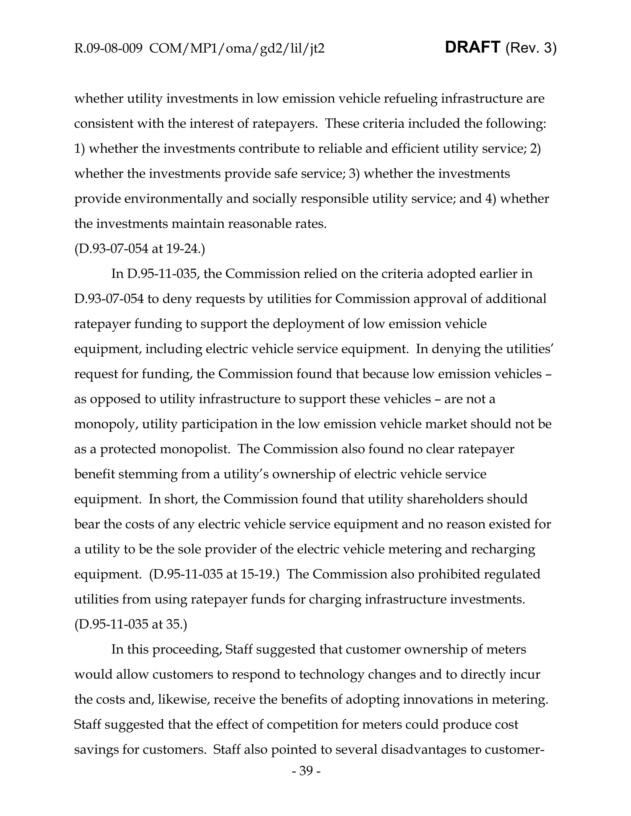 R.09-08-009 COM/MP1/oma/gd2/lil/jt2                              DRAFT (Rev. 3)


whether utility investments in low emission vehicle refueling infrastructure are
consistent with the interest of ratepayers. These criteria included the following:
1) whether the investments contribute to reliable and efficient utility service; 2)
whether the investments provide safe service; 3) whether the investments
provide environmentally and socially responsible utility service; and 4) whether
the investments maintain reasonable rates.
(D.93-07-054 at 19-24.)
      In D.95-11-035, the Commission relied on the criteria adopted earlier in
D.93-07-054 to deny requests by utilities for Commission approval of additional
ratepayer funding to support the deployment of low emission vehicle
equipment, including electric vehicle service equipment. In denying the utilities’
request for funding, the Commission found that because low emission vehicles –
as opposed to utility infrastructure to support these vehicles – are not a
monopoly, utility participation in the low emission vehicle market should not be
as a protected monopolist. The Commission also found no clear ratepayer
benefit stemming from a utility’s ownership of electric vehicle service
equipment. In short, the Commission found that utility shareholders should
bear the costs of any electric vehicle service equipment and no reason existed for
a utility to be the sole provider of the electric vehicle metering and recharging
equipment. (D.95-11-035 at 15-19.) The Commission also prohibited regulated
utilities from using ratepayer funds for charging infrastructure investments.
(D.95-11-035 at 35.)
      In this proceeding, Staff suggested that customer ownership of meters
would allow customers to respond to technology changes and to directly incur
the costs and, likewise, receive the benefits of adopting innovations in metering.
Staff suggested that the effect of competition for meters could produce cost
savings for customers. Staff also pointed to several disadvantages to customer-
                                      - 39 -
 