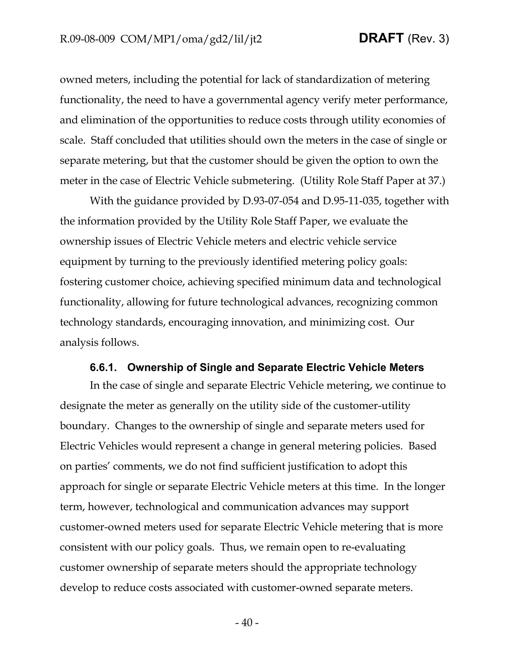 R.09-08-009 COM/MP1/oma/gd2/lil/jt2                              DRAFT (Rev. 3)


owned meters, including the potential for lack of standardization of metering
functionality, the need to have a governmental agency verify meter performance,
and elimination of the opportunities to reduce costs through utility economies of
scale. Staff concluded that utilities should own the meters in the case of single or
separate metering, but that the customer should be given the option to own the
meter in the case of Electric Vehicle submetering. (Utility Role Staff Paper at 37.)
      With the guidance provided by D.93-07-054 and D.95-11-035, together with
the information provided by the Utility Role Staff Paper, we evaluate the
ownership issues of Electric Vehicle meters and electric vehicle service
equipment by turning to the previously identified metering policy goals:
fostering customer choice, achieving specified minimum data and technological
functionality, allowing for future technological advances, recognizing common
technology standards, encouraging innovation, and minimizing cost. Our
analysis follows.

      6.6.1. Ownership of Single and Separate Electric Vehicle Meters
      In the case of single and separate Electric Vehicle metering, we continue to
designate the meter as generally on the utility side of the customer-utility
boundary. Changes to the ownership of single and separate meters used for
Electric Vehicles would represent a change in general metering policies. Based
on parties’ comments, we do not find sufficient justification to adopt this
approach for single or separate Electric Vehicle meters at this time. In the longer
term, however, technological and communication advances may support
customer-owned meters used for separate Electric Vehicle metering that is more
consistent with our policy goals. Thus, we remain open to re-evaluating
customer ownership of separate meters should the appropriate technology
develop to reduce costs associated with customer-owned separate meters.


                                      - 40 -
 