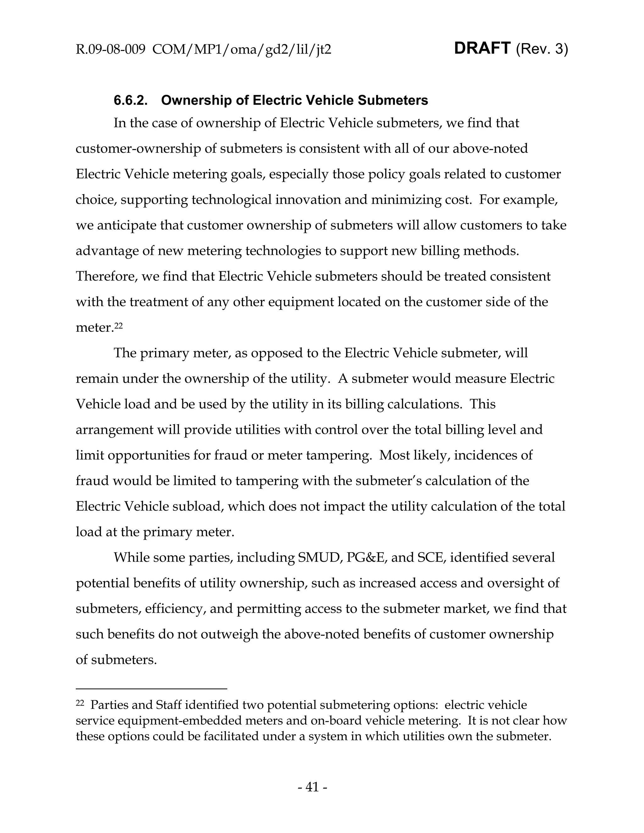 R.09-08-009 COM/MP1/oma/gd2/lil/jt2                               DRAFT (Rev. 3)


      6.6.2. Ownership of Electric Vehicle Submeters
      In the case of ownership of Electric Vehicle submeters, we find that
customer-ownership of submeters is consistent with all of our above-noted
Electric Vehicle metering goals, especially those policy goals related to customer
choice, supporting technological innovation and minimizing cost. For example,
we anticipate that customer ownership of submeters will allow customers to take
advantage of new metering technologies to support new billing methods.
Therefore, we find that Electric Vehicle submeters should be treated consistent
with the treatment of any other equipment located on the customer side of the
meter.22
      The primary meter, as opposed to the Electric Vehicle submeter, will
remain under the ownership of the utility. A submeter would measure Electric
Vehicle load and be used by the utility in its billing calculations. This
arrangement will provide utilities with control over the total billing level and
limit opportunities for fraud or meter tampering. Most likely, incidences of
fraud would be limited to tampering with the submeter’s calculation of the
Electric Vehicle subload, which does not impact the utility calculation of the total
load at the primary meter.
      While some parties, including SMUD, PG&E, and SCE, identified several
potential benefits of utility ownership, such as increased access and oversight of
submeters, efficiency, and permitting access to the submeter market, we find that
such benefits do not outweigh the above-noted benefits of customer ownership
of submeters.


22 Parties and Staff identified two potential submetering options: electric vehicle
service equipment-embedded meters and on-board vehicle metering. It is not clear how
these options could be facilitated under a system in which utilities own the submeter.



                                      - 41 -
 