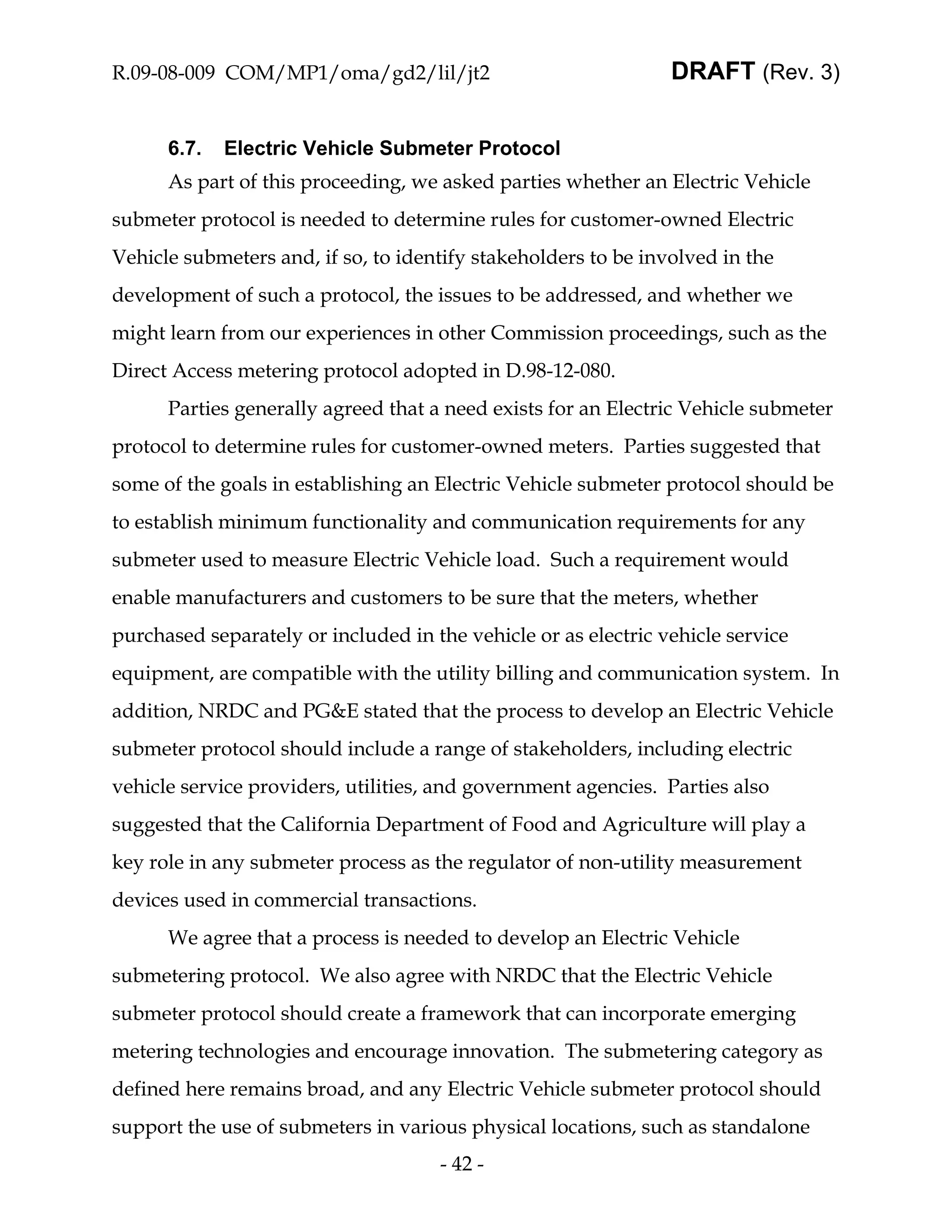 R.09-08-009 COM/MP1/oma/gd2/lil/jt2                             DRAFT (Rev. 3)


      6.7.   Electric Vehicle Submeter Protocol
      As part of this proceeding, we asked parties whether an Electric Vehicle
submeter protocol is needed to determine rules for customer-owned Electric
Vehicle submeters and, if so, to identify stakeholders to be involved in the
development of such a protocol, the issues to be addressed, and whether we
might learn from our experiences in other Commission proceedings, such as the
Direct Access metering protocol adopted in D.98-12-080.
      Parties generally agreed that a need exists for an Electric Vehicle submeter
protocol to determine rules for customer-owned meters. Parties suggested that
some of the goals in establishing an Electric Vehicle submeter protocol should be
to establish minimum functionality and communication requirements for any
submeter used to measure Electric Vehicle load. Such a requirement would
enable manufacturers and customers to be sure that the meters, whether
purchased separately or included in the vehicle or as electric vehicle service
equipment, are compatible with the utility billing and communication system. In
addition, NRDC and PG&E stated that the process to develop an Electric Vehicle
submeter protocol should include a range of stakeholders, including electric
vehicle service providers, utilities, and government agencies. Parties also
suggested that the California Department of Food and Agriculture will play a
key role in any submeter process as the regulator of non-utility measurement
devices used in commercial transactions.
      We agree that a process is needed to develop an Electric Vehicle
submetering protocol. We also agree with NRDC that the Electric Vehicle
submeter protocol should create a framework that can incorporate emerging
metering technologies and encourage innovation. The submetering category as
defined here remains broad, and any Electric Vehicle submeter protocol should
support the use of submeters in various physical locations, such as standalone
                                     - 42 -
 