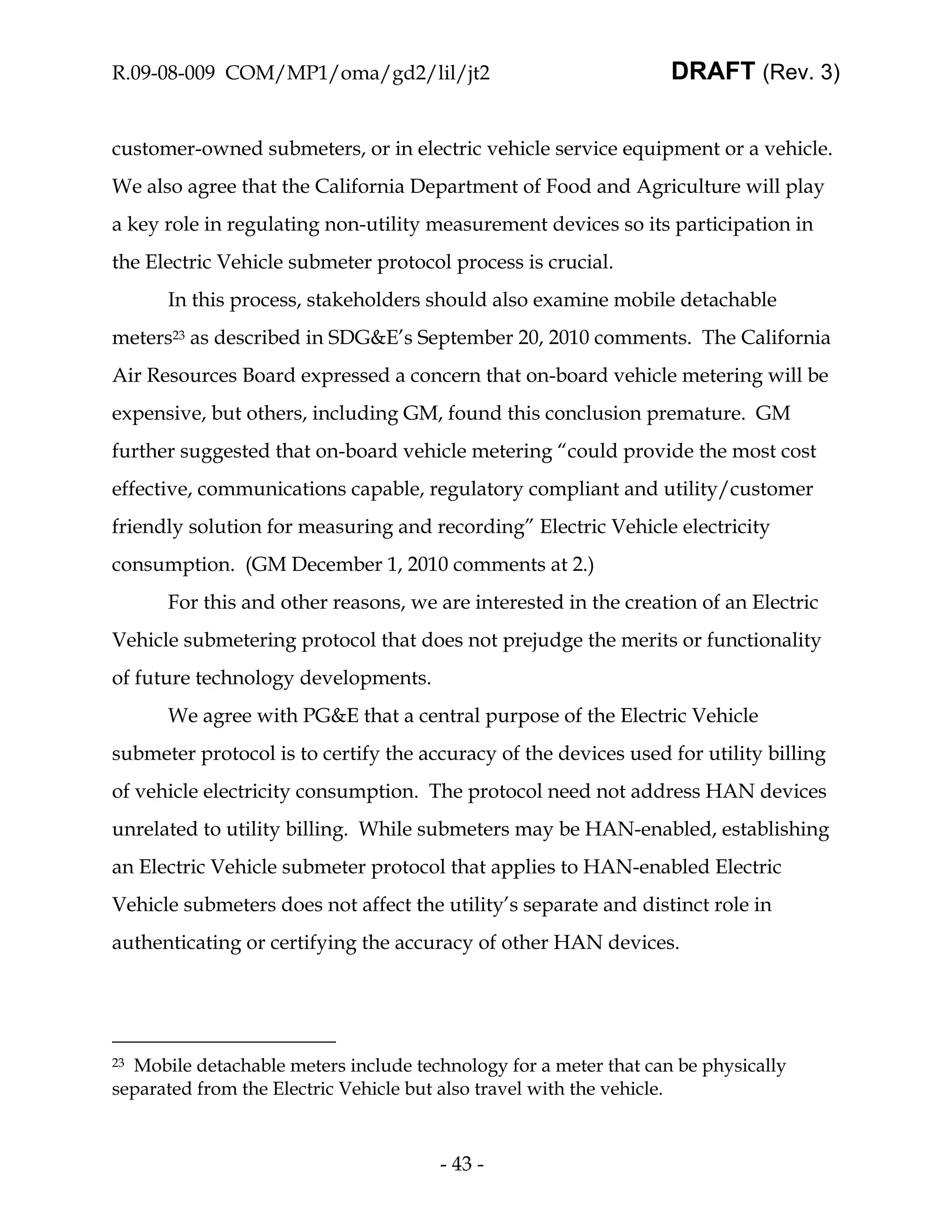 R.09-08-009 COM/MP1/oma/gd2/lil/jt2                               DRAFT (Rev. 3)


customer-owned submeters, or in electric vehicle service equipment or a vehicle.
We also agree that the California Department of Food and Agriculture will play
a key role in regulating non-utility measurement devices so its participation in
the Electric Vehicle submeter protocol process is crucial.
      In this process, stakeholders should also examine mobile detachable
meters23 as described in SDG&E’s September 20, 2010 comments. The California
Air Resources Board expressed a concern that on-board vehicle metering will be
expensive, but others, including GM, found this conclusion premature. GM
further suggested that on-board vehicle metering “could provide the most cost
effective, communications capable, regulatory compliant and utility/customer
friendly solution for measuring and recording” Electric Vehicle electricity
consumption. (GM December 1, 2010 comments at 2.)
      For this and other reasons, we are interested in the creation of an Electric
Vehicle submetering protocol that does not prejudge the merits or functionality
of future technology developments.
      We agree with PG&E that a central purpose of the Electric Vehicle
submeter protocol is to certify the accuracy of the devices used for utility billing
of vehicle electricity consumption. The protocol need not address HAN devices
unrelated to utility billing. While submeters may be HAN-enabled, establishing
an Electric Vehicle submeter protocol that applies to HAN-enabled Electric
Vehicle submeters does not affect the utility’s separate and distinct role in
authenticating or certifying the accuracy of other HAN devices.




23Mobile detachable meters include technology for a meter that can be physically
separated from the Electric Vehicle but also travel with the vehicle.



                                      - 43 -
 