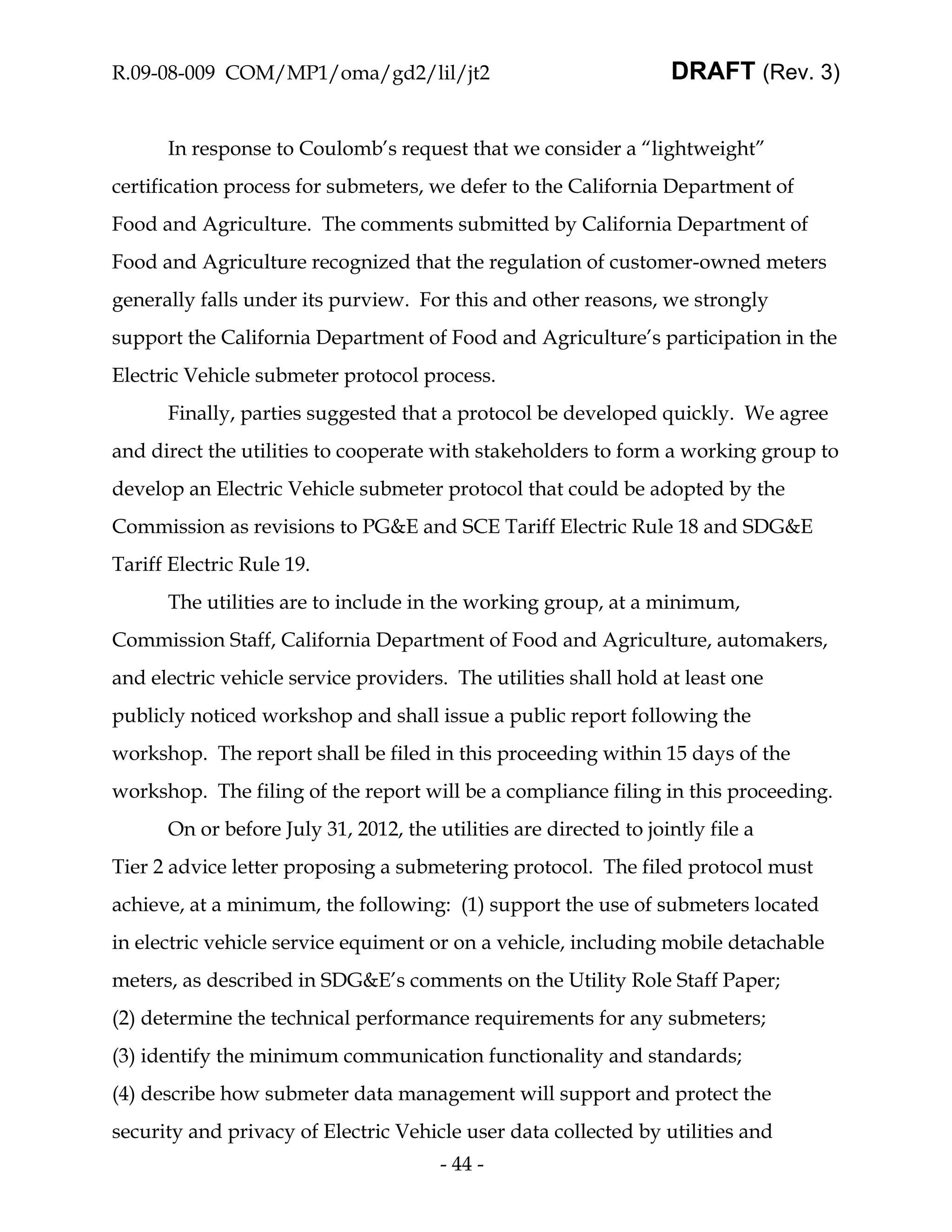 R.09-08-009 COM/MP1/oma/gd2/lil/jt2                                DRAFT (Rev. 3)


      In response to Coulomb’s request that we consider a “lightweight”
certification process for submeters, we defer to the California Department of
Food and Agriculture. The comments submitted by California Department of
Food and Agriculture recognized that the regulation of customer-owned meters
generally falls under its purview. For this and other reasons, we strongly
support the California Department of Food and Agriculture’s participation in the
Electric Vehicle submeter protocol process.
      Finally, parties suggested that a protocol be developed quickly. We agree
and direct the utilities to cooperate with stakeholders to form a working group to
develop an Electric Vehicle submeter protocol that could be adopted by the
Commission as revisions to PG&E and SCE Tariff Electric Rule 18 and SDG&E
Tariff Electric Rule 19.
      The utilities are to include in the working group, at a minimum,
Commission Staff, California Department of Food and Agriculture, automakers,
and electric vehicle service providers. The utilities shall hold at least one
publicly noticed workshop and shall issue a public report following the
workshop. The report shall be filed in this proceeding within 15 days of the
workshop. The filing of the report will be a compliance filing in this proceeding.
      On or before July 31, 2012, the utilities are directed to jointly file a
Tier 2 advice letter proposing a submetering protocol. The filed protocol must
achieve, at a minimum, the following: (1) support the use of submeters located
in electric vehicle service equiment or on a vehicle, including mobile detachable
meters, as described in SDG&E’s comments on the Utility Role Staff Paper;
(2) determine the technical performance requirements for any submeters;
(3) identify the minimum communication functionality and standards;
(4) describe how submeter data management will support and protect the
security and privacy of Electric Vehicle user data collected by utilities and
                                       - 44 -
 