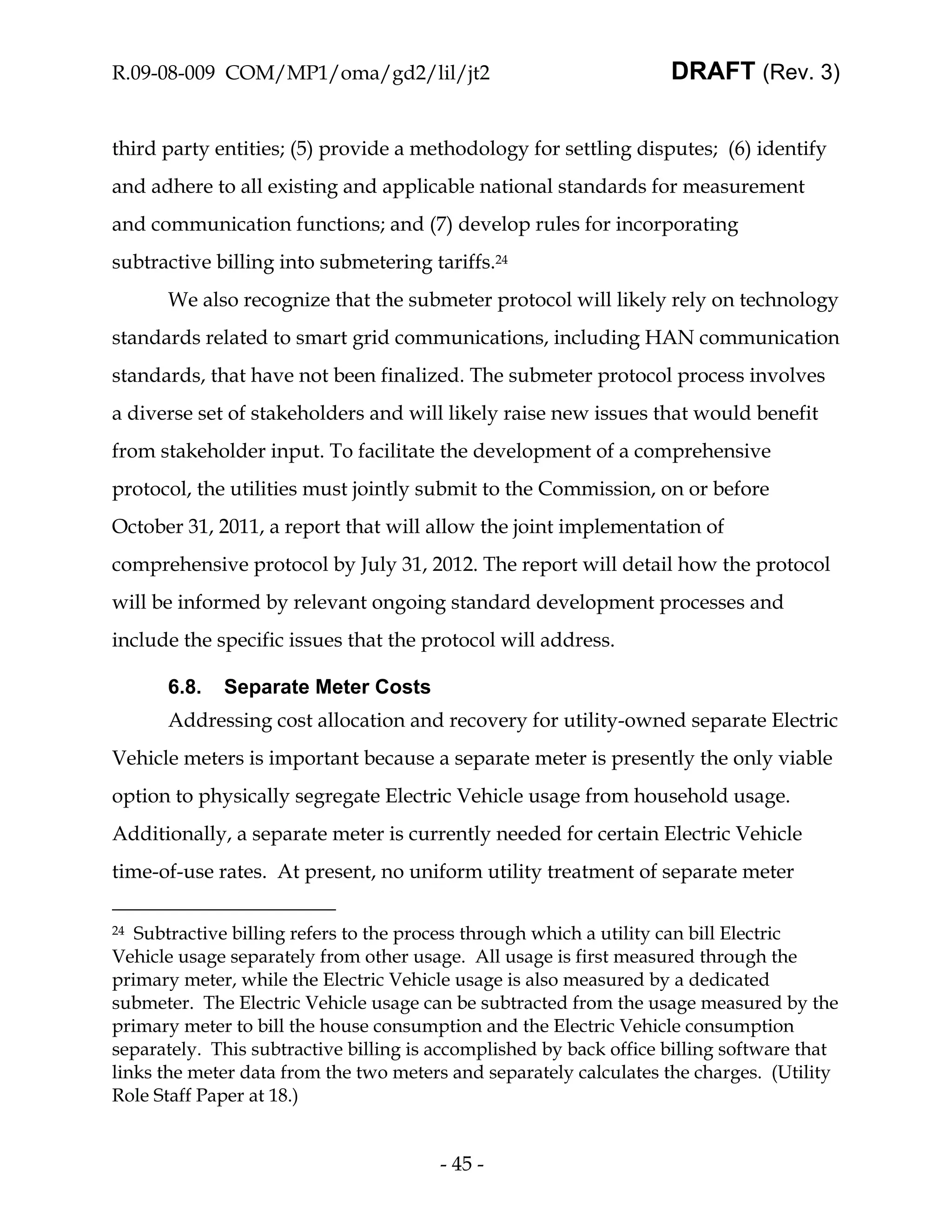 R.09-08-009 COM/MP1/oma/gd2/lil/jt2                                 DRAFT (Rev. 3)


third party entities; (5) provide a methodology for settling disputes; (6) identify
and adhere to all existing and applicable national standards for measurement
and communication functions; and (7) develop rules for incorporating
subtractive billing into submetering tariffs.24
      We also recognize that the submeter protocol will likely rely on technology
standards related to smart grid communications, including HAN communication
standards, that have not been finalized. The submeter protocol process involves
a diverse set of stakeholders and will likely raise new issues that would benefit
from stakeholder input. To facilitate the development of a comprehensive
protocol, the utilities must jointly submit to the Commission, on or before
October 31, 2011, a report that will allow the joint implementation of
comprehensive protocol by July 31, 2012. The report will detail how the protocol
will be informed by relevant ongoing standard development processes and
include the specific issues that the protocol will address.

      6.8.   Separate Meter Costs
      Addressing cost allocation and recovery for utility-owned separate Electric
Vehicle meters is important because a separate meter is presently the only viable
option to physically segregate Electric Vehicle usage from household usage.
Additionally, a separate meter is currently needed for certain Electric Vehicle
time-of-use rates. At present, no uniform utility treatment of separate meter

24 Subtractive billing refers to the process through which a utility can bill Electric
Vehicle usage separately from other usage. All usage is first measured through the
primary meter, while the Electric Vehicle usage is also measured by a dedicated
submeter. The Electric Vehicle usage can be subtracted from the usage measured by the
primary meter to bill the house consumption and the Electric Vehicle consumption
separately. This subtractive billing is accomplished by back office billing software that
links the meter data from the two meters and separately calculates the charges. (Utility
Role Staff Paper at 18.)


                                        - 45 -
 