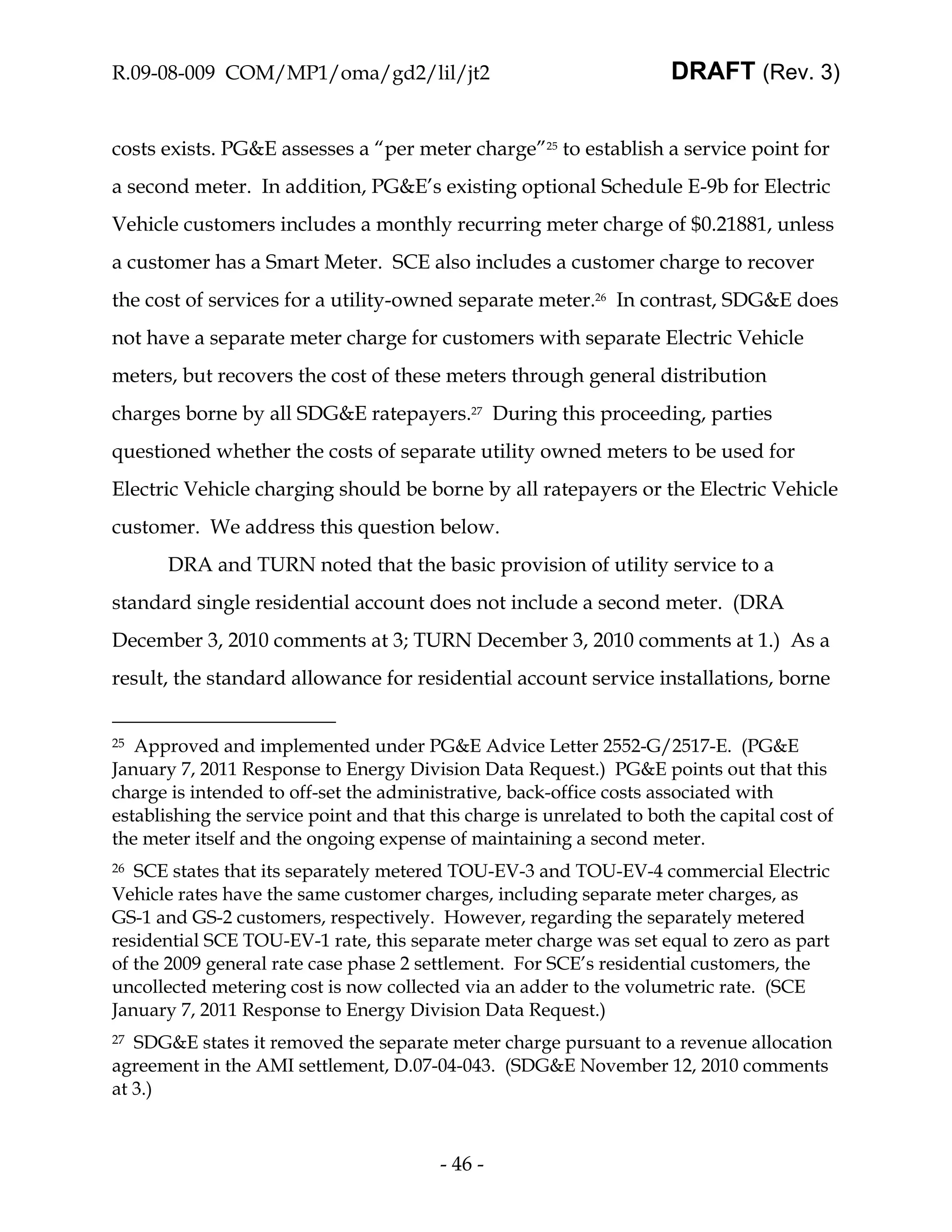 R.09-08-009 COM/MP1/oma/gd2/lil/jt2                                    DRAFT (Rev. 3)


costs exists. PG&E assesses a “per meter charge”25 to establish a service point for
a second meter. In addition, PG&E’s existing optional Schedule E-9b for Electric
Vehicle customers includes a monthly recurring meter charge of $0.21881, unless
a customer has a Smart Meter. SCE also includes a customer charge to recover
the cost of services for a utility-owned separate meter.26 In contrast, SDG&E does
not have a separate meter charge for customers with separate Electric Vehicle
meters, but recovers the cost of these meters through general distribution
charges borne by all SDG&E ratepayers.27 During this proceeding, parties
questioned whether the costs of separate utility owned meters to be used for
Electric Vehicle charging should be borne by all ratepayers or the Electric Vehicle
customer. We address this question below.
       DRA and TURN noted that the basic provision of utility service to a
standard single residential account does not include a second meter. (DRA
December 3, 2010 comments at 3; TURN December 3, 2010 comments at 1.) As a
result, the standard allowance for residential account service installations, borne


25 Approved and implemented under PG&E Advice Letter 2552-G/2517-E. (PG&E
January 7, 2011 Response to Energy Division Data Request.) PG&E points out that this
charge is intended to off-set the administrative, back-office costs associated with
establishing the service point and that this charge is unrelated to both the capital cost of
the meter itself and the ongoing expense of maintaining a second meter.
26 SCE states that its separately metered TOU-EV-3 and TOU-EV-4 commercial Electric
Vehicle rates have the same customer charges, including separate meter charges, as
GS-1 and GS-2 customers, respectively. However, regarding the separately metered
residential SCE TOU-EV-1 rate, this separate meter charge was set equal to zero as part
of the 2009 general rate case phase 2 settlement. For SCE’s residential customers, the
uncollected metering cost is now collected via an adder to the volumetric rate. (SCE
January 7, 2011 Response to Energy Division Data Request.)
27 SDG&E states it removed the separate meter charge pursuant to a revenue allocation
agreement in the AMI settlement, D.07-04-043. (SDG&E November 12, 2010 comments
at 3.)



                                         - 46 -
 