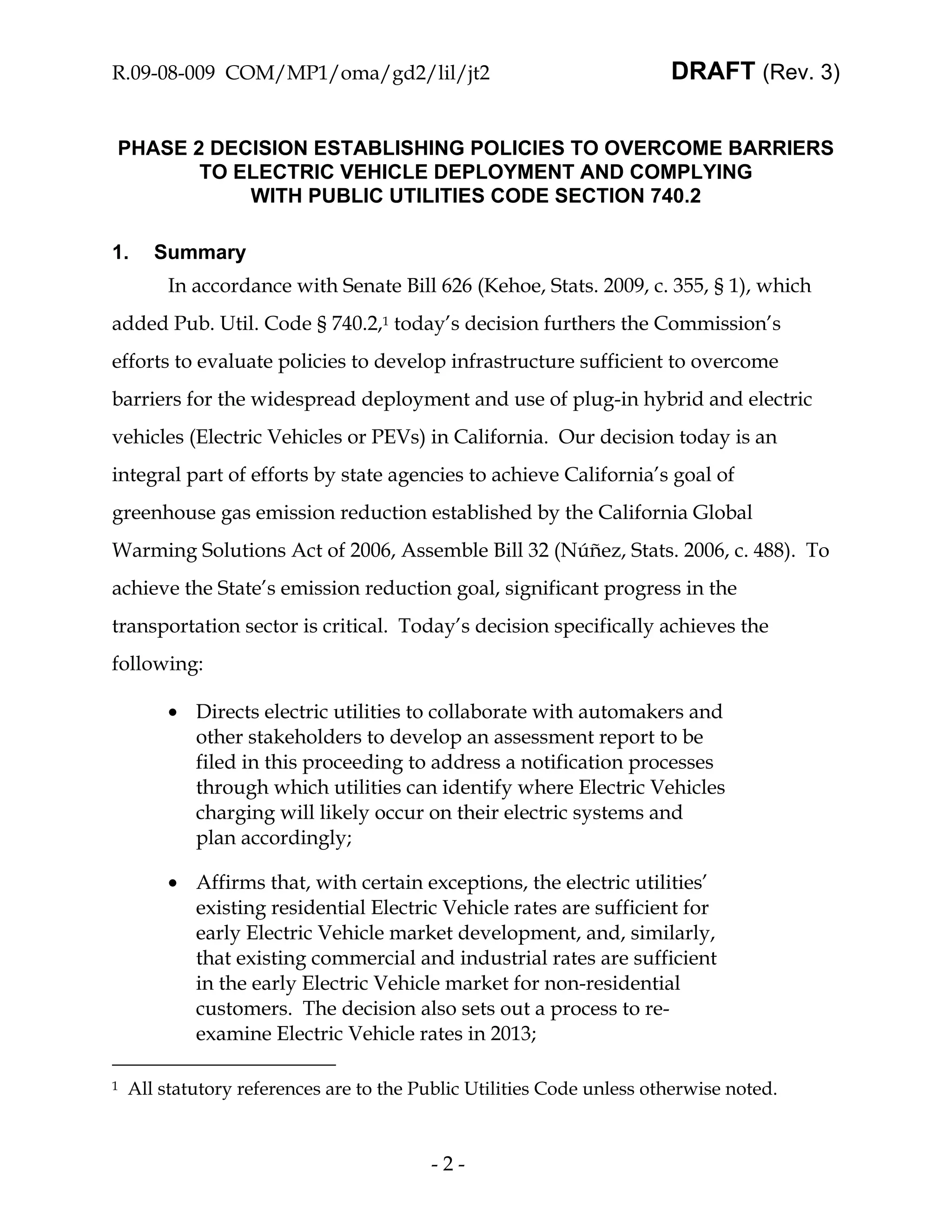 R.09-08-009 COM/MP1/oma/gd2/lil/jt2                                    DRAFT (Rev. 3)


PHASE 2 DECISION ESTABLISHING POLICIES TO OVERCOME BARRIERS
       TO ELECTRIC VEHICLE DEPLOYMENT AND COMPLYING
           WITH PUBLIC UTILITIES CODE SECTION 740.2

1.     Summary
         In accordance with Senate Bill 626 (Kehoe, Stats. 2009, c. 355, § 1), which
added Pub. Util. Code § 740.2,1 today’s decision furthers the Commission’s
efforts to evaluate policies to develop infrastructure sufficient to overcome
barriers for the widespread deployment and use of plug-in hybrid and electric
vehicles (Electric Vehicles or PEVs) in California. Our decision today is an
integral part of efforts by state agencies to achieve California’s goal of
greenhouse gas emission reduction established by the California Global
Warming Solutions Act of 2006, Assemble Bill 32 (Núñez, Stats. 2006, c. 488). To
achieve the State’s emission reduction goal, significant progress in the
transportation sector is critical. Today’s decision specifically achieves the
following:

         • Directs electric utilities to collaborate with automakers and
           other stakeholders to develop an assessment report to be
           filed in this proceeding to address a notification processes
           through which utilities can identify where Electric Vehicles
           charging will likely occur on their electric systems and
           plan accordingly;

         • Affirms that, with certain exceptions, the electric utilities’
           existing residential Electric Vehicle rates are sufficient for
           early Electric Vehicle market development, and, similarly,
           that existing commercial and industrial rates are sufficient
           in the early Electric Vehicle market for non-residential
           customers. The decision also sets out a process to re-
           examine Electric Vehicle rates in 2013;

1   All statutory references are to the Public Utilities Code unless otherwise noted.



                                         -2-
 