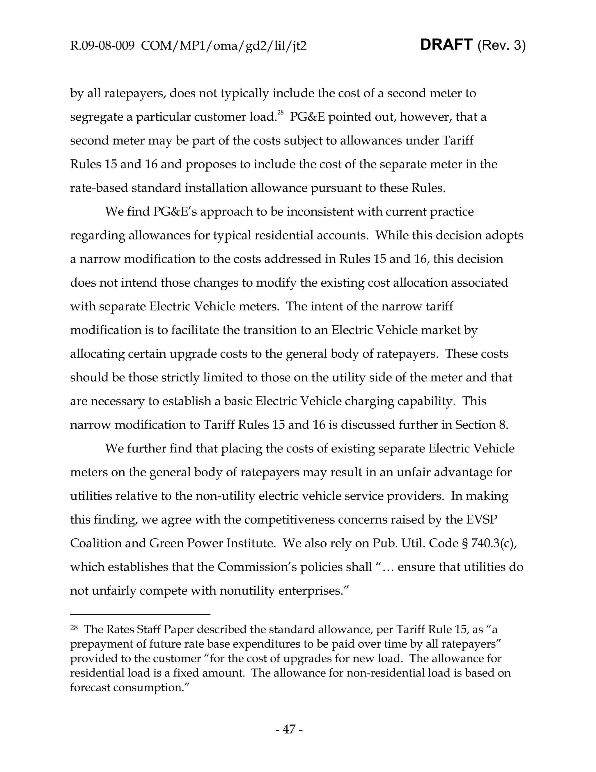 R.09-08-009 COM/MP1/oma/gd2/lil/jt2                                 DRAFT (Rev. 3)


by all ratepayers, does not typically include the cost of a second meter to
segregate a particular customer load.28 PG&E pointed out, however, that a
second meter may be part of the costs subject to allowances under Tariff
Rules 15 and 16 and proposes to include the cost of the separate meter in the
rate-based standard installation allowance pursuant to these Rules.
      We find PG&E’s approach to be inconsistent with current practice
regarding allowances for typical residential accounts. While this decision adopts
a narrow modification to the costs addressed in Rules 15 and 16, this decision
does not intend those changes to modify the existing cost allocation associated
with separate Electric Vehicle meters. The intent of the narrow tariff
modification is to facilitate the transition to an Electric Vehicle market by
allocating certain upgrade costs to the general body of ratepayers. These costs
should be those strictly limited to those on the utility side of the meter and that
are necessary to establish a basic Electric Vehicle charging capability. This
narrow modification to Tariff Rules 15 and 16 is discussed further in Section 8.
      We further find that placing the costs of existing separate Electric Vehicle
meters on the general body of ratepayers may result in an unfair advantage for
utilities relative to the non-utility electric vehicle service providers. In making
this finding, we agree with the competitiveness concerns raised by the EVSP
Coalition and Green Power Institute. We also rely on Pub. Util. Code § 740.3(c),
which establishes that the Commission’s policies shall “… ensure that utilities do
not unfairly compete with nonutility enterprises.”

28 The Rates Staff Paper described the standard allowance, per Tariff Rule 15, as “a
prepayment of future rate base expenditures to be paid over time by all ratepayers”
provided to the customer “for the cost of upgrades for new load. The allowance for
residential load is a fixed amount. The allowance for non-residential load is based on
forecast consumption.”


                                        - 47 -
 