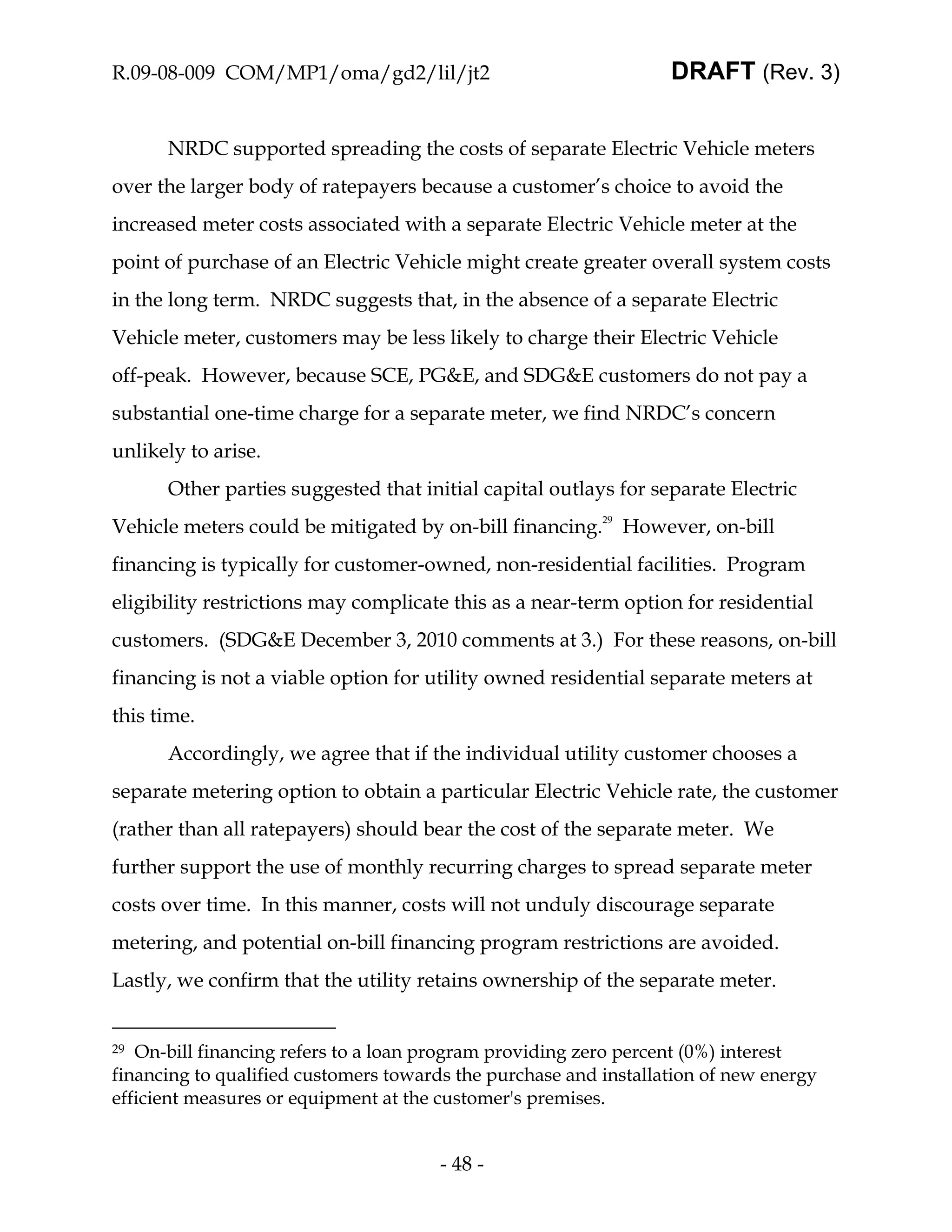 R.09-08-009 COM/MP1/oma/gd2/lil/jt2                               DRAFT (Rev. 3)


      NRDC supported spreading the costs of separate Electric Vehicle meters
over the larger body of ratepayers because a customer’s choice to avoid the
increased meter costs associated with a separate Electric Vehicle meter at the
point of purchase of an Electric Vehicle might create greater overall system costs
in the long term. NRDC suggests that, in the absence of a separate Electric
Vehicle meter, customers may be less likely to charge their Electric Vehicle
off-peak. However, because SCE, PG&E, and SDG&E customers do not pay a
substantial one-time charge for a separate meter, we find NRDC’s concern
unlikely to arise.
      Other parties suggested that initial capital outlays for separate Electric
Vehicle meters could be mitigated by on-bill financing.29 However, on-bill
financing is typically for customer-owned, non-residential facilities. Program
eligibility restrictions may complicate this as a near-term option for residential
customers. (SDG&E December 3, 2010 comments at 3.) For these reasons, on-bill
financing is not a viable option for utility owned residential separate meters at
this time.
      Accordingly, we agree that if the individual utility customer chooses a
separate metering option to obtain a particular Electric Vehicle rate, the customer
(rather than all ratepayers) should bear the cost of the separate meter. We
further support the use of monthly recurring charges to spread separate meter
costs over time. In this manner, costs will not unduly discourage separate
metering, and potential on-bill financing program restrictions are avoided.
Lastly, we confirm that the utility retains ownership of the separate meter.


29 On-bill financing refers to a loan program providing zero percent (0%) interest
financing to qualified customers towards the purchase and installation of new energy
efficient measures or equipment at the customer's premises.


                                       - 48 -
 