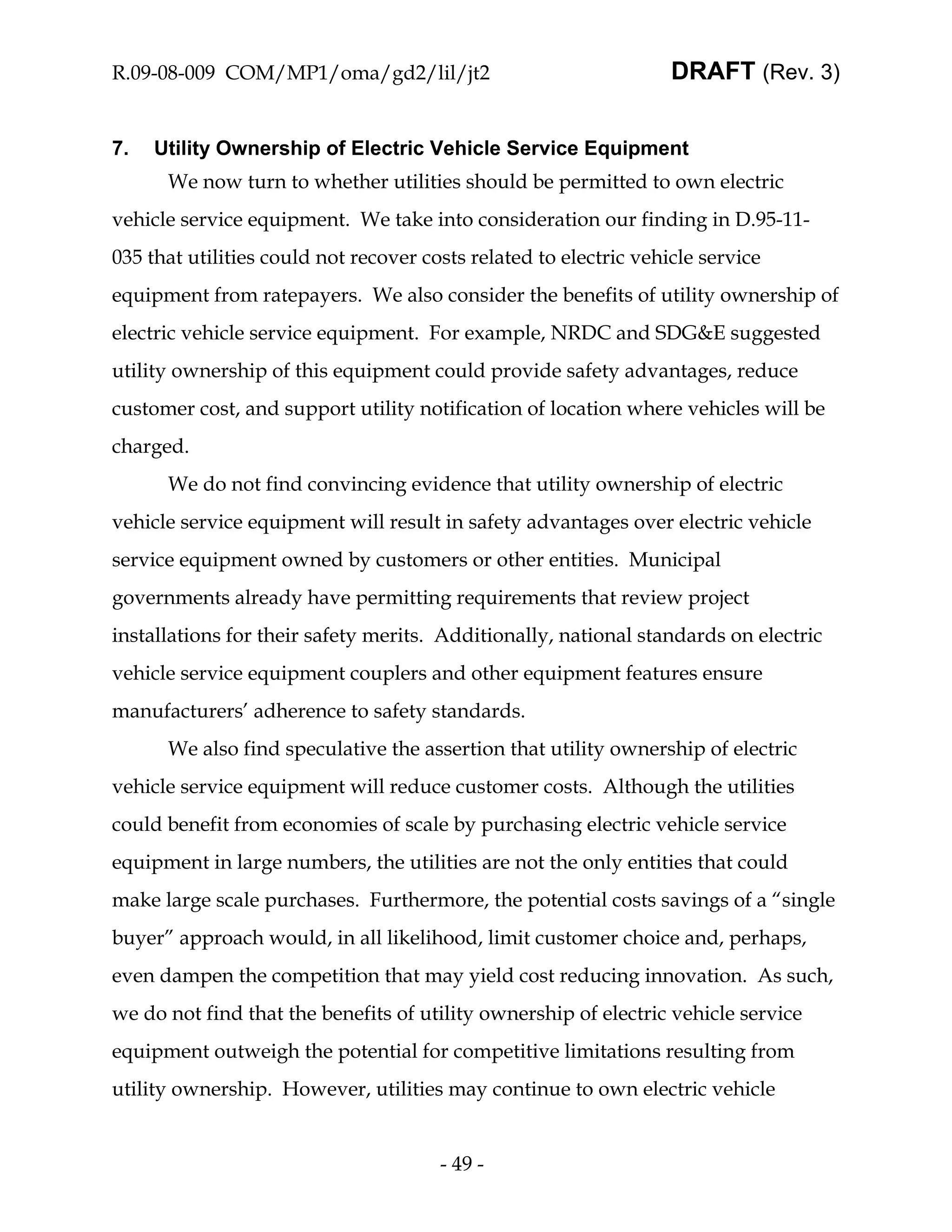 R.09-08-009 COM/MP1/oma/gd2/lil/jt2                                DRAFT (Rev. 3)


7.   Utility Ownership of Electric Vehicle Service Equipment
      We now turn to whether utilities should be permitted to own electric
vehicle service equipment. We take into consideration our finding in D.95-11-
035 that utilities could not recover costs related to electric vehicle service
equipment from ratepayers. We also consider the benefits of utility ownership of
electric vehicle service equipment. For example, NRDC and SDG&E suggested
utility ownership of this equipment could provide safety advantages, reduce
customer cost, and support utility notification of location where vehicles will be
charged.
      We do not find convincing evidence that utility ownership of electric
vehicle service equipment will result in safety advantages over electric vehicle
service equipment owned by customers or other entities. Municipal
governments already have permitting requirements that review project
installations for their safety merits. Additionally, national standards on electric
vehicle service equipment couplers and other equipment features ensure
manufacturers’ adherence to safety standards.
      We also find speculative the assertion that utility ownership of electric
vehicle service equipment will reduce customer costs. Although the utilities
could benefit from economies of scale by purchasing electric vehicle service
equipment in large numbers, the utilities are not the only entities that could
make large scale purchases. Furthermore, the potential costs savings of a “single
buyer” approach would, in all likelihood, limit customer choice and, perhaps,
even dampen the competition that may yield cost reducing innovation. As such,
we do not find that the benefits of utility ownership of electric vehicle service
equipment outweigh the potential for competitive limitations resulting from
utility ownership. However, utilities may continue to own electric vehicle


                                       - 49 -
 