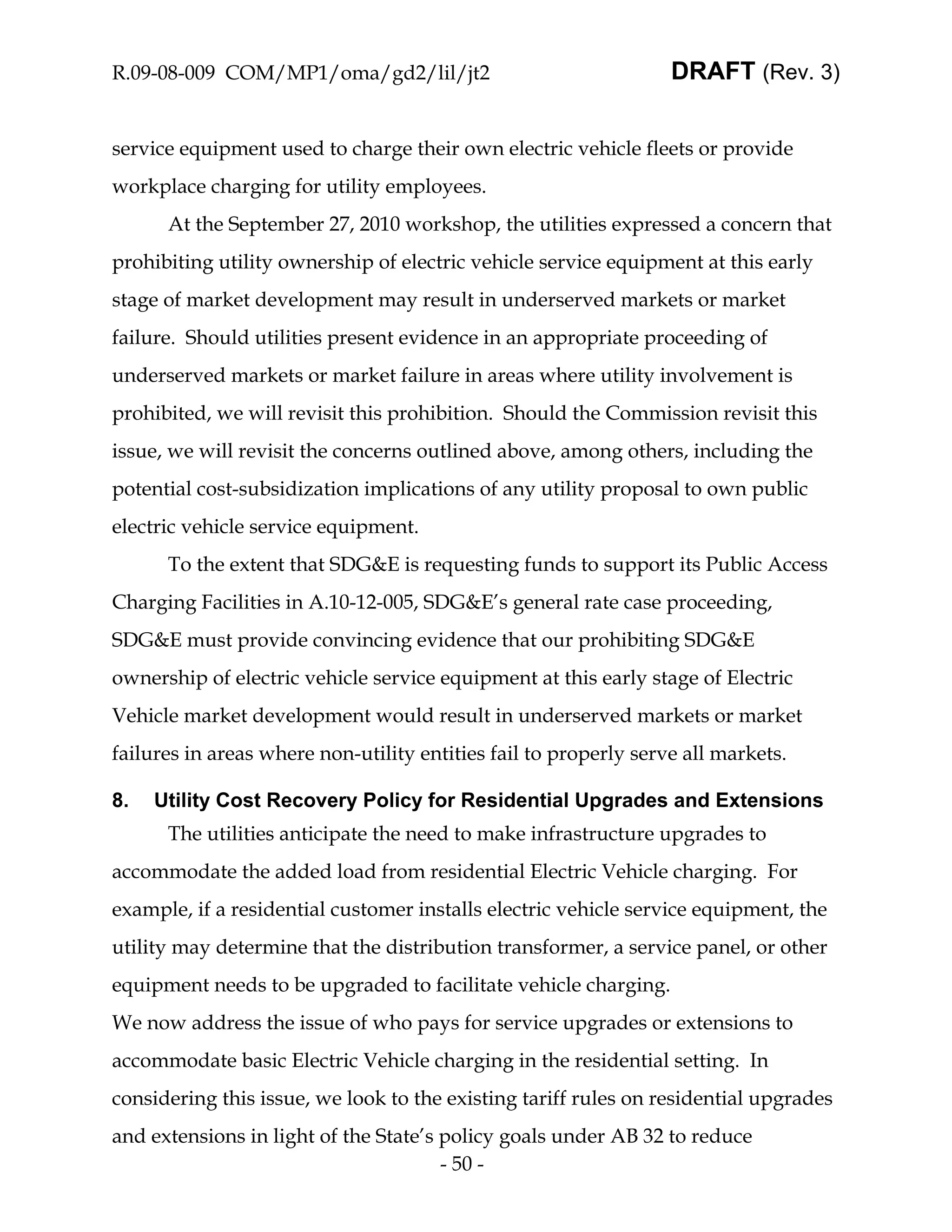 R.09-08-009 COM/MP1/oma/gd2/lil/jt2                               DRAFT (Rev. 3)


service equipment used to charge their own electric vehicle fleets or provide
workplace charging for utility employees.
      At the September 27, 2010 workshop, the utilities expressed a concern that
prohibiting utility ownership of electric vehicle service equipment at this early
stage of market development may result in underserved markets or market
failure. Should utilities present evidence in an appropriate proceeding of
underserved markets or market failure in areas where utility involvement is
prohibited, we will revisit this prohibition. Should the Commission revisit this
issue, we will revisit the concerns outlined above, among others, including the
potential cost-subsidization implications of any utility proposal to own public
electric vehicle service equipment.
      To the extent that SDG&E is requesting funds to support its Public Access
Charging Facilities in A.10-12-005, SDG&E’s general rate case proceeding,
SDG&E must provide convincing evidence that our prohibiting SDG&E
ownership of electric vehicle service equipment at this early stage of Electric
Vehicle market development would result in underserved markets or market
failures in areas where non-utility entities fail to properly serve all markets.

8.   Utility Cost Recovery Policy for Residential Upgrades and Extensions
      The utilities anticipate the need to make infrastructure upgrades to
accommodate the added load from residential Electric Vehicle charging. For
example, if a residential customer installs electric vehicle service equipment, the
utility may determine that the distribution transformer, a service panel, or other
equipment needs to be upgraded to facilitate vehicle charging.
We now address the issue of who pays for service upgrades or extensions to
accommodate basic Electric Vehicle charging in the residential setting. In
considering this issue, we look to the existing tariff rules on residential upgrades
and extensions in light of the State’s policy goals under AB 32 to reduce
                                       - 50 -
 