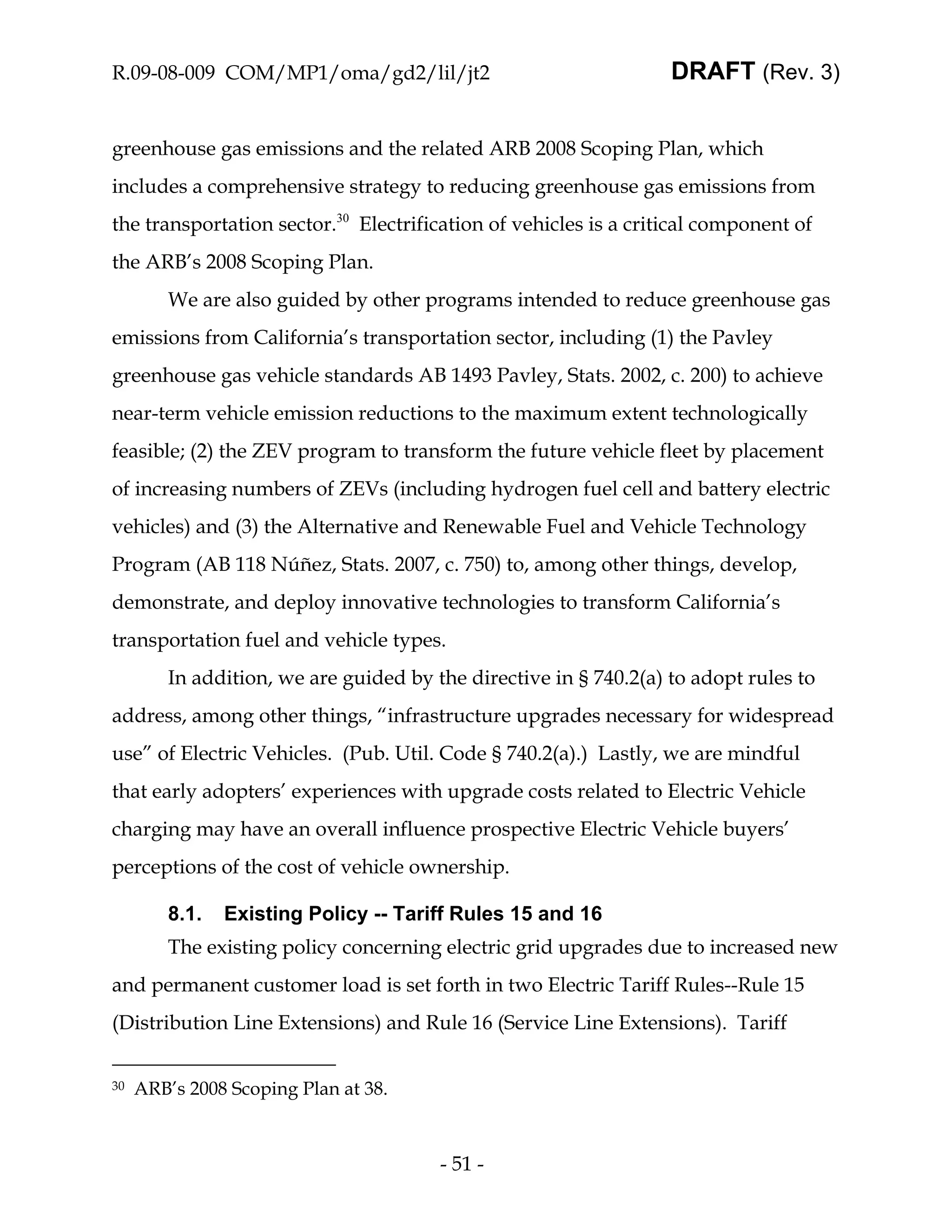 R.09-08-009 COM/MP1/oma/gd2/lil/jt2                                DRAFT (Rev. 3)


greenhouse gas emissions and the related ARB 2008 Scoping Plan, which
includes a comprehensive strategy to reducing greenhouse gas emissions from
the transportation sector.30 Electrification of vehicles is a critical component of
the ARB’s 2008 Scoping Plan.
         We are also guided by other programs intended to reduce greenhouse gas
emissions from California’s transportation sector, including (1) the Pavley
greenhouse gas vehicle standards AB 1493 Pavley, Stats. 2002, c. 200) to achieve
near-term vehicle emission reductions to the maximum extent technologically
feasible; (2) the ZEV program to transform the future vehicle fleet by placement
of increasing numbers of ZEVs (including hydrogen fuel cell and battery electric
vehicles) and (3) the Alternative and Renewable Fuel and Vehicle Technology
Program (AB 118 Núñez, Stats. 2007, c. 750) to, among other things, develop,
demonstrate, and deploy innovative technologies to transform California’s
transportation fuel and vehicle types.
         In addition, we are guided by the directive in § 740.2(a) to adopt rules to
address, among other things, “infrastructure upgrades necessary for widespread
use” of Electric Vehicles. (Pub. Util. Code § 740.2(a).) Lastly, we are mindful
that early adopters’ experiences with upgrade costs related to Electric Vehicle
charging may have an overall influence prospective Electric Vehicle buyers’
perceptions of the cost of vehicle ownership.

         8.1.   Existing Policy -- Tariff Rules 15 and 16
         The existing policy concerning electric grid upgrades due to increased new
and permanent customer load is set forth in two Electric Tariff Rules--Rule 15
(Distribution Line Extensions) and Rule 16 (Service Line Extensions). Tariff


30   ARB’s 2008 Scoping Plan at 38.



                                        - 51 -
 