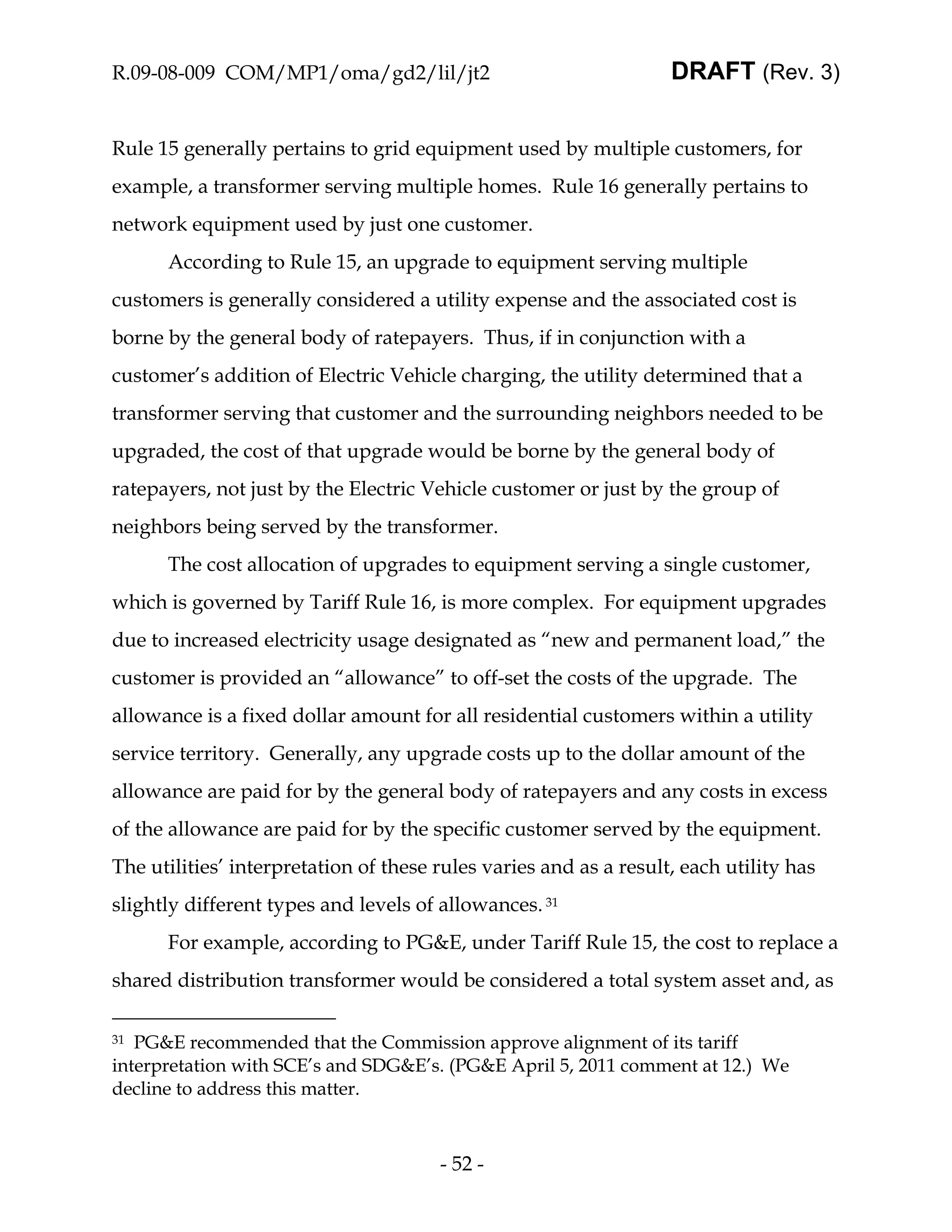 R.09-08-009 COM/MP1/oma/gd2/lil/jt2                                DRAFT (Rev. 3)


Rule 15 generally pertains to grid equipment used by multiple customers, for
example, a transformer serving multiple homes. Rule 16 generally pertains to
network equipment used by just one customer.
      According to Rule 15, an upgrade to equipment serving multiple
customers is generally considered a utility expense and the associated cost is
borne by the general body of ratepayers. Thus, if in conjunction with a
customer’s addition of Electric Vehicle charging, the utility determined that a
transformer serving that customer and the surrounding neighbors needed to be
upgraded, the cost of that upgrade would be borne by the general body of
ratepayers, not just by the Electric Vehicle customer or just by the group of
neighbors being served by the transformer.
      The cost allocation of upgrades to equipment serving a single customer,
which is governed by Tariff Rule 16, is more complex. For equipment upgrades
due to increased electricity usage designated as “new and permanent load,” the
customer is provided an “allowance” to off-set the costs of the upgrade. The
allowance is a fixed dollar amount for all residential customers within a utility
service territory. Generally, any upgrade costs up to the dollar amount of the
allowance are paid for by the general body of ratepayers and any costs in excess
of the allowance are paid for by the specific customer served by the equipment.
The utilities’ interpretation of these rules varies and as a result, each utility has
slightly different types and levels of allowances. 31
      For example, according to PG&E, under Tariff Rule 15, the cost to replace a
shared distribution transformer would be considered a total system asset and, as

31 PG&E recommended that the Commission approve alignment of its tariff
interpretation with SCE’s and SDG&E’s. (PG&E April 5, 2011 comment at 12.) We
decline to address this matter.



                                       - 52 -
 