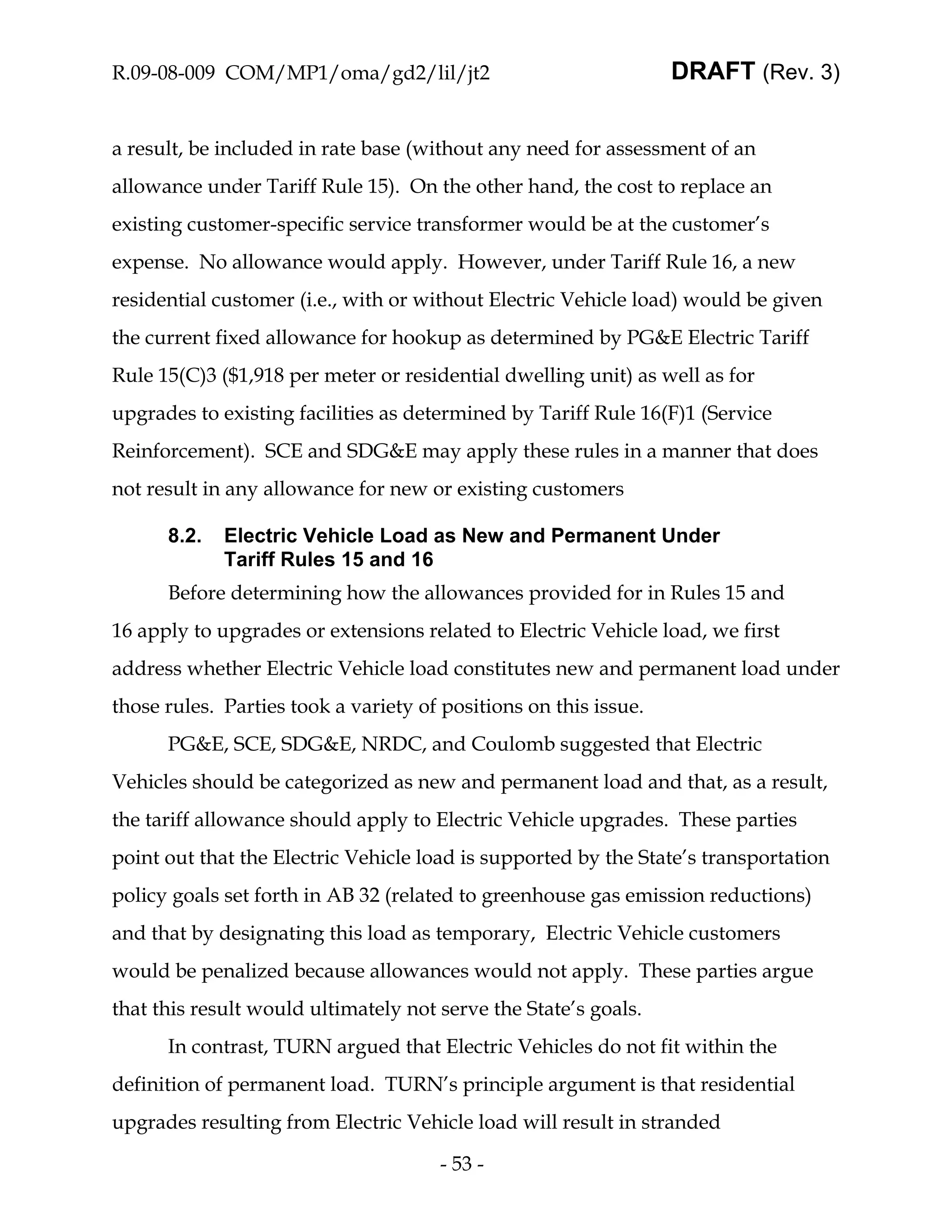 R.09-08-009 COM/MP1/oma/gd2/lil/jt2                               DRAFT (Rev. 3)


a result, be included in rate base (without any need for assessment of an
allowance under Tariff Rule 15). On the other hand, the cost to replace an
existing customer-specific service transformer would be at the customer’s
expense. No allowance would apply. However, under Tariff Rule 16, a new
residential customer (i.e., with or without Electric Vehicle load) would be given
the current fixed allowance for hookup as determined by PG&E Electric Tariff
Rule 15(C)3 ($1,918 per meter or residential dwelling unit) as well as for
upgrades to existing facilities as determined by Tariff Rule 16(F)1 (Service
Reinforcement). SCE and SDG&E may apply these rules in a manner that does
not result in any allowance for new or existing customers

      8.2.   Electric Vehicle Load as New and Permanent Under
             Tariff Rules 15 and 16
      Before determining how the allowances provided for in Rules 15 and
16 apply to upgrades or extensions related to Electric Vehicle load, we first
address whether Electric Vehicle load constitutes new and permanent load under
those rules. Parties took a variety of positions on this issue.
      PG&E, SCE, SDG&E, NRDC, and Coulomb suggested that Electric
Vehicles should be categorized as new and permanent load and that, as a result,
the tariff allowance should apply to Electric Vehicle upgrades. These parties
point out that the Electric Vehicle load is supported by the State’s transportation
policy goals set forth in AB 32 (related to greenhouse gas emission reductions)
and that by designating this load as temporary, Electric Vehicle customers
would be penalized because allowances would not apply. These parties argue
that this result would ultimately not serve the State’s goals.
      In contrast, TURN argued that Electric Vehicles do not fit within the
definition of permanent load. TURN’s principle argument is that residential
upgrades resulting from Electric Vehicle load will result in stranded

                                      - 53 -
 